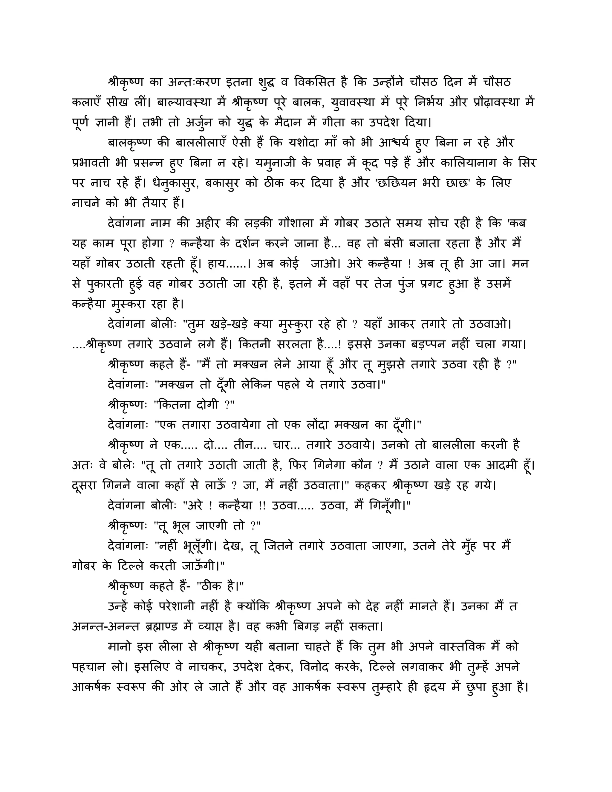 श्रीकृष्ण का अन्त्कयण इतना र्ुद्ध व त्तवकलसत है कक उन्होंने चौसि ठदन भें चौसि
कराएॉ सीख रीॊ। फाल्मावस्था भें श्रीकृष्ण ऩये फारक, मुवावस्था भें ऩूये ननबशम औय प्रौढ़ावस्था भें
                                          ू
ऩूणश ऻानी हैं। तबी तो अजन को मुद्ध क भैदान भें गीता का उऩदे र् ठदमा।
                        ुश          े
        फारकृष्ण की फाररीराएॉ ऐसी हैं कक मर्ोदा भाॉ को बी आिमश हुए त्रफना न यहे औय
प्रबावती बी प्रसन्न हुए त्रफना न यहे । मभुनाजी क प्रवाह भें कद ऩडे हैं औय कालरमानाग क लसय
                                                े            ू                       े
ऩय नाच यहे हैं। धेनुकासुय, फकासुय को िीक कय ठदमा है औय 'छनछमन बयी छाछ' क लरए
                                                                        े
नाचने को बी तैमाय हैं।
       दे वाॊगना नाभ की अहीय की रडकी गौर्ारा भें गोफय उिाते सभम सोच यही है कक 'कफ
मह काभ ऩया होगा ? कन्है मा क दर्शन कयने जाना है ... वह तो फॊसी फजाता यहता है औय भैं
        ू                   े
महाॉ गोफय उिाती यहती हूॉ। हाम......। अफ कोई जाओ। अये कन्है मा ! अफ तू ही आ जा। भन
से ऩुकायती हुई वह गोफय उिाती जा यही है , इतने भें वहाॉ ऩय तेज ऩॊज प्रगट हुआ है उसभें
                                                                ु
कन्है मा भस्कया यहा है ।
          ु
       दे वाॊगना फोरी् "तुभ खडे-खडे क्मा भुस्कया यहे हो ? महाॉ आकय तगाये तो उिवाओ।
                                              ु
....श्रीकृ ष्ण तगाये उिवाने रगे हैं। ककतनी सयरता है....! इससे उनका फडप्ऩन नहीॊ चरा गमा।
       श्रीकृष्ण कहते हैं- "भैं तो भक्खन रेने आमा हूॉ औय तू भझसे तगाये उिवा यही है ?"
                                                             ु
       दे वाॊगना् "भक्खन तो दॉ गी रेककन ऩहरे मे तगाये उिवा।"
                                 ू
       श्रीकृष्ण् "ककतना दोगी ?"
       दे वाॊगना् "एक तगाया उिवामेगा तो एक रोंदा भक्खन का दॉ गी।"
                                                             ू
       श्रीकृष्ण ने एक..... दो.... तीन.... चाय... तगाये उिवामे। उनको तो फाररीरा कयनी है
अत् वे फोरे् "तू तो तगाये उिाती जाती है , कपय गगनेगा कौन ? भैं उिाने वारा एक आदभी हूॉ।
दसया गगनने वारा कहाॉ से राऊ ? जा, भैं नहीॊ उिवाता।" कहकय श्रीकृष्ण खडे यह गमे।
 ू                         ॉ
       दे वाॊगना फोरी् "अये ! कन्है मा !! उिवा..... उिवा, भैं गगनॉूगी।"
       श्रीकृष्ण् "तू बूर जाएगी तो ?"
       दे वाॊगना् "नहीॊ बूरॉ ूगी। दे ख, तू श्चजतने तगाये उिवाता जाएगा, उतने तेये भॉुह ऩय भैं
गोफय क ठटल्रे कयती जाऊगी।"
      े               ॉ
       श्रीकृष्ण कहते हैं- "िीक है ।"
       उन्हें कोई ऩये र्ानी नहीॊ है क्मोंकक श्रीकृष्ण अऩने को दे ह नहीॊ भानते हैं। उनका भैं त
अनन्त-अनन्त ब्रह्माण्ड भें व्माप्त है । वह कबी त्रफगड नहीॊ सकता।
       भानो इस रीरा से श्रीकृष्ण मही फताना चाहते हैं कक तुभ बी अऩने वास्तत्तवक भैं को
ऩहचान रो। इसलरए वे नाचकय, उऩदे र् दे कय, त्तवनोद कयक, ठटल्रे रगवाकय बी तुम्हें अऩने
                                                    े
आकषशक स्वरूऩ की ओय रे जाते हैं औय वह आकषशक स्वरूऩ तुम्हाये ही रृदम भें छऩा हुआ है ।
                                                                        ु
 
