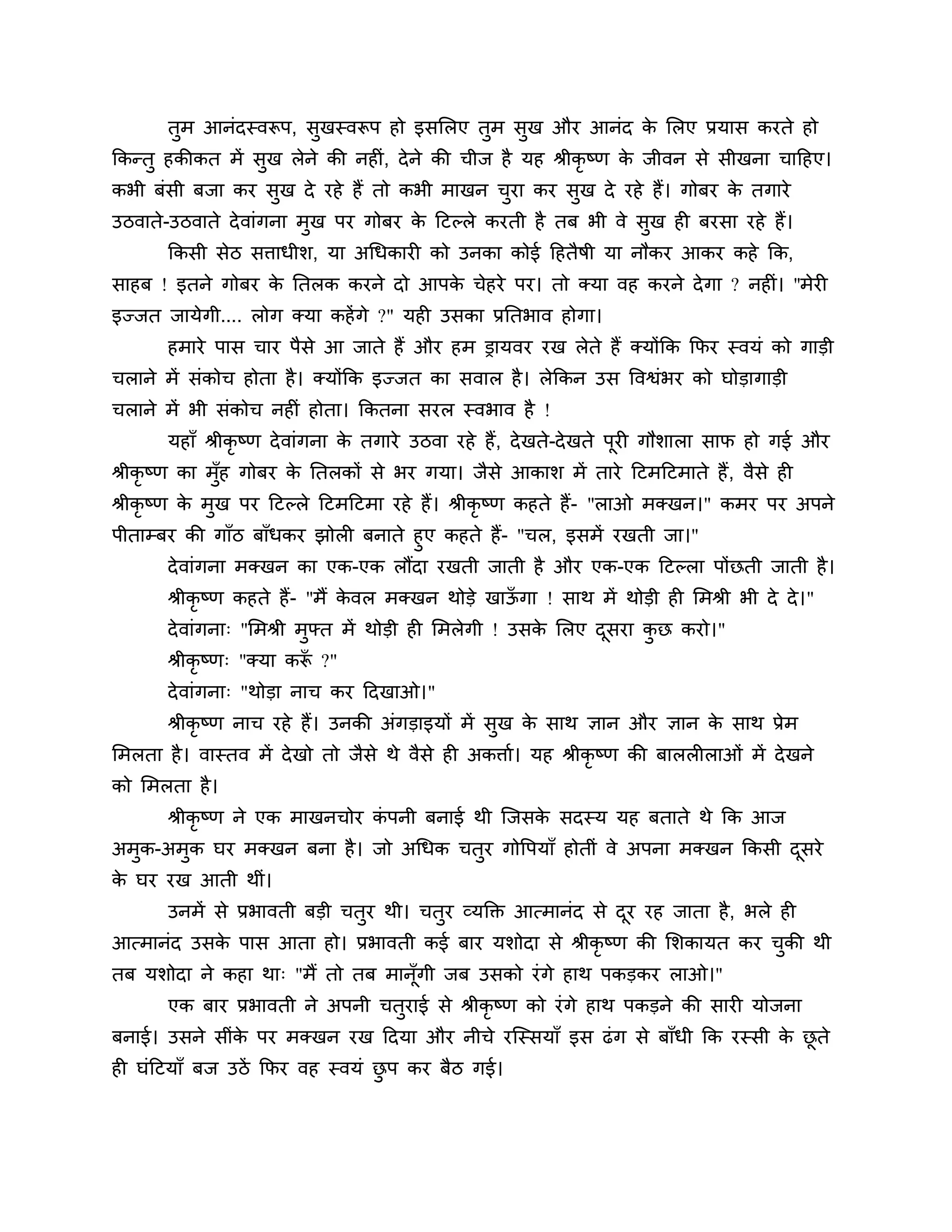 तुभ आनॊदस्वरूऩ, सुखस्वरूऩ हो इसलरए तुभ सुख औय आनॊद क लरए प्रमास कयते हो
                                                           े
ककन्तु हकीकत भें सुख रेने की नहीॊ, दे ने की चीज है मह श्रीकृष्ण क जीवन से सीखना चाठहए।
                                                                 े
कबी फॊसी फजा कय सुख दे यहे हैं तो कबी भाखन चया कय सुख दे यहे हैं। गोफय क तगाये
                                            ु                           े
उिवाते-उिवाते दे वाॊगना भुख ऩय गोफय क ठटल्रे कयती है तफ बी वे सुख ही फयसा यहे हैं।
                                     े
       ककसी सेि सिाधीर्, मा अगधकायी को उनका कोई ठहतैषी मा नौकय आकय कहे कक,
साहफ ! इतने गोफय क नतरक कयने दो आऩक चेहये ऩय। तो क्मा वह कयने दे गा ? नहीॊ। ''भेयी
                  े                े
इज्जत जामेगी.... रोग क्मा कहें गे ?" मही उसका प्रनतबाव होगा।
       हभाये ऩास चाय ऩैसे आ जाते हैं औय हभ ड्रामवय यख रेते हैं क्मोंकक कपय स्वमॊ को गाडी
चराने भें सॊकोच होता है । क्मोंकक इज्जत का सवार है । रेककन उस त्तवश्वॊबय को घोडागाडी
चराने भें बी सॊकोच नहीॊ होता। ककतना सयर स्वबाव है !
       महाॉ श्रीकृष्ण दे वाॊगना क तगाये उिवा यहे हैं, दे खते-दे खते ऩयी गौर्ारा साप हो गई औय
                                 े                                   ू
श्रीकृष्ण का भॉह गोफय क नतरकों से बय गमा। जैसे आकार् भें ताये ठटभठटभाते हैं , वैसे ही
               ु       े
श्रीकृष्ण क भुख ऩय ठटल्रे ठटभठटभा यहे हैं। श्रीकृष्ण कहते हैं- "राओ भक्खन।" कभय ऩय अऩने
           े
ऩीताम्फय की गाॉि फाॉधकय झोरी फनाते हुए कहते हैं- "चर, इसभें यखती जा।"
       दे वाॊगना भक्खन का एक-एक रौंदा यखती जाती है औय एक-एक ठटल्रा ऩोंछती जाती है ।
       श्रीकृष्ण कहते हैं- "भैं कवर भक्खन थोडे खाऊगा ! साथ भें थोडी ही लभश्री बी दे दे । "
                                 े                ॉ
       दे वाॊगना् "लभश्री भुफ्त भें थोडी ही लभरेगी ! उसक लरए दसया कछ कयो।"
                                                        े     ू    ु
       श्रीकृष्ण् "क्मा करू ?"
                          ॉ
       दे वाॊगना् "थोडा नाच कय ठदखाओ।"
       श्रीकृष्ण नाच यहे हैं। उनकी अॊगडाइमों भें सुख क साथ ऻान औय ऻान क साथ प्रेभ
                                                      े                े
लभरता है । वास्तव भें दे खो तो जैसे थे वैसे ही अकिाश। मह श्रीकृष्ण की फाररीराओॊ भें दे खने
को लभरता है ।
       श्रीकृष्ण ने एक भाखनचोय कऩनी फनाई थी श्चजसक सदस्म मह फताते थे कक आज
                                ॊ                 े
अभुक-अभुक घय भक्खन फना है । जो अगधक चतुय गोत्तऩमाॉ होतीॊ वे अऩना भक्खन ककसी दसये
                                                                             ू
क घय यख आती थीॊ।
 े
       उनभें से प्रबावती फडी चतुय थी। चतुय व्मक्तक्त आत्भानॊद से दय यह जाता है , बरे ही
                                                                  ू
आत्भानॊद उसक ऩास आता हो। प्रबावती कई फाय मर्ोदा से श्रीकृष्ण की लर्कामत कय चकी थी
            े                                                               ु
तफ मर्ोदा ने कहा था् "भैं तो तफ भानॉूगी जफ उसको यॊ गे हाथ ऩकडकय राओ।"
       एक फाय प्रबावती ने अऩनी चतुयाई से श्रीकृष्ण को यॊ गे हाथ ऩकडने की सायी मोजना
फनाई। उसने सीॊक ऩय भक्खन यख ठदमा औय नीचे यश्चस्समाॉ इस ढॊ ग से फाॉधी कक यस्सी क छते
               े                                                               े ू
ही घॊठटमाॉ फज उिें कपय वह स्वमॊ छऩ कय फैि गई।
                                 ु
 