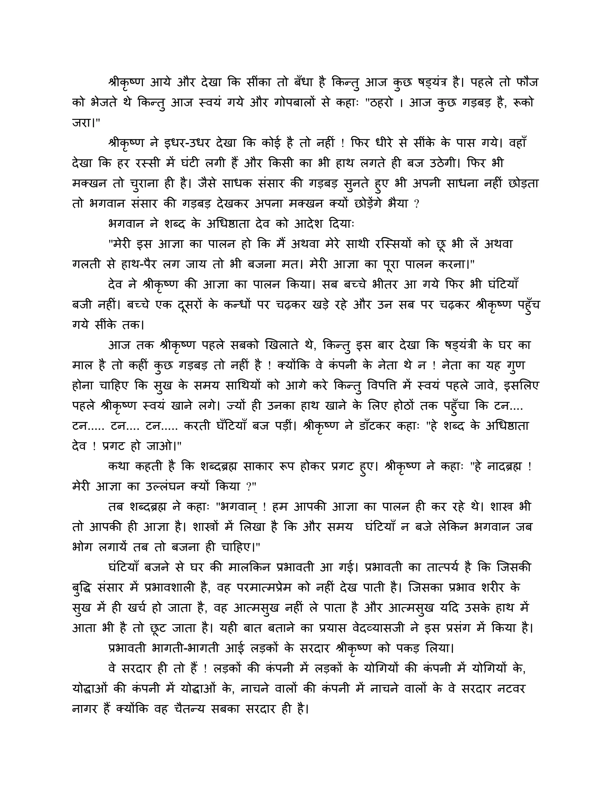 श्रीकृष्ण आमे औय दे खा कक सीॊका तो फॉधा है ककन्तु आज कछ षड्मॊि है । ऩहरे तो पौज
                                                              ु
को बेजते थे ककन्तु आज स्वमॊ गमे औय गोऩफारों से कहा् "िहयो । आज कछ गडफड है , रूको
                                                                ु
जया।"
        श्रीकृष्ण ने इधय-उधय दे खा कक कोई है तो नहीॊ ! कपय धीये से सीॊक क ऩास गमे। वहाॉ
                                                                       े े
दे खा कक हय यस्सी भें घॊटी रगी हैं औय ककसी का बी हाथ रगते ही फज उिे गी। कपय बी
भक्खन तो चयाना ही है । जैसे साधक सॊसाय की गडफड सुनते हुए बी अऩनी साधना नहीॊ छोडता
          ु
तो बगवान सॊसाय की गडफड दे खकय अऩना भक्खन क्मों छोडेंगे बैमा ?
        बगवान ने र्ब्द क अगधष्ठाता दे व को आदे र् ठदमा्
                        े
        "भेयी इस आऻा का ऩारन हो कक भैं अथवा भेये साथी यश्चस्समों को छ बी रें अथवा
                                                                     ू
गरती से हाथ-ऩैय रग जाम तो बी फजना भत। भेयी आऻा का ऩया ऩारन कयना।"
                                                   ू
        दे व ने श्रीकृष्ण की आऻा का ऩारन ककमा। सफ फच्चे बीतय आ गमे कपय बी घॊठटमाॉ
फजी नहीॊ। फच्चे एक दसयों क कन्धों ऩय चढ़कय खडे यहे औय उन सफ ऩय चढ़कय श्रीकृष्ण ऩहुॉच
                    ू     े
गमे सीॊक तक।
        े
        आज तक श्रीकृष्ण ऩहरे सफको खखराते थे, ककन्तु इस फाय दे खा कक षड्मॊिी क घय का
                                                                             े
भार है तो कहीॊ कछ गडफड तो नहीॊ है ! क्मोंकक वे कऩनी क नेता थे न ! नेता का मह गुण
                ु                               ॊ    े
होना चाठहए कक सुख क सभम सागथमों को आगे कये ककन्तु त्तवऩत्ति भें स्वमॊ ऩहरे जावे, इसलरए
                   े
ऩहरे श्रीकृष्ण स्वमॊ खाने रगे। ज्मों ही उनका हाथ खाने क लरए होिों तक ऩहुॉचा कक टन....
                                                          े
टन..... टन.... टन..... कयती घॉठटमाॉ फज ऩडीॊ। श्रीकृष्ण ने डाॉटकय कहा् "हे र्ब्द क अगधष्ठाता
                                                                                 े
दे व ! प्रगट हो जाओ।"
      कथा कहती है कक र्ब्दब्रह्म साकाय रूऩ होकय प्रगट हुए। श्रीकृष्ण ने कहा् "हे नादब्रह्म !
भेयी आऻा का उल्रॊघन क्मों ककमा ?"
        तफ र्ब्दब्रह्म ने कहा् "बगवान ् ! हभ आऩकी आऻा का ऩारन ही कय यहे थे। र्ास्त्र बी
तो आऩकी ही आऻा है । र्ास्त्रों भें लरखा है कक औय सभम            घॊठटमाॉ न फजे रेककन बगवान जफ
बोग रगामें तफ तो फजना ही चाठहए।"
        घॊठटमाॉ फजने से घय की भारककन प्रबावती आ गई। प्रबावती का तात्ऩमश है कक श्चजसकी
फुत्तद्ध सॊसाय भें प्रबावर्ारी है , वह ऩयभात्भप्रेभ को नहीॊ दे ख ऩाती है । श्चजसका प्रबाव र्यीय के
सुख भें ही खचश हो जाता है , वह आत्भसुख नहीॊ रे ऩाता है औय आत्भसुख मठद उसक हाथ भें
                                                                         े
आता बी है तो छट जाता है । मही फात फताने का प्रमास वेदव्मासजी ने इस प्रसॊग भें ककमा है ।
              ू
        प्रबावती बागती-बागती आई रडकों क सयदाय श्रीकृष्ण को ऩकड लरमा।
                                       े
        वे सयदाय ही तो हैं ! रडकों की कऩनी भें रडकों क मोगगमों की कऩनी भें मोगगमों क,
                                       ॊ              े            ॊ                े
मोद्धाओॊ की कऩनी भें मोद्धाओॊ क, नाचने वारों की कऩनी भें नाचने वारों क वे सयदाय नटवय
             ॊ                 े                 ॊ                    े
नागय हैं क्मोंकक वह चैतन्म सफका सयदाय ही है ।
 