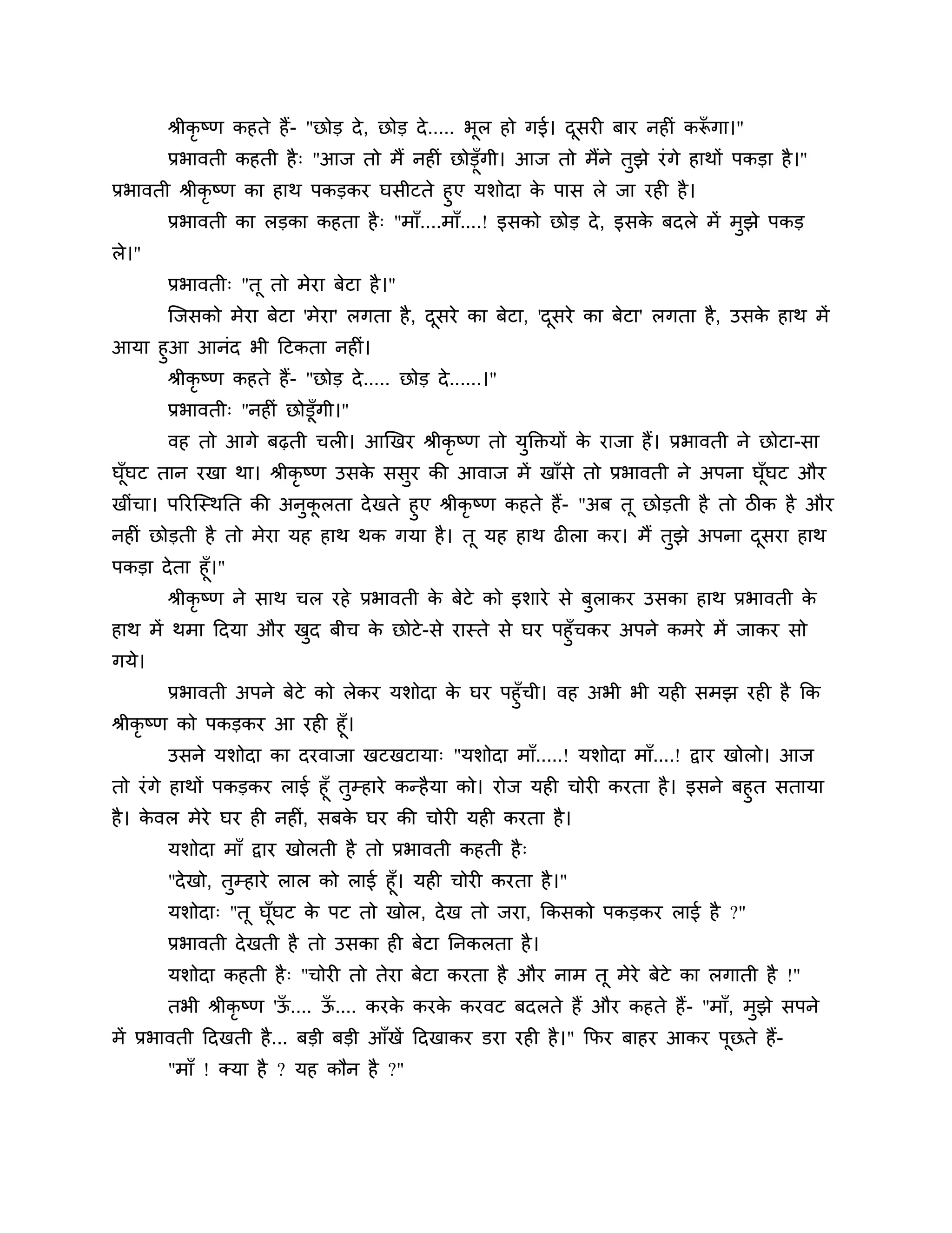 श्रीकृष्ण कहते हैं- "छोड दे , छोड दे ..... बूर हो गई। दसयी फाय नहीॊ करूगा।"
                                                              ू              ॉ
        प्रबावती कहती है ् "आज तो भैं नहीॊ छोडूॉगी। आज तो भैंने तुझे यॊ गे हाथों ऩकडा है ।"
प्रबावती श्रीकृष्ण का हाथ ऩकडकय घसीटते हुए मर्ोदा क ऩास रे जा यही है ।
                                                     े
       प्रबावती का रडका कहता है ् "भाॉ....भाॉ....! इसको छोड दे , इसक फदरे भें भुझे ऩकड
                                                                    े
रे।"
       प्रबावती् "तू तो भेया फेटा है ।"
       श्चजसको भेया फेटा 'भेया' रगता है , दसये का फेटा, 'दसये का फेटा' रगता है , उसक हाथ भें
                                           ू              ू                         े
आमा हुआ आनॊद बी ठटकता नहीॊ।
     श्रीकृष्ण कहते हैं- "छोड दे ..... छोड दे ......।"
       प्रबावती् "नहीॊ छोडूॉगी।"
       वह तो आगे फढ़ती चरी। आखखय श्रीकृष्ण तो मक्तक्तमों क याजा हैं। प्रबावती ने छोटा-सा
                                               ु          े
घॉघट तान यखा था। श्रीकृष्ण उसक ससय की आवाज भें खाॉसे तो प्रबावती ने अऩना घॉघट औय
  ू                           े  ु                                         ू
खीॊचा। ऩरयश्चस्थनत की अनुकरता दे खते हुए श्रीकृष्ण कहते हैं- "अफ तू छोडती है तो िीक है औय
                          ू
नहीॊ छोडती है तो भेया मह हाथ थक गमा है । तू मह हाथ ढीरा कय। भैं तुझे अऩना दसया हाथू
ऩकडा दे ता हूॉ।"
       श्रीकृष्ण ने साथ चर यहे प्रबावती क फेटे को इर्ाये से फुराकय उसका हाथ प्रबावती क
                                         े                                            े
हाथ भें थभा ठदमा औय खद फीच क छोटे - से यास्ते से घय ऩहुॉचकय अऩने कभये भें जाकय सो
                     ु      े
गमे।
       प्रबावती अऩने फेटे को रेकय मर्ोदा क घय ऩहुॉची। वह अबी बी मही सभझ यही है कक
                                          े
श्रीकृष्ण को ऩकडकय आ यही हूॉ।
         उसने मर्ोदा का दयवाजा खटखटामा् "मर्ोदा भाॉ.....! मर्ोदा भाॉ....! द्वाय खोरो। आज
तो यॊ गे हाथों ऩकडकय राई हूॉ तुम्हाये कन्है मा को। योज मही चोयी कयता है । इसने फहुत सतामा
है । कवर भेये घय ही नहीॊ, सफक घय की चोयी मही कयता है ।
      े                        े
       मर्ोदा भाॉ द्वाय खोरती है तो प्रबावती कहती है ्
       "दे खो, तुम्हाये रार को राई हूॉ। मही चोयी कयता है ।"
       मर्ोदा् "तू घूॉघट क ऩट तो खोर, दे ख तो जया, ककसको ऩकडकय राई है ?"
                            े
       प्रबावती दे खती है तो उसका ही फेटा ननकरता है ।
       मर्ोदा कहती है ् "चोयी तो तेया फेटा कयता है औय नाभ तू भेये फेटे का रगाती है !"
       तबी श्रीकृष्ण 'ऊ.... ऊ.... कयक कयक कयवट फदरते हैं औय कहते हैं- "भाॉ, भुझे सऩने
                       ॉ     ॉ       े   े
भें प्रबावती ठदखती है ... फडी फडी आॉखें ठदखाकय डया यही है ।" कपय फाहय आकय ऩूछते हैं-
       "भाॉ ! क्मा है ? मह कौन है ?"
 