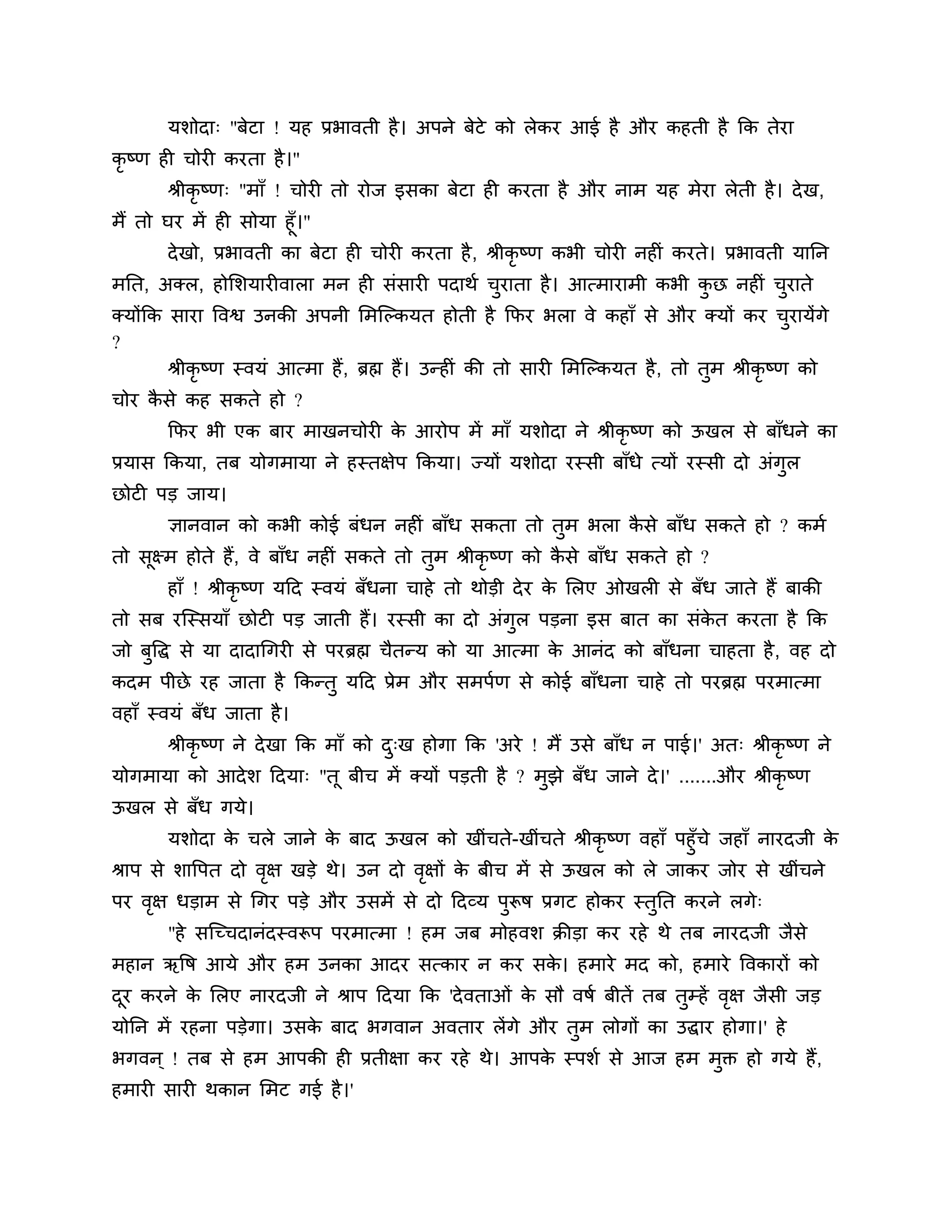 मर्ोदा् "फेटा ! मह प्रबावती है । अऩने फेटे को रेकय आई है औय कहती है कक तेया
कृष्ण ही चोयी कयता है ।"
       श्रीकृष्ण् "भाॉ ! चोयी तो योज इसका फेटा ही कयता है औय नाभ मह भेया रेती है । दे ख,
भैं तो घय भें ही सोमा हूॉ।"
       दे खो, प्रबावती का फेटा ही चोयी कयता है , श्रीकृष्ण कबी चोयी नहीॊ कयते। प्रबावती मानन
भनत, अक्र, होलर्मायीवारा भन ही सॊसायी ऩदाथश चयाता है । आत्भायाभी कबी कछ नहीॊ चयाते
                                             ु                        ु       ु
क्मोंकक साया त्तवश्व उनकी अऩनी लभश्चल्कमत होती है कपय बरा वे कहाॉ से औय क्मों कय चयामेंगे         ु
?
        श्रीकृष्ण स्वमॊ आत्भा हैं , ब्रह्म हैं। उन्हीॊ की तो सायी लभश्चल्कमत है , तो तुभ श्रीकृष्ण को
चोय कसे कह सकते हो ?
     ै
       कपय बी एक फाय भाखनचोयी क आयोऩ भें भाॉ मर्ोदा ने श्रीकृष्ण को ऊखर से फाॉधने का
                               े
प्रमास ककमा, तफ मोगभामा ने हस्तऺेऩ ककमा। ज्मों मर्ोदा यस्सी फाॉधे त्मों यस्सी दो अॊगुर
छोटी ऩड जाम।
       ऻानवान को कबी कोई फॊधन नहीॊ फाॉध सकता तो तुभ बरा कसे फाॉध सकते हो ? कभश
                                                         ै
तो सूक्ष्भ होते हैं, वे फाॉध नहीॊ सकते तो तुभ श्रीकृष्ण को कसे फाॉध सकते हो ?
                                                            ै
       हाॉ ! श्रीकृष्ण मठद स्वमॊ फॉधना चाहे तो थोडी दे य क लरए ओखरी से फॉध जाते हैं फाकी
                                                          े
तो सफ यश्चस्समाॉ छोटी ऩड जाती हैं। यस्सी का दो अॊगुर ऩडना इस फात का सॊकत कयता है कक
                                                                       े
जो फुत्तद्ध से मा दादागगयी से ऩयब्रह्म चैतन्म को मा आत्भा क आनॊद को फाॉधना चाहता है , वह दो
                                                           े
कदभ ऩीछे यह जाता है ककन्तु मठद प्रेभ औय सभऩशण से कोई फाॉधना चाहे तो ऩयब्रह्म ऩयभात्भा
वहाॉ स्वमॊ फॉध जाता है ।
       श्रीकृष्ण ने दे खा कक भाॉ को द्ख होगा कक 'अये ! भैं उसे फाॉध न ऩाई।' अत् श्रीकृष्ण ने
                                     ु
मोगभामा को आदे र् ठदमा् "तू फीच भें क्मों ऩडती है ? भझे फॉध जाने दे ।' .......औय श्रीकृष्ण
                                                     ु
ऊखर से फॉध गमे।
        मर्ोदा क चरे जाने क फाद ऊखर को खीॊचते-खीॊचते श्रीकृष्ण वहाॉ ऩहुॉचे जहाॉ नायदजी क
                  े          े                                                          े
श्राऩ से र्ात्तऩत दो वऺ खडे थे। उन दो वऺों क फीच भें से ऊखर को रे जाकय जोय से खीॊचने
                      ृ                ृ    े
ऩय वऺ धडाभ से गगय ऩडे औय उसभें से दो ठदव्म ऩरूष प्रगट होकय स्तनत कयने रगे्
    ृ                                       ु                 ु
       "हे सश्चच्चदानॊदस्वरूऩ ऩयभात्भा ! हभ जफ भोहवर् क्रीडा कय यहे थे तफ नायदजी जैसे
भहान ऋत्तष आमे औय हभ उनका आदय सत्काय न कय सक। हभाये भद को, हभाये त्तवकायों को
                                            े
दय कयने क लरए नायदजी ने श्राऩ ठदमा कक 'दे वताओॊ क सौ वषश फीतें तफ तुम्हें वऺ जैसी जड
 ू       े                                       े                         ृ
मोनन भें यहना ऩडेगा। उसक फाद बगवान अवताय रें गे औय तुभ रोगों का उद्धाय होगा।' हे
                        े
बगवन ् ! तफ से हभ आऩकी ही प्रतीऺा कय यहे थे। आऩक स्ऩर्श से आज हभ भुक्त हो गमे हैं,
                                                े
हभायी सायी थकान लभट गई है ।'
 