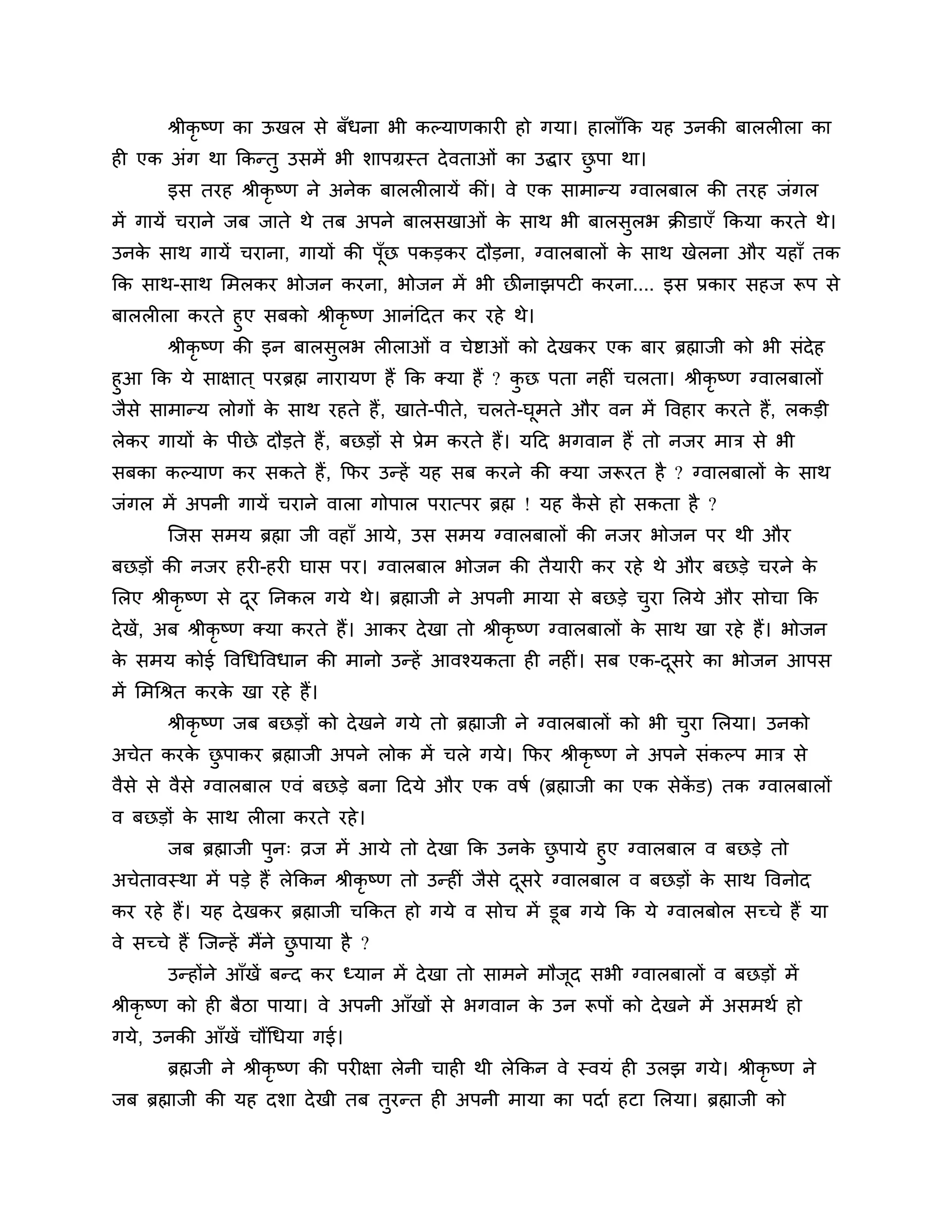 श्रीकृष्ण का ऊखर से फॉधना बी कल्माणकायी हो गमा। हाराॉकक मह उनकी फाररीरा का
ही एक अॊग था ककन्तु उसभें बी र्ाऩग्रस्त दे वताओॊ का उद्धाय छऩा था।
                                                            ु
        इस तयह श्रीकृष्ण ने अनेक फाररीरामें कीॊ। वे एक साभान्म ग्वारफार की तयह जॊगर
भें गामें चयाने जफ जाते थे तफ अऩने फारसखाओॊ क साथ बी फारसुरब क्रीडाएॉ ककमा कयते थे।
                                             े
उनक साथ गामें चयाना, गामों की ऩॉूछ ऩकडकय दौडना, ग्वारफारों क साथ खेरना औय महाॉ तक
   े                                                        े
कक साथ-साथ लभरकय बोजन कयना, बोजन भें बी छीनाझऩटी कयना.... इस प्रकाय सहज रूऩ से
फाररीरा कयते हुए सफको श्रीकृष्ण आनॊठदत कय यहे थे।
      श्रीकृष्ण की इन फारसुरब रीराओॊ व चेष्टाओॊ को दे खकय एक फाय ब्रह्माजी को बी सॊदेह
हुआ कक मे साऺात ् ऩयब्रह्म नायामण हैं कक क्मा हैं ? कछ ऩता नहीॊ चरता। श्रीकृष्ण ग्वारफारों
                                                     ु
जैसे साभान्म रोगों क साथ यहते हैं , खाते-ऩीते, चरते-घभते औय वन भें त्तवहाय कयते हैं, रकडी
                    े                                  ू
रेकय गामों क ऩीछे दौडते हैं , फछडों से प्रेभ कयते हैं। मठद बगवान हैं तो नजय भाि से बी
            े
सफका कल्माण कय सकते हैं , कपय उन्हें मह सफ कयने की क्मा जरूयत है ? ग्वारफारों क साथ
                                                                               े
जॊगर भें अऩनी गामें चयाने वारा गोऩार ऩयात्ऩय ब्रह्म ! मह कसे हो सकता है ?
                                                          ै
        श्चजस सभम ब्रह्मा जी वहाॉ आमे, उस सभम ग्वारफारों की नजय बोजन ऩय थी औय
फछडों की नजय हयी-हयी घास ऩय। ग्वारफार बोजन की तैमायी कय यहे थे औय फछडे चयने के
लरए श्रीकृष्ण से दय ननकर गमे थे। ब्रह्माजी ने अऩनी भामा से फछडे चया लरमे औय सोचा कक
                  ू                                              ु
दे खें, अफ श्रीकृष्ण क्मा कयते हैं। आकय दे खा तो श्रीकृष्ण ग्वारफारों क साथ खा यहे हैं। बोजन
                                                                       े
क सभम कोई त्तवगधत्तवधान की भानो उन्हें आवश्मकता ही नहीॊ। सफ एक-दसये का बोजन आऩस
 े                                                              ू
भें लभगश्रत कयक खा यहे हैं।
               े
        श्रीकृष्ण जफ फछडों को दे खने गमे तो ब्रह्माजी ने ग्वारफारों को बी चया लरमा। उनको
                                                                           ु
अचेत कयक छऩाकय ब्रह्माजी अऩने रोक भें चरे गमे। कपय श्रीकृष्ण ने अऩने सॊकल्ऩ भाि से
        े ु
वैसे से वैसे ग्वारफार एवॊ फछडे फना ठदमे औय एक वषश (ब्रह्माजी का एक सेकड) तक ग्वारफारों
                                                                      ें
व फछडों क साथ रीरा कयते यहे ।
         े
      जफ ब्रह्माजी ऩन् व्रज भें आमे तो दे खा कक उनक छऩामे हुए ग्वारफार व फछडे तो
                      ु                                  े ु
अचेतावस्था भें ऩडे हैं रेककन श्रीकृष्ण तो उन्हीॊ जैसे दसये ग्वारफार व फछडों क साथ त्तवनोद
                                                       ू                     े
कय यहे हैं। मह दे खकय ब्रह्माजी चककत हो गमे व सोच भें डूफ गमे कक मे ग्वारफोर सच्चे हैं मा
वे सच्चे हैं श्चजन्हें भैंने छऩामा है ?
                              ु
        उन्होंने आॉखें फन्द कय ध्मान भें दे खा तो साभने भौजद सबी ग्वारफारों व फछडों भें
                                                           ू
श्रीकृष्ण को ही फैिा ऩामा। वे अऩनी आॉखों से बगवान क उन रूऩों को दे खने भें असभथश हो
                                                   े
गमे, उनकी आॉखें चौंगधमा गई।
        ब्रह्मजी ने श्रीकृष्ण की ऩयीऺा रेनी चाही थी रेककन वे स्वमॊ ही उरझ गमे। श्रीकृष्ण ने
जफ ब्रह्माजी की मह दर्ा दे खी तफ तयन्त ही अऩनी भामा का ऩदाश हटा लरमा। ब्रह्माजी को
                                  ु
 
