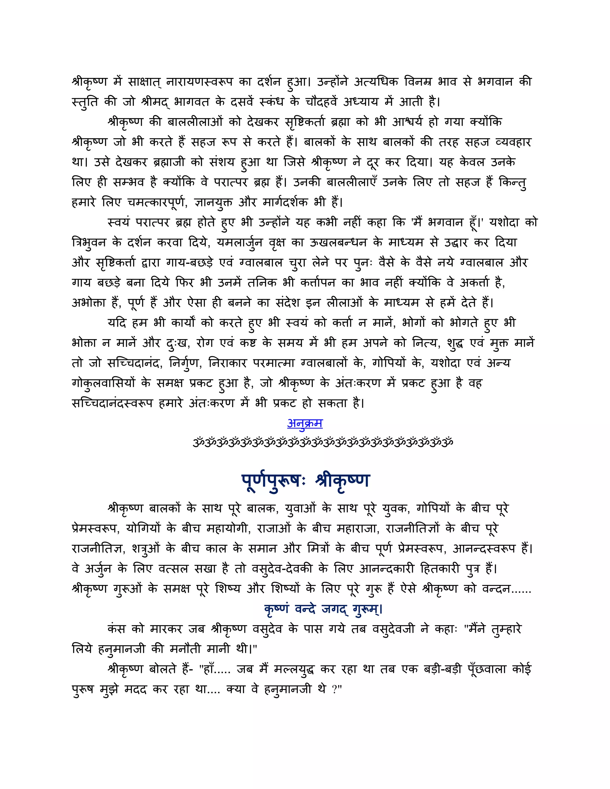 श्रीकृष्ण भें साऺात ् नायामणस्वरूऩ का दर्शन हुआ। उन्होंने अत्मगधक त्तवनम्र बाव से बगवान की
स्तुनत की जो श्रीभद् बागवत क दसवें स्कध क चौदहवें अध्माम भें आती है ।
                                े        ॊ    े
       श्रीकृष्ण की फाररीराओॊ को दे खकय सत्तष्टकताश ब्रह्मा को बी आिमश हो गमा क्मोंकक
                                         ृ
श्रीकृष्ण जो बी कयते हैं सहज रूऩ से कयते हैं। फारकों क साथ फारकों की तयह सहज व्मवहाय
                                                      े
था। उसे दे खकय ब्रह्माजी को सॊर्म हुआ था श्चजसे श्रीकृष्ण ने दय कय ठदमा। मह कवर उनक
                                                              ू              े     े
लरए ही सम्बव है क्मोंकक वे ऩयात्ऩय ब्रह्म हैं। उनकी फाररीराएॉ उनक लरए तो सहज हैं ककन्तु
                                                                   े
हभाये लरए चभत्कायऩण, ऻानमक्त औय भागशदर्शक बी हैं।
                  ू श    ु
       स्वमॊ ऩयात्ऩय ब्रह्म होते हुए बी उन्होंने मह कबी नहीॊ कहा कक 'भैं बगवान हूॉ।' मर्ोदा को
त्रिबवन क दर्शन कयवा ठदमे, मभराजन वऺ का ऊखरफन्धन क भाध्मभ से उद्धाय कय ठदमा
     ु    े                            ुश   ृ                 े
औय सत्तष्टकिाश द्वाया गाम-फछडे एवॊ ग्वारफार चया रेने ऩय ऩन् वैसे क वैसे नमे ग्वारफार औय
    ृ                                        ु           ु        े
गाम फछडे फना ठदमे कपय बी उनभें तननक बी किाशऩन का बाव नहीॊ क्मोंकक वे अकिाश है ,
अबोक्ता हैं, ऩणश हैं औय ऐसा ही फनने का सॊदेर् इन रीराओॊ क भाध्मभ से हभें दे ते हैं।
              ू                                          े
        मठद हभ बी कामों को कयते हुए बी स्वमॊ को किाश न भानें, बोगों को बोगते हुए बी
बोक्ता न भानें औय द्ख, योग एवॊ कष्ट क सभम भें बी हभ अऩने को ननत्म, र्ुद्ध एवॊ भुक्त भानें
                   ु                 े
तो जो सश्चच्चदानॊद, ननगुण, ननयाकाय ऩयभात्भा ग्वारफारों क, गोत्तऩमों क, मर्ोदा एवॊ अन्म
                        श                               े            े
गोकरवालसमों क सभऺ प्रकट हुआ है , जो श्रीकृष्ण क अॊत्कयण भें प्रकट हुआ है वह
      ु          े                                े
सश्चच्चदानॊदस्वरूऩ हभाये अॊत्कयण भें बी प्रकट हो सकता है ।
                                            अनुक्रभ
                        ॐॐॐॐॐॐॐॐॐॐॐॐॐॐॐॐॐॐॐॐॐॐ


                                   ऩूणऩुरूष् श्रीकृष्ण
                                      श
       श्रीकृष्ण फारकों क साथ ऩूये फारक, मुवाओॊ क साथ ऩूये मुवक, गोत्तऩमों क फीच ऩूये
                         े                       े                          े
प्रेभस्वरूऩ, मोगगमों क फीच भहामोगी, याजाओॊ क फीच भहायाजा, याजनीनतऻों क फीच ऩूये
                      े                     े                         े
याजनीनतऻ, र्िओॊ क फीच कार क सभान औय लभिों क फीच ऩूणश प्रेभस्वरूऩ, आनन्दस्वरूऩ हैं।
             ु   े         े               े
वे अजन क लरए वत्सर सखा है तो वसुदेव-दे वकी क लरए आनन्दकायी ठहतकायी ऩुि हैं ।
     ुश े                                   े
श्रीकृष्ण गुरूओॊ क सभऺ ऩूये लर्ष्म औय लर्ष्मों क लरए ऩूये गुरू हैं ऐसे श्रीकृष्ण को वन्दन......
                  े                             े
                                       कृष्णॊ वन्दे जगद् गुरूभ ्।
       कस को भायकय जफ श्रीकृष्ण वसदेव क ऩास गमे तफ वसदेवजी ने कहा् "भैंने तम्हाये
        ॊ                         ु    े             ु                     ु
लरमे हनभानजी की भनौती भानी थी।"
       ु
       श्रीकृष्ण फोरते हैं- "हाॉ..... जफ भैं भल्रमद्ध कय यहा था तफ एक फडी-फडी ऩॉछवारा कोई
                                                  ु                             ू
ऩरूष भुझे भदद कय यहा था.... क्मा वे हनभानजी थे ?"
 ु                                    ु
 