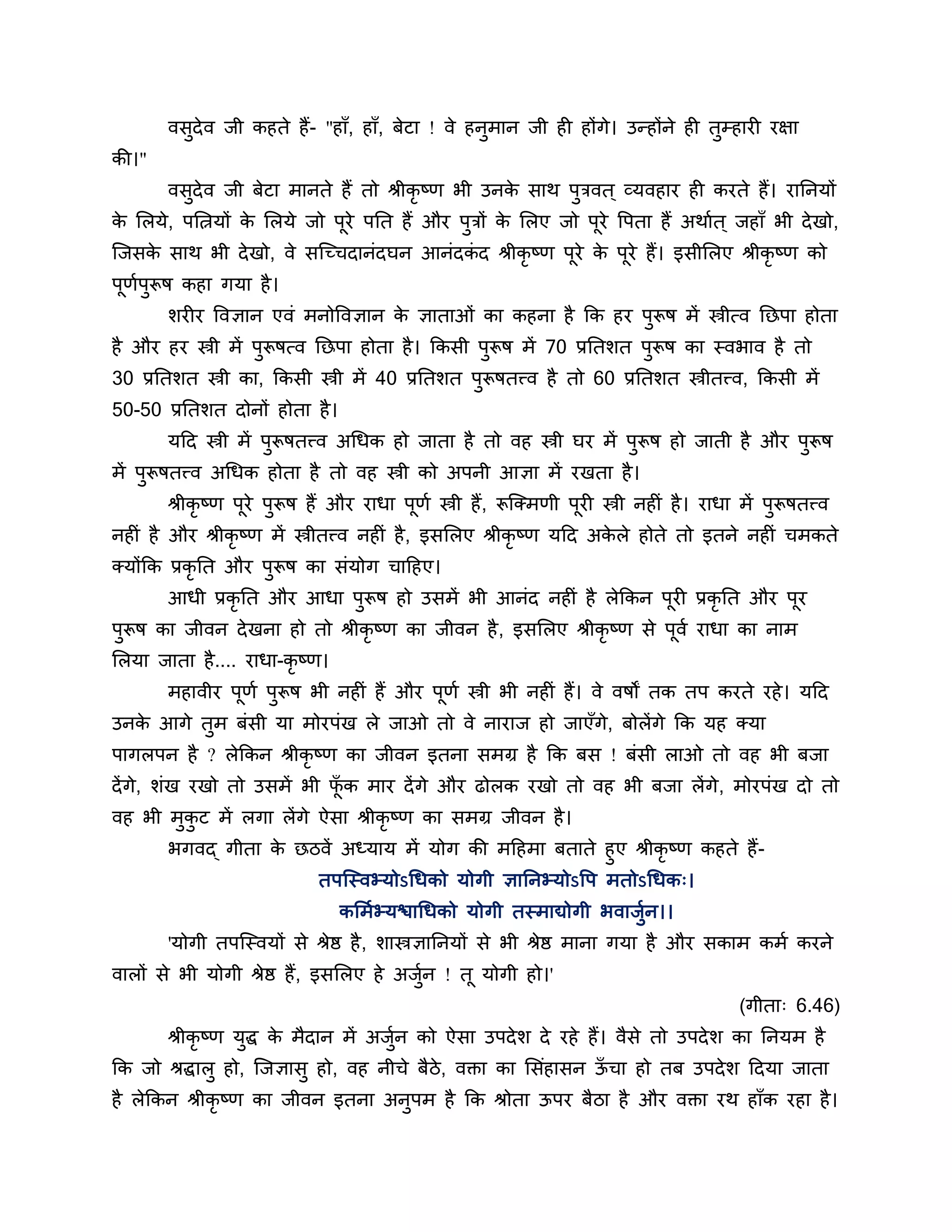 वसदेव जी कहते हैं- "हाॉ, हाॉ, फेटा ! वे हनुभान जी ही होंगे। उन्होंने ही तम्हायी यऺा
          ु                                                                      ु
की।"
        वसदेव जी फेटा भानते हैं तो श्रीकृष्ण बी उनक साथ ऩुिवत ् व्मवहाय ही कयते हैं। याननमों
          ु                                        े
क लरमे, ऩलत्नमों क लरमे जो ऩूये ऩनत हैं औय ऩिों क लरए जो ऩूये त्तऩता हैं अथाशत ् जहाॉ बी दे खो,
 े                े                         ु    े
श्चजसक साथ बी दे खो, वे सश्चच्चदानॊदघन आनॊदकद श्रीकृष्ण ऩूये क ऩूये हैं। इसीलरए श्रीकृष्ण को
      े                                     ॊ                 े
ऩूणऩुरूष कहा गमा है ।
   श
        र्यीय त्तवऻान एवॊ भनोत्तवऻान क ऻाताओॊ का कहना है कक हय ऩरूष भें स्त्रीत्व नछऩा होता
                                      े                         ु
है औय हय स्त्री भें ऩरूषत्व नछऩा होता है । ककसी ऩरूष भें 70 प्रनतर्त ऩरूष का स्वबाव है तो
                     ु                           ु                    ु
30 प्रनतर्त स्त्री का, ककसी स्त्री भें 40 प्रनतर्त ऩरूषतत्त्व है तो 60 प्रनतर्त स्त्रीतत्त्व, ककसी भें
                                                    ु
50-50 प्रनतर्त दोनों होता है ।
        मठद स्त्री भें ऩुरूषतत्त्व अगधक हो जाता है तो वह स्त्री घय भें ऩरूष हो जाती है औय ऩरूष
                                                                        ु                  ु
भें ऩुरूषतत्त्व अगधक होता है तो वह स्त्री को अऩनी आऻा भें यखता है ।
        श्रीकृष्ण ऩूये ऩुरूष हैं औय याधा ऩूणश स्त्री हैं, रूश्चक्भणी ऩूयी स्त्री नहीॊ है । याधा भें ऩुरूषतत्त्व
नहीॊ है औय श्रीकृष्ण भें स्त्रीतत्त्व नहीॊ है , इसलरए श्रीकृष्ण मठद अकरे होते तो इतने नहीॊ चभकते
                                                                      े
क्मोंकक प्रकृनत औय ऩुरूष का सॊमोग चाठहए।
        आधी प्रकृनत औय आधा ऩुरूष हो उसभें बी आनॊद नहीॊ है रेककन ऩूयी प्रकृनत औय ऩूय
ऩुरूष का जीवन दे खना हो तो श्रीकृष्ण का जीवन है , इसलरए श्रीकृष्ण से ऩूवश याधा का नाभ
लरमा जाता है .... याधा-कृष्ण।
        भहावीय ऩूणश ऩरूष बी नहीॊ हैं औय ऩूणश स्त्री बी नहीॊ हैं। वे वषों तक तऩ कयते यहे । मठद
                     ु
उनक आगे तुभ फॊसी मा भोयऩॊख रे जाओ तो वे नायाज हो जाएॉगे, फोरेंगे कक मह क्मा
   े
ऩागरऩन है ? रेककन श्रीकृष्ण का जीवन इतना सभग्र है कक फस ! फॊसी राओ तो वह बी फजा
दें गे, र्ॊख यखो तो उसभें बी पक भाय दें गे औय ढोरक यखो तो वह बी फजा रें गे, भोयऩॊख दो तो
                              ॉू
वह बी भकट भें रगा रें गे ऐसा श्रीकृष्ण का सभग्र जीवन है ।
       ु ु
        बगवद् गीता क छिवें अध्माम भें मोग की भठहभा फताते हुए श्रीकृष्ण कहते हैं-
                    े
                       तऩश्चस्वभ्मोऽगधको मोगी ऻाननभ्मोऽत्तऩ भतोऽगधक्।
                                  कलभशभ्मिागधको मोगी तस्भाद्योगी बवाजुशन।।
        'मोगी तऩश्चस्वमों से श्रेष्ठ है , र्ास्त्रऻाननमों से बी श्रेष्ठ भाना गमा है औय सकाभ कभश कयने
वारों से बी मोगी श्रेष्ठ हैं, इसलरए हे अजन ! तू मोगी हो।'
                                         ुश
                                                                                                 (गीता् 6.46)
        श्रीकृष्ण मुद्ध क भैदान भें अजुन को ऐसा उऩदे र् दे यहे हैं। वैसे तो उऩदे र् का ननमभ है
                         े             श
कक जो श्रद्धारु हो, श्चजऻासु हो, वह नीचे फैिे, वक्ता का लसॊहासन ऊचा हो तफ उऩदे र् ठदमा जाता
                                                                 ॉ
है रेककन श्रीकृष्ण का जीवन इतना अनऩभ है कक श्रोता ऊऩय फैिा है औय वक्ता यथ हाॉक यहा है ।
                                  ु
 