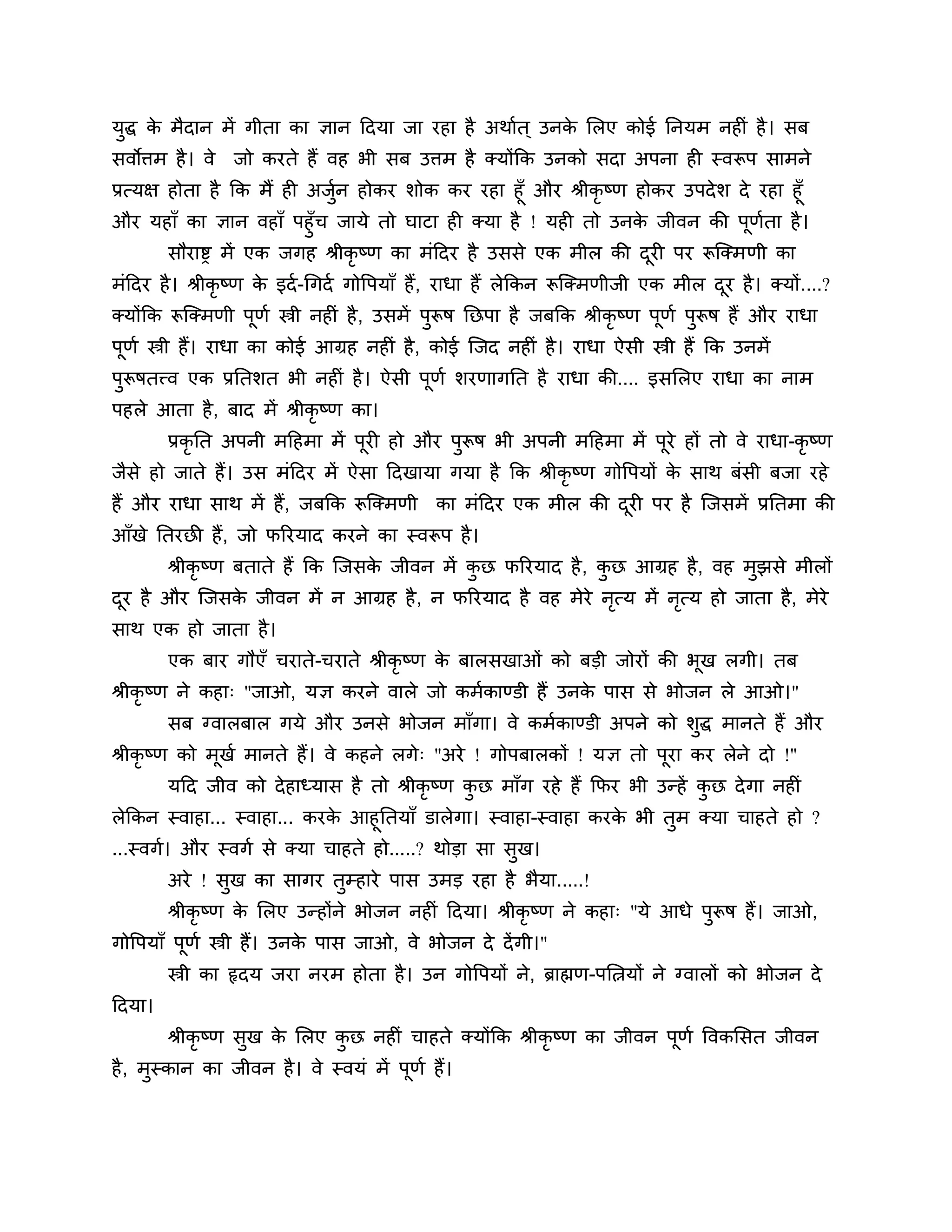 मुद्ध क भैदान भें गीता का ऻान ठदमा जा यहा है अथाशत ् उनक लरए कोई ननमभ नहीॊ है । सफ
       े                                                े
सवोिभ है । वे    जो कयते हैं वह बी सफ उिभ है क्मोंकक उनको सदा अऩना ही स्वरूऩ साभने
प्रत्मऺ होता है कक भैं ही अजन होकय र्ोक कय यहा हूॉ औय श्रीकृष्ण होकय उऩदे र् दे यहा हूॉ
                            ुश
औय महाॉ का ऻान वहाॉ ऩहुॉच जामे तो घाटा ही क्मा है ! मही तो उनक जीवन की ऩूणता है ।
                                                                 े               श
        सौयाष्ड भें एक जगह श्रीकृष्ण का भॊठदय है उससे एक भीर की दयी ऩय रूश्चक्भणी का
                                                                 ू
भॊठदय है । श्रीकृष्ण क इदश -गगदश गोत्तऩमाॉ हैं, याधा हैं रेककन रूश्चक्भणीजी एक भीर दय है । क्मों....?
                      े                                                             ू
क्मोंकक रूश्चक्भणी ऩणश स्त्री नहीॊ है , उसभें ऩरूष नछऩा है जफकक श्रीकृष्ण ऩणश ऩरूष हैं औय याधा
                    ू                          ु                           ू   ु
ऩणश स्त्री हैं। याधा का कोई आग्रह नहीॊ है , कोई श्चजद नहीॊ है । याधा ऐसी स्त्री हैं कक उनभें
 ू
ऩरूषतत्त्व एक प्रनतर्त बी नहीॊ है । ऐसी ऩणश र्यणागनत है याधा की.... इसलरए याधा का नाभ
 ु                                       ू
ऩहरे आता है , फाद भें श्रीकृष्ण का।
        प्रकृनत अऩनी भठहभा भें ऩूयी हो औय ऩरूष बी अऩनी भठहभा भें ऩये हों तो वे याधा-कृष्ण
                                           ु                      ू
जैसे हो जाते हैं। उस भॊठदय भें ऐसा ठदखामा गमा है कक श्रीकृष्ण गोत्तऩमों क साथ फॊसी फजा यहे
                                                                         े
हैं औय याधा साथ भें हैं, जफकक रूश्चक्भणी का भॊठदय एक भीर की दयी ऩय है श्चजसभें प्रनतभा की
                                                             ू
आॉखे नतयछी हैं, जो परयमाद कयने का स्वरूऩ है ।
        श्रीकृष्ण फताते हैं कक श्चजसक जीवन भें कछ परयमाद है , कछ आग्रह है , वह भुझसे भीरों
                                     े          ु              ु
दय है औय श्चजसक जीवन भें न आग्रह है , न परयमाद है वह भेये नत्म भें नत्म हो जाता है, भेये
 ू             े                                           ृ        ृ
साथ एक हो जाता है ।
        एक फाय गौएॉ चयाते-चयाते श्रीकृष्ण क फारसखाओॊ को फडी जोयों की बख रगी। तफ
                                           े                          ू
श्रीकृष्ण ने कहा् "जाओ, मऻ कयने वारे जो कभशकाण्डी हैं उनक ऩास से बोजन रे आओ।"
                                                         े
        सफ ग्वारफार गमे औय उनसे बोजन भाॉगा। वे कभशकाण्डी अऩने को र्ुद्ध भानते हैं औय
श्रीकृष्ण को भूखश भानते हैं। वे कहने रगे् "अये ! गोऩफारकों ! मऻ तो ऩूया कय रेने दो !''
        मठद जीव को दे हाध्मास है तो श्रीकृष्ण कछ भाॉग यहे हैं कपय बी उन्हें कछ दे गा नहीॊ
                                               ु                             ु
रेककन स्वाहा... स्वाहा... कयक आहूनतमाॉ डारेगा। स्वाहा-स्वाहा कयक बी तुभ क्मा चाहते हो ?
                             े                                  े
...स्वगश। औय स्वगश से क्मा चाहते हो.....? थोडा सा सुख।
        अये ! सुख का सागय तुम्हाये ऩास उभड यहा है बैमा.....!
        श्रीकृष्ण क लरए उन्होंने बोजन नहीॊ ठदमा। श्रीकृष्ण ने कहा् "मे आधे ऩुरूष हैं। जाओ,
                   े
गोत्तऩमाॉ ऩूणश स्त्री हैं। उनक ऩास जाओ, वे बोजन दे दें गी।"
                              े
        स्त्री का रृदम जया नयभ होता है । उन गोत्तऩमों ने, ब्राह्मण-ऩलत्नमों ने ग्वारों को बोजन दे
ठदमा।
        श्रीकृष्ण सुख क लरए कछ नहीॊ चाहते क्मोंकक श्रीकृष्ण का जीवन ऩूणश त्तवकलसत जीवन
                       े     ु
है , भुस्कान का जीवन है । वे स्वमॊ भें ऩूणश हैं।
 