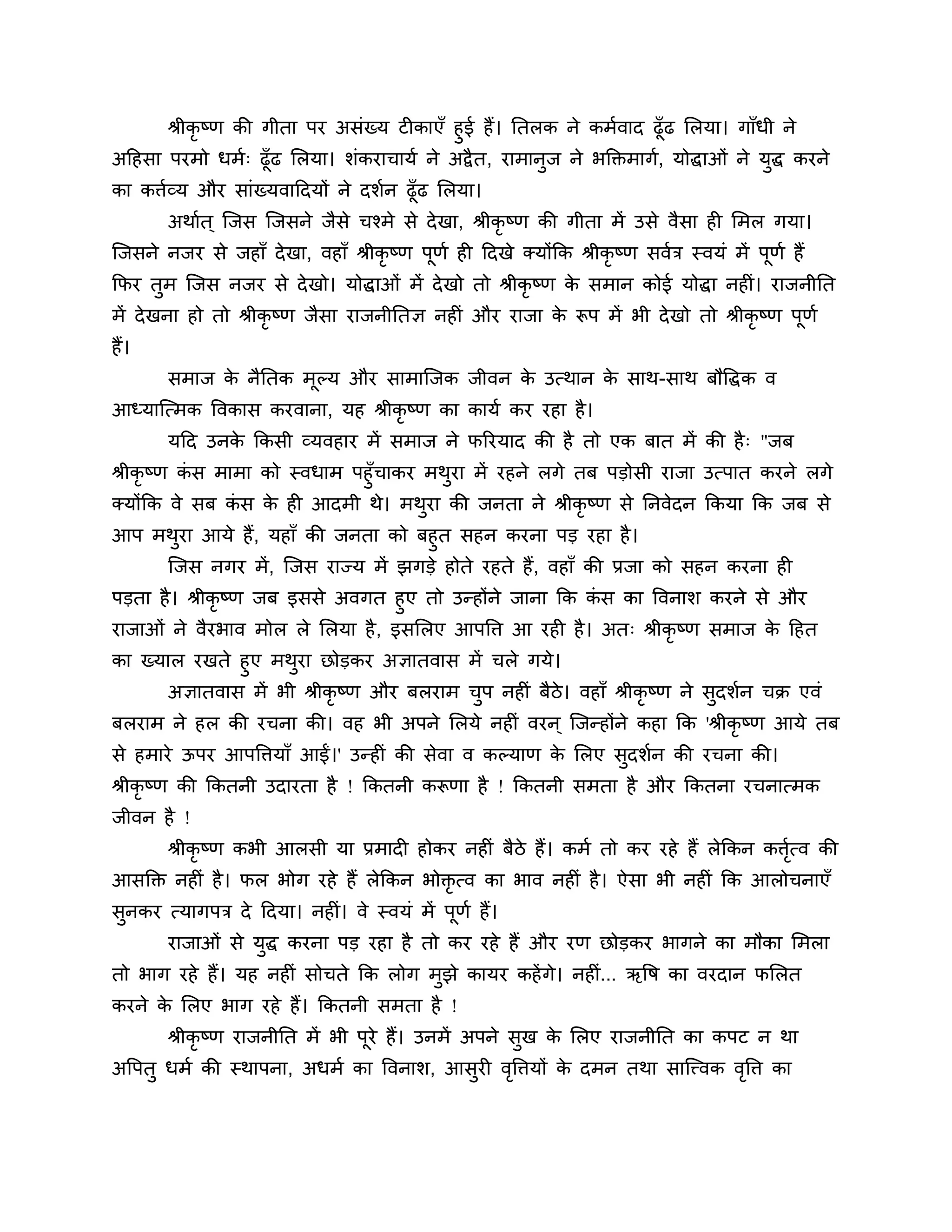 श्रीकृष्ण की गीता ऩय असॊख्म टीकाएॉ हुई हैं। नतरक ने कभशवाद ढूॉढ लरमा। गाॉधी ने
अठहसा ऩयभो धभश् ढूॉढ लरमा। र्ॊकयाचामश ने अद्वै त, याभानुज ने बक्तक्तभागश, मोद्धाओॊ ने मुद्ध कयने
का किशव्म औय साॊख्मवाठदमों ने दर्शन ढूॉढ लरमा।
       अथाशत ् श्चजस श्चजसने जैसे चश्भे से दे खा, श्रीकृष्ण की गीता भें उसे वैसा ही लभर गमा।
श्चजसने नजय से जहाॉ दे खा, वहाॉ श्रीकृष्ण ऩूणश ही ठदखे क्मोंकक श्रीकृष्ण सवशि स्वमॊ भें ऩूणश हैं
कपय तुभ श्चजस नजय से दे खो। मोद्धाओॊ भें दे खो तो श्रीकृष्ण क सभान कोई मोद्धा नहीॊ। याजनीनत
                                                             े
भें दे खना हो तो श्रीकृष्ण जैसा याजनीनतऻ नहीॊ औय याजा क रूऩ भें बी दे खो तो श्रीकृष्ण ऩणश
                                                       े                               ू
हैं।
       सभाज क नैनतक भूल्म औय साभाश्चजक जीवन क उत्थान क साथ-साथ फौत्तद्धक व
             े                               े        े
आध्माश्चत्भक त्तवकास कयवाना, मह श्रीकृष्ण का कामश कय यहा है ।
       मठद उनक ककसी व्मवहाय भें सभाज ने परयमाद की है तो एक फात भें की है ् "जफ
              े
श्रीकृष्ण कस भाभा को स्वधाभ ऩहुॉचाकय भथया भें यहने रगे तफ ऩडोसी याजा उत्ऩात कयने रगे
           ॊ                           ु
क्मोंकक वे सफ कस क ही आदभी थे। भथया की जनता ने श्रीकृष्ण से ननवेदन ककमा कक जफ से
               ॊ   े                 ु
आऩ भथया आमे हैं, महाॉ की जनता को फहुत सहन कयना ऩड यहा है ।
       ु
    श्चजस नगय भें , श्चजस याज्म भें झगडे होते यहते हैं, वहाॉ की प्रजा को सहन कयना ही
ऩडता है । श्रीकृष्ण जफ इससे अवगत हुए तो उन्होंने जाना कक कस का त्तवनार् कयने से औय
                                                          ॊ
याजाओॊ ने वैयबाव भोर रे लरमा है , इसलरए आऩत्ति आ यही है । अत् श्रीकृष्ण सभाज क ठहत
                                                                                े
का ख्मार यखते हुए भथया छोडकय अऻातवास भें चरे गमे।
                    ु
      अऻातवास भें बी श्रीकृष्ण औय फरयाभ चऩ नहीॊ फैिे। वहाॉ श्रीकृष्ण ने सुदर्शन चक्र एवॊ
                                         ु
फरयाभ ने हर की यचना की। वह बी अऩने लरमे नहीॊ वयन ् श्चजन्होंने कहा कक 'श्रीकृ ष्ण आमे तफ
से हभाये ऊऩय आऩत्तिमाॉ आईं।' उन्हीॊ की सेवा व कल्माण क लरए सुदर्शन की यचना की।
                                                      े
श्रीकृष्ण की ककतनी उदायता है ! ककतनी करूणा है ! ककतनी सभता है औय ककतना यचनात्भक
जीवन है !
       श्रीकृष्ण कबी आरसी मा प्रभादी होकय नहीॊ फैिे हैं। कभश तो कय यहे हैं रेककन कित्व की
                                                                                   शृ
आसक्तक्त नहीॊ है । पर बोग यहे हैं रेककन बोक्तृत्व का बाव नहीॊ है । ऐसा बी नहीॊ कक आरोचनाएॉ
सुनकय त्मागऩि दे ठदमा। नहीॊ। वे स्वमॊ भें ऩूणश हैं।
       याजाओॊ से मुद्ध कयना ऩड यहा है तो कय यहे हैं औय यण छोडकय बागने का भौका लभरा
तो बाग यहे हैं। मह नहीॊ सोचते कक रोग भुझे कामय कहें गे। नहीॊ... ऋत्तष का वयदान पलरत
कयने क लरए बाग यहे हैं। ककतनी सभता है !
      े
       श्रीकृष्ण याजनीनत भें बी ऩये हैं। उनभें अऩने सुख क लरए याजनीनत का कऩट न था
                                 ू                       े
अत्तऩतु धभश की स्थाऩना, अधभश का त्तवनार्, आसुयी वत्तिमों क दभन तथा साश्चत्त्वक वत्ति का
                                                 ृ        े                     ृ
 