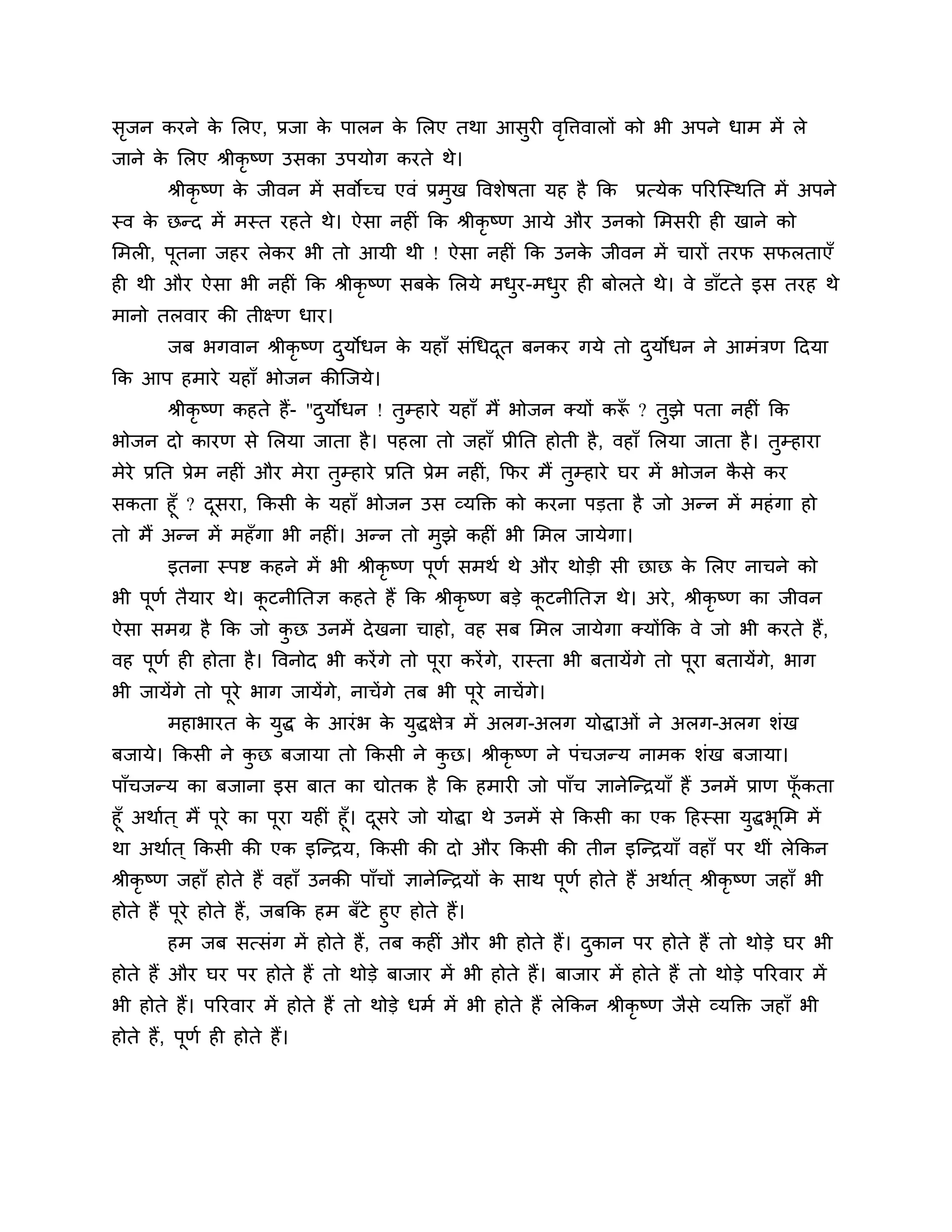 सजन कयने क लरए, प्रजा क ऩारन क लरए तथा आसुयी वत्तिवारों को बी अऩने धाभ भें रे
 ृ        े            े      े               ृ
जाने क लरए श्रीकृष्ण उसका उऩमोग कयते थे।
      े
        श्रीकृष्ण क जीवन भें सवोच्च एवॊ प्रभुख त्तवर्ेषता मह है कक प्रत्मेक ऩरयश्चस्थनत भें अऩने
                   े
स्व क छन्द भें भस्त यहते थे। ऐसा नहीॊ कक श्रीकृष्ण आमे औय उनको लभसयी ही खाने को
     े
लभरी, ऩूतना जहय रेकय बी तो आमी थी ! ऐसा नहीॊ कक उनक जीवन भें चायों तयप सपरताएॉ
                                                   े
ही थी औय ऐसा बी नहीॊ कक श्रीकृष्ण सफक लरमे भधय-भधय ही फोरते थे। वे डाॉटते इस तयह थे
                                     े       ु   ु
भानो तरवाय की तीक्ष्ण धाय।
        जफ बगवान श्रीकृष्ण दमोधन क महाॉ सॊगधदत फनकय गमे तो दमोधन ने आभॊिण ठदमा
                            ु     े          ू              ु
कक आऩ हभाये महाॉ बोजन कीश्चजमे।
        श्रीकृष्ण कहते हैं- "दमोधन ! तम्हाये महाॉ भैं बोजन क्मों करू ? तझे ऩता नहीॊ कक
                              ु       ु                            ॉ    ु
बोजन दो कायण से लरमा जाता है । ऩहरा तो जहाॉ प्रीनत होती है , वहाॉ लरमा जाता है । तम्हाया
                                                                                  ु
भेये प्रनत प्रेभ नहीॊ औय भेया तम्हाये प्रनत प्रेभ नहीॊ, कपय भैं तम्हाये घय भें बोजन कसे कय
                               ु                                 ु                   ै
सकता हूॉ ? दसया, ककसी क महाॉ बोजन उस व्मक्तक्त को कयना ऩडता है जो अन्न भें भहॊ गा हो
            ू          े
तो भैं अन्न भें भहॉगा बी नहीॊ। अन्न तो भुझे कहीॊ बी लभर जामेगा।
        इतना स्ऩष्ट कहने भें बी श्रीकृष्ण ऩूणश सभथश थे औय थोडी सी छाछ क लरए नाचने को
                                                                       े
बी ऩूणश तैमाय थे। कटनीनतऻ कहते हैं कक श्रीकृष्ण फडे कटनीनतऻ थे। अये , श्रीकृष्ण का जीवन
                   ू                                 ू
ऐसा सभग्र है कक जो कछ उनभें दे खना चाहो, वह सफ लभर जामेगा क्मोंकक वे जो बी कयते हैं,
                    ु
वह ऩूणश ही होता है । त्तवनोद बी कयें गे तो ऩूया कयें गे, यास्ता बी फतामेंगे तो ऩूया फतामेंग, बाग
                                                                                           े
बी जामेंगे तो ऩूये बाग जामेंगे, नाचें गे तफ बी ऩूये नाचें गे।
        भहाबायत क मद्ध क आयॊ ब क मुद्धऺेि भें अरग-अरग मोद्धाओॊ ने अरग-अरग र्ॊख
                 े ु    े       े
फजामे। ककसी ने कछ फजामा तो ककसी ने कछ। श्रीकृष्ण ने ऩॊचजन्म नाभक र्ॊख फजामा।
                ु                   ु
ऩाॉचजन्म का फजाना इस फात का द्योतक है कक हभायी जो ऩाॉच ऻानेश्चन्िमाॉ हैं उनभें प्राण पकता
                                                                                      ॉू
हूॉ अथाशत ् भैं ऩूये का ऩूया महीॊ हूॉ। दसये जो मोद्धा थे उनभें से ककसी का एक ठहस्सा मुद्धबूलभ भें
                                        ू
था अथाशत ् ककसी की एक इश्चन्िम, ककसी की दो औय ककसी की तीन इश्चन्िमाॉ वहाॉ ऩय थीॊ रेककन
श्रीकृष्ण जहाॉ होते हैं वहाॉ उनकी ऩाॉचों ऻानेश्चन्िमों क साथ ऩूणश होते हैं अथाशत ् श्रीकृष्ण जहाॉ बी
                                                        े
होते हैं ऩूये होते हैं, जफकक हभ फॉटे हुए होते हैं।
         हभ जफ सत्सॊग भें होते हैं, तफ कहीॊ औय बी होते हैं। दकान ऩय होते हैं तो थोडे घय बी
                                                             ु
होते हैं औय घय ऩय होते हैं तो थोडे फाजाय भें बी होते हैं। फाजाय भें होते हैं तो थोडे ऩरयवाय भें
बी होते हैं। ऩरयवाय भें होते हैं तो थोडे धभश भें बी होते हैं रेककन श्रीकृष्ण जैसे व्मक्तक्त जहाॉ बी
होते हैं, ऩूणश ही होते हैं।
 
