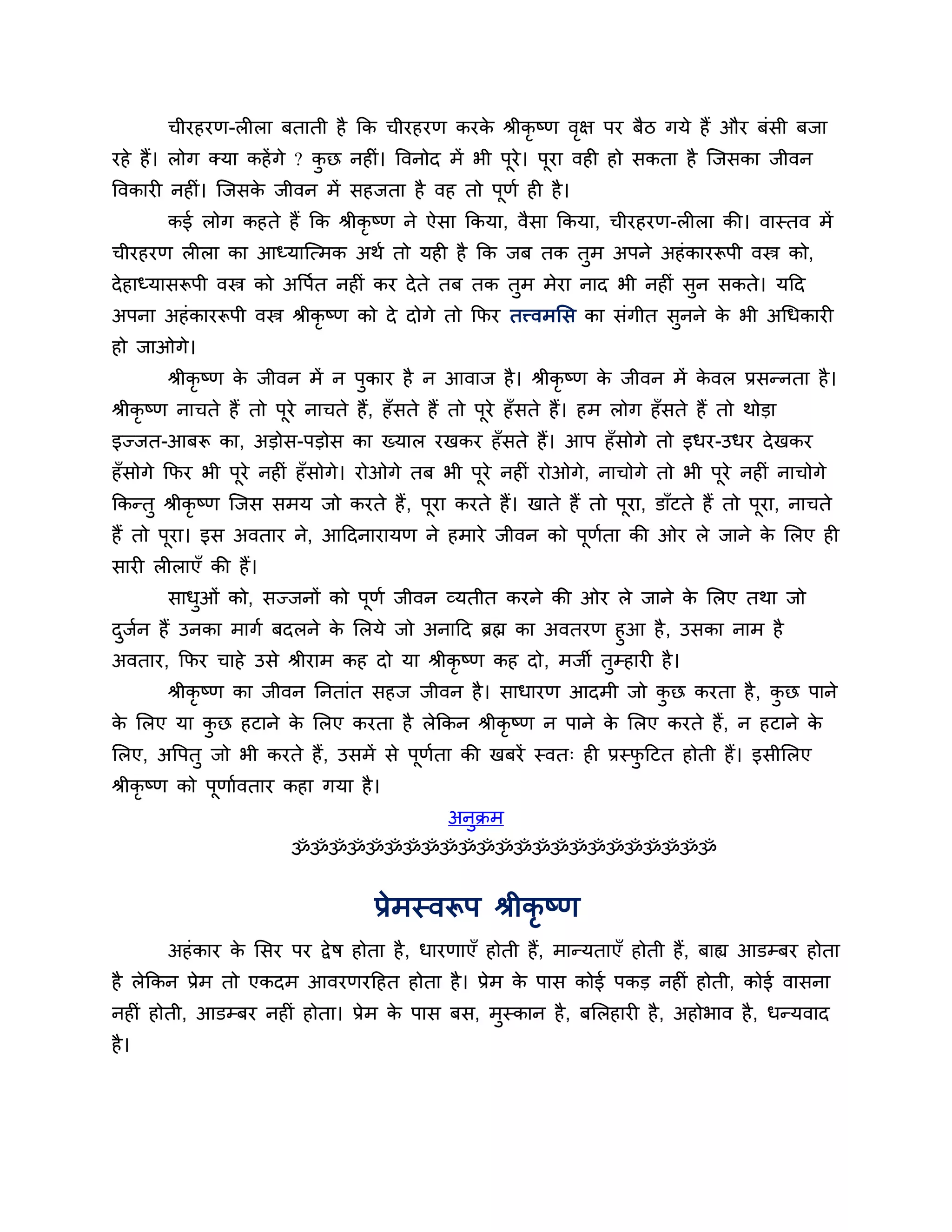 चीयहयण-रीरा फताती है कक चीयहयण कयक श्रीकृष्ण वऺ ऩय फैि गमे हैं औय फॊसी फजा
                                         े           ृ
यहे हैं। रोग क्मा कहें गे ? कछ नहीॊ। त्तवनोद भें बी ऩूये। ऩया वही हो सकता है श्चजसका जीवन
                             ु                             ू
त्तवकायी नहीॊ। श्चजसक जीवन भें सहजता है वह तो ऩूणश ही है ।
                     े
       कई रोग कहते हैं कक श्रीकृष्ण ने ऐसा ककमा, वैसा ककमा, चीयहयण-रीरा की। वास्तव भें
चीयहयण रीरा का आध्माश्चत्भक अथश तो मही है कक जफ तक तभ अऩने अहॊ कायरूऩी वस्त्र को,
                                                    ु
दे हाध्मासरूऩी वस्त्र को अत्तऩशत नहीॊ कय दे ते तफ तक तुभ भेया नाद बी नहीॊ सुन सकते। मठद
अऩना अहॊ कायरूऩी वस्त्र श्रीकृष्ण को दे दोगे तो कपय तत्त्वभलस का सॊगीत सनने क बी अगधकायी
                                                                        ु    े
हो जाओगे।
       श्रीकृष्ण क जीवन भें न ऩुकाय है न आवाज है । श्रीकृष्ण क जीवन भें कवर प्रसन्नता है ।
                  े                                           े          े
श्रीकृष्ण नाचते हैं तो ऩूये नाचते हैं, हॉसते हैं तो ऩये हॉ सते हैं। हभ रोग हॉ सते हैं तो थोडा
                                                     ू
इज्जत-आफरू का, अडोस-ऩडोस का ख्मार यखकय हॉ सते हैं। आऩ हॉ सोगे तो इधय-उधय दे खकय
हॉसोगे कपय बी ऩये नहीॊ हॉ सोगे। योओगे तफ बी ऩये नहीॊ योओगे, नाचोगे तो बी ऩये नहीॊ नाचोगे
               ू                             ू                            ू
ककन्तु श्रीकृष्ण श्चजस सभम जो कयते हैं , ऩूया कयते हैं। खाते हैं तो ऩूया, डाॉटते हैं तो ऩूया, नाचते
हैं तो ऩूया। इस अवताय ने, आठदनायामण ने हभाये जीवन को ऩूणता की ओय रे जाने क लरए ही
                                                        श                 े
सायी रीराएॉ की हैं।
       साधओॊ को, सज्जनों को ऩूणश जीवन व्मतीत कयने की ओय रे जाने क लरए तथा जो
          ु                                                      े
दजन हैं उनका भागश फदरने क लरमे जो अनाठद ब्रह्म का अवतयण हुआ है , उसका नाभ है
 ु श                        े
अवताय, कपय चाहे उसे श्रीयाभ कह दो मा श्रीकृष्ण कह दो, भजी तुम्हायी है ।
       श्रीकृष्ण का जीवन ननताॊत सहज जीवन है । साधायण आदभी जो कछ कयता है , कछ ऩाने
                                                              ु            ु
क लरए मा कछ हटाने क लरए कयता है रेककन श्रीकृष्ण न ऩाने क लरए कयते हैं , न हटाने क
 े        ु        े                                    े                        े
लरए, अत्तऩतु जो बी कयते हैं , उसभें से ऩूणता की खफयें स्वत् ही प्रस्पठटत होती हैं। इसीलरए
                                          श                          ु
श्रीकृष्ण को ऩूणाशवताय कहा गमा है ।
                                               अनुक्रभ
                         ॐॐॐॐॐॐॐॐॐॐॐॐॐॐॐॐॐॐॐॐॐॐॐ


                                    प्रेभस्वरूऩ श्रीकृष्ण
       अहॊ काय क लसय ऩय द्वे ष होता है , धायणाएॉ होती हैं, भान्मताएॉ होती हैं, फाह्य आडम्फय होता
                े
है रेककन प्रेभ तो एकदभ आवयणयठहत होता है । प्रेभ क ऩास कोई ऩकड नहीॊ होती, कोई वासना
                                                 े
नहीॊ होती, आडम्फय नहीॊ होता। प्रेभ क ऩास फस, भस्कान है , फलरहायी है , अहोबाव है , धन्मवाद
                                    े         ु
है ।
 