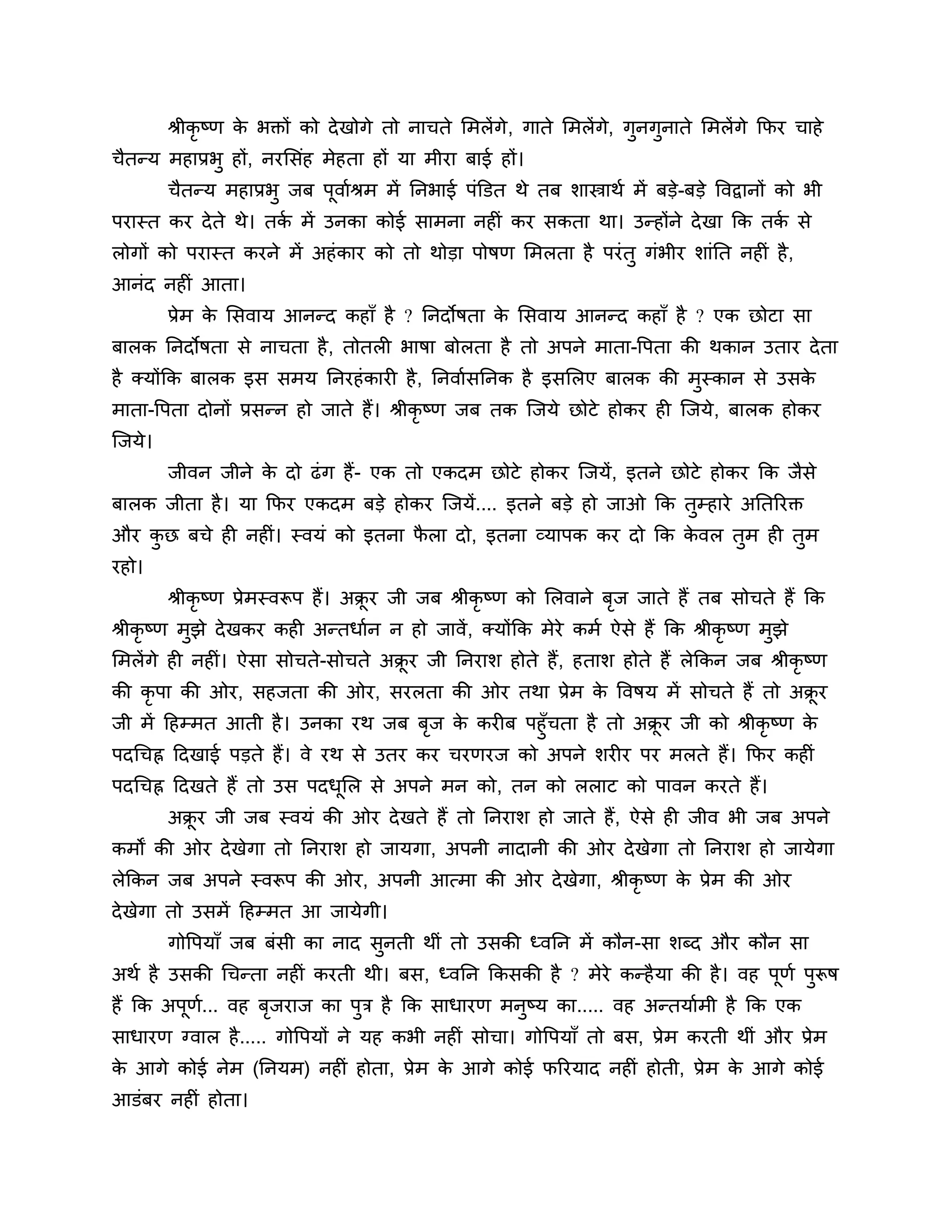 श्रीकृष्ण क बक्तों को दे खोगे तो नाचते लभरें गे , गाते लभरेंगे, गुनगुनाते लभरेंगे कपय चाहे
                     े
चैतन्म भहाप्रबु हों, नयलसॊह भेहता हों मा भीया फाई हों।
          चैतन्म भहाप्रबु जफ ऩूवाशश्रभ भें ननबाई ऩॊक्तडत थे तफ र्ास्त्राथश भें फडे-फडे त्तवद्वानों को बी
ऩयास्त कय दे ते थे। तक भें उनका कोई साभना नहीॊ कय सकता था। उन्होंने दे खा कक तक से
                      श                                                        श
रोगों को ऩयास्त कयने भें अहॊ काय को तो थोडा ऩोषण लभरता है ऩयॊ तु गॊबीय र्ाॊनत नहीॊ है ,
आनॊद नहीॊ आता।
          प्रेभ क लसवाम आनन्द कहाॉ है ? ननदोषता क लसवाम आनन्द कहाॉ है ? एक छोटा सा
                 े                               े
फारक ननदोषता से नाचता है , तोतरी बाषा फोरता है तो अऩने भाता-त्तऩता की थकान उताय दे ता
है क्मोंकक फारक इस सभम ननयहॊ कायी है , ननवाशसननक है इसलरए फारक की भस्कान से उसक
                                                                   ु           े
भाता-त्तऩता दोनों प्रसन्न हो जाते हैं। श्रीकृष्ण जफ तक श्चजमे छोटे होकय ही श्चजमे , फारक होकय
श्चजमे।
          जीवन जीने क दो ढॊ ग हैं- एक तो एकदभ छोटे होकय श्चजमें, इतने छोटे होकय कक जैसे
                     े
फारक जीता है । मा कपय एकदभ फडे होकय श्चजमें.... इतने फडे हो जाओ कक तुम्हाये अनतरयक्त
औय कछ फचे ही नहीॊ। स्वमॊ को इतना परा दो, इतना व्माऩक कय दो कक कवर तभ ही तुभ
    ु                             ै                            े   ु
यहो।
          श्रीकृष्ण प्रेभस्वरूऩ हैं। अक्रय जी जफ श्रीकृष्ण को लरवाने फज जाते हैं तफ सोचते हैं कक
                                        ू                             ृ
श्रीकृष्ण भुझे दे खकय कही अन्तधाशन न हो जावें , क्मोंकक भेये कभश ऐसे हैं कक श्रीकृष्ण भुझे
लभरेंगे ही नहीॊ। ऐसा सोचते-सोचते अक्रय जी ननयार् होते हैं , हतार् होते हैं रेककन जफ श्रीकृष्ण
                                    ू
की कृऩा की ओय, सहजता की ओय, सयरता की ओय तथा प्रेभ क त्तवषम भें सोचते हैं तो अक्रय
                                                   े                           ू
जी भें ठहम्भत आती है । उनका यथ जफ फज क कयीफ ऩहुॉचता है तो अक्रय जी को श्रीकृष्ण क
                                   ृ  े                      ू                   े
ऩदगचह्न ठदखाई ऩडते हैं। वे यथ से उतय कय चयणयज को अऩने र्यीय ऩय भरते हैं। कपय कहीॊ
ऩदगचह्न ठदखते हैं तो उस ऩदधलर से अऩने भन को, तन को रराट को ऩावन कयते हैं।
                           ू
          अक्रय जी जफ स्वमॊ की ओय दे खते हैं तो ननयार् हो जाते हैं, ऐसे ही जीव बी जफ अऩने
             ू
कभों की ओय दे खेगा तो ननयार् हो जामगा, अऩनी नादानी की ओय दे खेगा तो ननयार् हो जामेगा
रेककन जफ अऩने स्वरूऩ की ओय, अऩनी आत्भा की ओय दे खेगा, श्रीकृष्ण क प्रेभ की ओय
                                                                 े
दे खेगा तो उसभें ठहम्भत आ जामेगी।
          गोत्तऩमाॉ जफ फॊसी का नाद सनती थीॊ तो उसकी ध्वनन भें कौन-सा र्ब्द औय कौन सा
                                    ु
अथश है उसकी गचन्ता नहीॊ कयती थी। फस, ध्वनन ककसकी है ? भेये कन्है मा की है । वह ऩूणश ऩरूष
                                                                                     ु
हैं कक अऩण... वह फजयाज का ऩुि है कक साधायण भनष्म का..... वह अन्तमाशभी है कक एक
         ू श      ृ                          ु
साधायण ग्वार है ..... गोत्तऩमों ने मह कबी नहीॊ सोचा। गोत्तऩमाॉ तो फस, प्रेभ कयती थीॊ औय प्रेभ
क आगे कोई नेभ (ननमभ) नहीॊ होता, प्रेभ क आगे कोई परयमाद नहीॊ होती, प्रेभ क आगे कोई
 े                                     े                                 े
आडॊफय नहीॊ होता।
 