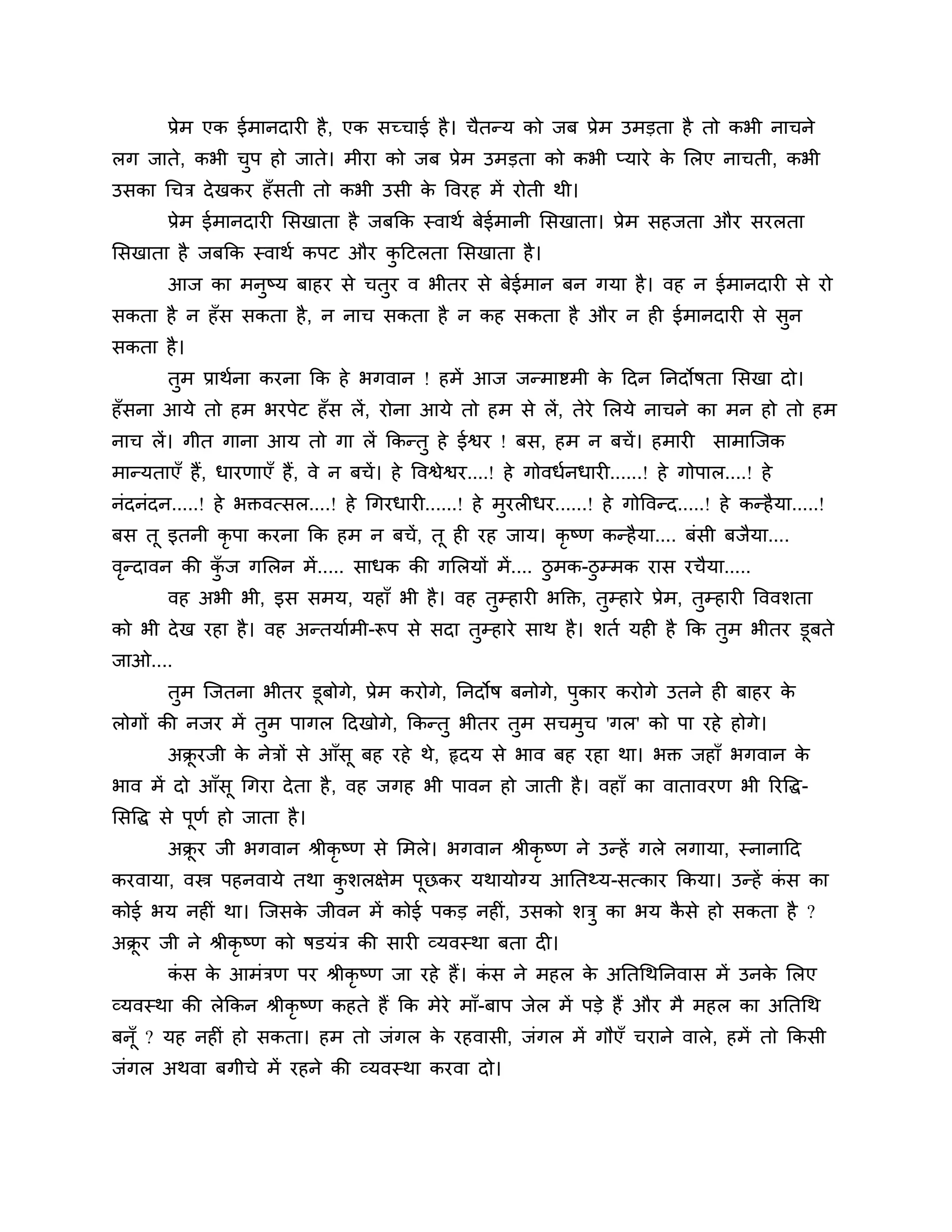 प्रेभ एक ईभानदायी है , एक सच्चाई है । चैतन्म को जफ प्रेभ उभडता है तो कबी नाचने
रग जाते, कबी चऩ हो जाते। भीया को जफ प्रेभ उभडता को कबी प्माये क लरए नाचती, कबी
              ु                                                े
उसका गचि दे खकय हॉसती तो कबी उसी क त्तवयह भें योती थी।
                                  े
        प्रेभ ईभानदायी लसखाता है जफकक स्वाथश फेईभानी लसखाता। प्रेभ सहजता औय सयरता
लसखाता है जफकक स्वाथश कऩट औय कठटरता लसखाता है ।
                              ु
        आज का भनुष्म फाहय से चतय व बीतय से फेईभान फन गमा है । वह न ईभानदायी से यो
                               ु
सकता है न हॉस सकता है, न नाच सकता है न कह सकता है औय न ही ईभानदायी से सन
                                                                       ु
सकता है ।
        तभ प्राथशना कयना कक हे बगवान ! हभें आज जन्भाष्टभी क ठदन ननदोषता लसखा दो।
         ु                                                 े
हॉसना आमे तो हभ बयऩेट हॉ स रें, योना आमे तो हभ से रें, तेये लरमे नाचने का भन हो तो हभ
नाच रें। गीत गाना आम तो गा रें ककन्तु हे ईश्वय ! फस, हभ न फचें । हभायी                   साभाश्चजक
भान्मताएॉ हैं, धायणाएॉ हैं, वे न फचें । हे त्तवश्वेश्वय....! हे गोवधशनधायी......! हे गोऩार....! हे
नॊदनॊदन.....! हे बक्तवत्सर....! हे गगयधायी......! हे भुयरीधय......! हे गोत्तवन्द.....! हे कन्है मा.....!
फस तू इतनी कृऩा कयना कक हभ न फचें , तू ही यह जाम। कृष्ण कन्है मा.... फॊसी फजैमा....
वन्दावन की कज गलरन भें ..... साधक की गलरमों भें .... िुभक-िुम्भक यास यचैमा.....
 ृ          ॉु
        वह अबी बी, इस सभम, महाॉ बी है । वह तुम्हायी बक्तक्त, तुम्हाये प्रेभ, तुम्हायी त्तववर्ता
को बी दे ख यहा है । वह अन्तमाशभी-रूऩ से सदा तुम्हाये साथ है । र्तश मही है कक तभ बीतय डूफते
                                                                              ु
जाओ....
        तुभ श्चजतना बीतय डूफोगे, प्रेभ कयोगे, ननदोष फनोगे, ऩुकाय कयोगे उतने ही फाहय के
रोगों की नजय भें तुभ ऩागर ठदखोगे, ककन्तु बीतय तुभ सचभुच 'गर' को ऩा यहे होगे।
        अक्रयजी क नेिों से आॉसू फह यहे थे, रृदम से बाव फह यहा था। बक्त जहाॉ बगवान क
           ू     े                                                                 े
बाव भें दो आॉसू गगया दे ता है , वह जगह बी ऩावन हो जाती है । वहाॉ का वातावयण बी रयत्तद्ध-
लसत्तद्ध से ऩणश हो जाता है ।
             ू
        अक्रय जी बगवान श्रीकृष्ण से लभरे। बगवान श्रीकृष्ण ने उन्हें गरे रगामा, स्नानाठद
           ू
कयवामा, वस्त्र ऩहनवामे तथा कर्रऺेभ ऩछकय मथामोग्म आनतथ्म-सत्काय ककमा। उन्हें कस का
                            ु       ू                                        ॊ
कोई बम नहीॊ था। श्चजसक जीवन भें कोई ऩकड नहीॊ, उसको र्िु का बम कसे हो सकता है ?
                      े                                        ै
अक्रय जी ने श्रीकृष्ण को षडमॊि की सायी व्मवस्था फता दी।
   ू
        कस क आभॊिण ऩय श्रीकृष्ण जा यहे हैं। कस ने भहर क अनतगथननवास भें उनक लरए
         ॊ  े                                ॊ         े                  े
व्मवस्था की रेककन श्रीकृष्ण कहते हैं कक भेये भाॉ-फाऩ जेर भें ऩडे हैं औय भै भहर का अनतगथ
फनॉू ? मह नहीॊ हो सकता। हभ तो जॊगर क यहवासी, जॊगर भें गौएॉ चयाने वारे, हभें तो ककसी
                                    े
जॊगर अथवा फगीचे भें यहने की व्मवस्था कयवा दो।
 