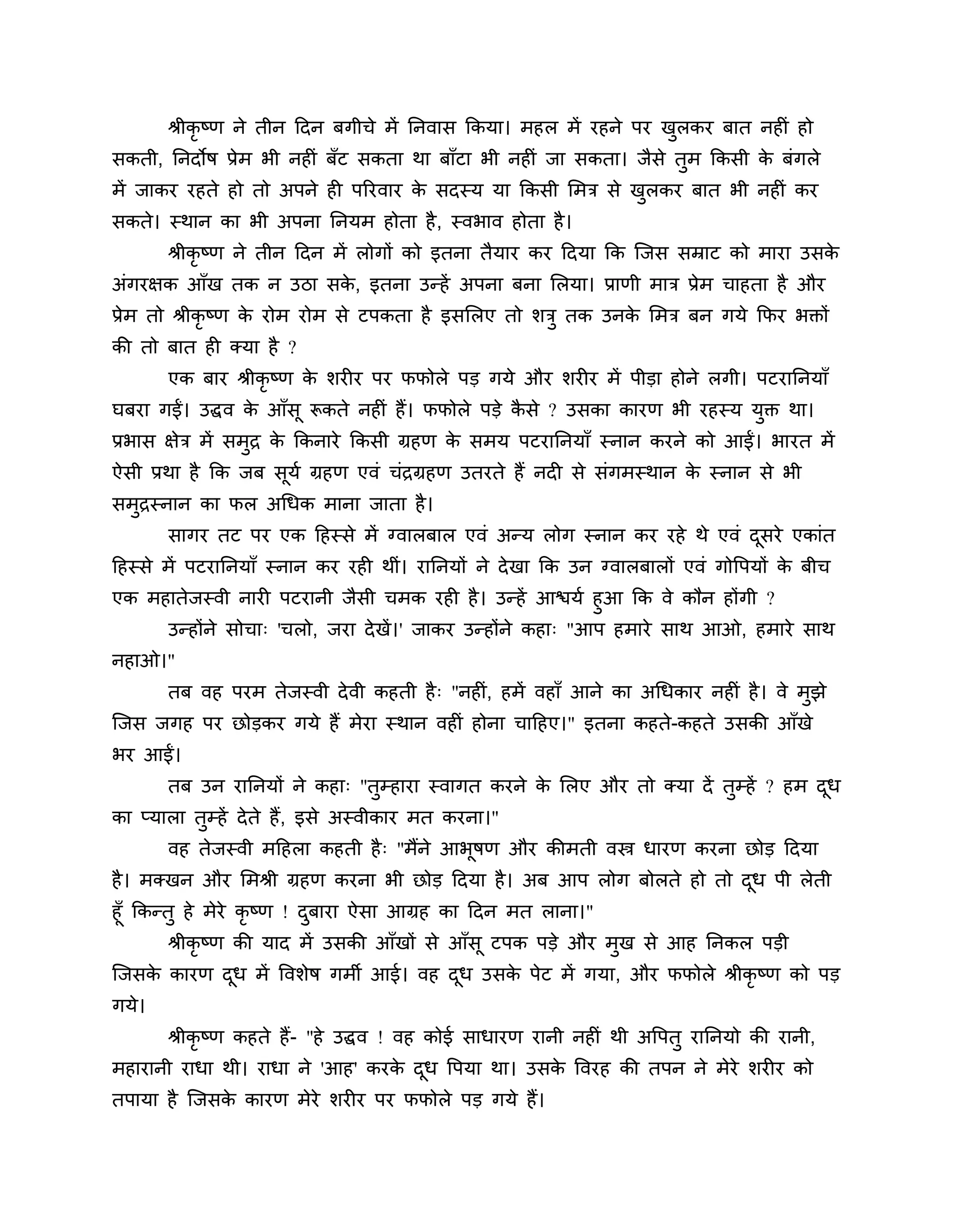 श्रीकृष्ण ने तीन ठदन फगीचे भें ननवास ककमा। भहर भें यहने ऩय खरकय फात नहीॊ हो
                                                                   ु
सकती, ननदोष प्रेभ बी नहीॊ फॉट सकता था फाॉटा बी नहीॊ जा सकता। जैसे तुभ ककसी क फॊगरे
                                                                            े
भें जाकय यहते हो तो अऩने ही ऩरयवाय क सदस्म मा ककसी लभि से खरकय फात बी नहीॊ कय
                                    े                      ु
सकते। स्थान का बी अऩना ननमभ होता है , स्वबाव होता है ।
       श्रीकृष्ण ने तीन ठदन भें रोगों को इतना तैमाय कय ठदमा कक श्चजस सम्राट को भाया उसके
अॊगयऺक आॉख तक न उिा सक, इतना उन्हें अऩना फना लरमा। प्राणी भाि प्रेभ चाहता है औय
                      े
प्रेभ तो श्रीकृष्ण क योभ योभ से टऩकता है इसलरए तो र्िु तक उनक लभि फन गमे कपय बक्तों
                    े                                        े
की तो फात ही क्मा है ?
       एक फाय श्रीकृष्ण क र्यीय ऩय पपोरे ऩड गमे औय र्यीय भें ऩीडा होने रगी। ऩटयाननमाॉ
                         े
घफया गईं। उद्धव क आॉसू रूकते नहीॊ हैं। पपोरे ऩडे कसे ? उसका कायण बी यहस्म मक्त था।
                 े                                ै                        ु
प्रबास ऺेि भें सभि क ककनाये ककसी ग्रहण क सभम ऩटयाननमाॉ स्नान कयने को आईं। बायत भें
                 ु  े                   े
ऐसी प्रथा है कक जफ सूमश ग्रहण एवॊ चॊिग्रहण उतयते हैं नदी से सॊगभस्थान क स्नान से बी
                                                                       े
सभिस्नान का पर अगधक भाना जाता है ।
  ु
       सागय तट ऩय एक ठहस्से भें ग्वारफार एवॊ अन्म रोग स्नान कय यहे थे एवॊ दसये एकाॊत
                                                                           ू
ठहस्से भें ऩटयाननमाॉ स्नान कय यही थीॊ। याननमों ने दे खा कक उन ग्वारफारों एवॊ गोत्तऩमों क फीच
                                                                                        े
एक भहातेजस्वी नायी ऩटयानी जैसी चभक यही है । उन्हें आिमश हुआ कक वे कौन होंगी ?
     उन्होंने सोचा् 'चरो, जया दे खें।' जाकय उन्होंने कहा् "आऩ हभाये साथ आओ, हभाये साथ
नहाओ।"
       तफ वह ऩयभ तेजस्वी दे वी कहती है ् "नहीॊ, हभें वहाॉ आने का अगधकाय नहीॊ है । वे भुझे
श्चजस जगह ऩय छोडकय गमे हैं भेया स्थान वहीॊ होना चाठहए।" इतना कहते-कहते उसकी आॉखे
बय आईं।
       तफ उन याननमों ने कहा् "तुम्हाया स्वागत कयने क लरए औय तो क्मा दें तुम्हें ? हभ दध
                                                    े                                 ू
का प्मारा तुम्हें दे ते हैं, इसे अस्वीकाय भत कयना।"
       वह तेजस्वी भठहरा कहती है ् "भैंने आबषण औय कीभती वस्त्र धायण कयना छोड ठदमा
                                           ू
है । भक्खन औय लभश्री ग्रहण कयना बी छोड ठदमा है । अफ आऩ रोग फोरते हो तो दध ऩी रेती
                                                                        ू
हूॉ ककन्तु हे भेये कृष्ण ! दफाया ऐसा आग्रह का ठदन भत राना।"
                            ु
         श्रीकृष्ण की माद भें उसकी आॉखों से आॉसू टऩक ऩडे औय भुख से आह ननकर ऩडी
श्चजसक कायण दध भें त्तवर्ेष गभी आई। वह दध उसक ऩेट भें गमा, औय पपोरे श्रीकृष्ण को ऩड
      े      ू                          ू    े
गमे।
       श्रीकृष्ण कहते हैं- "हे उद्धव ! वह कोई साधायण यानी नहीॊ थी अत्तऩतु याननमो की यानी,
भहायानी याधा थी। याधा ने 'आह' कयक दध त्तऩमा था। उसक त्तवयह की तऩन ने भेये र्यीय को
                                 े ू               े
तऩामा है श्चजसक कायण भेये र्यीय ऩय पपोरे ऩड गमे हैं।
               े
 