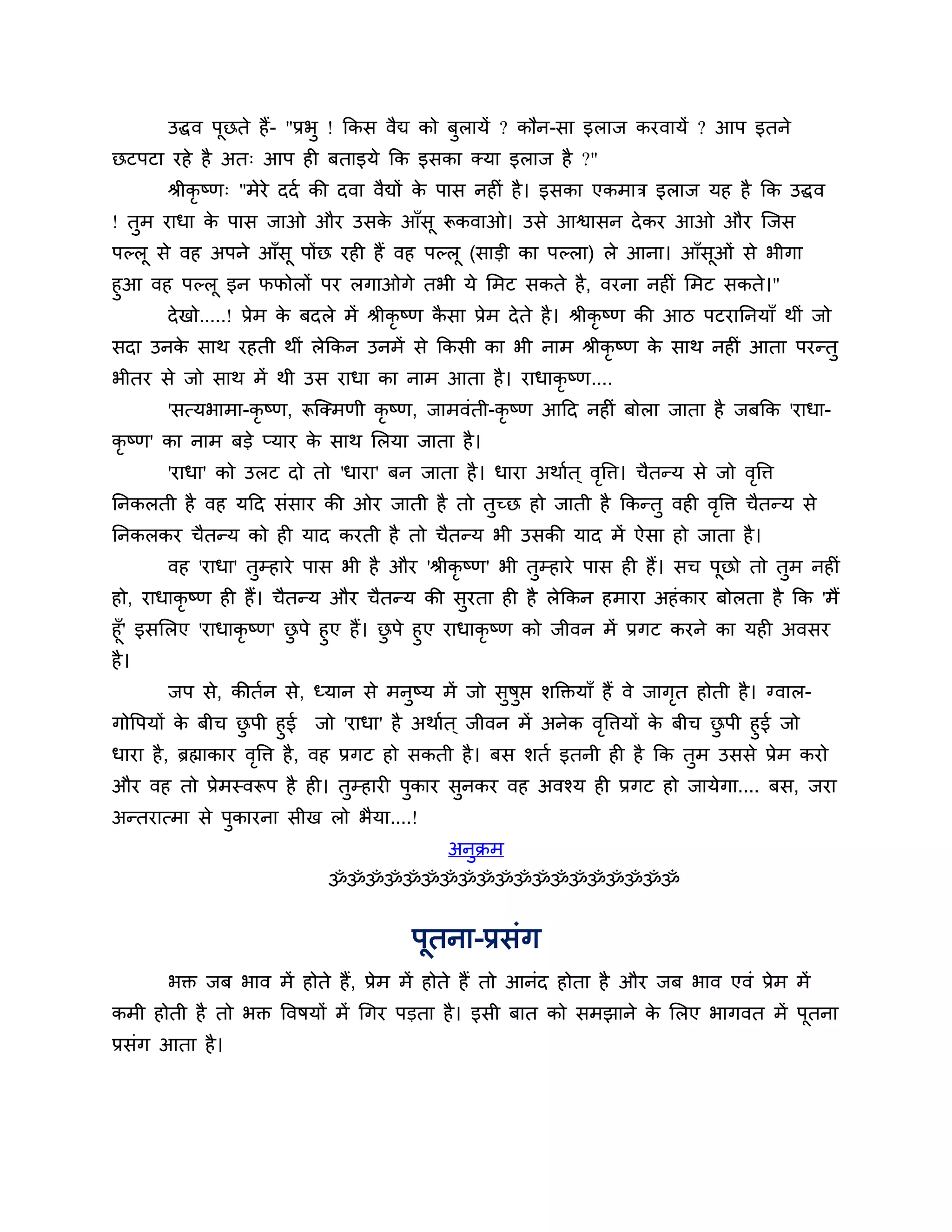 उद्धव ऩूछते हैं- "प्रबु ! ककस वैद्य को फुरामें ? कौन-सा इराज कयवामें ? आऩ इतने
छटऩटा यहे है अत् आऩ ही फताइमे कक इसका क्मा इराज है ?"
       श्रीकृष्ण् "भेये ददश की दवा वैद्यों क ऩास नहीॊ है । इसका एकभाि इराज मह है कक उद्धव
                                            े
! तुभ याधा क ऩास जाओ औय उसक आॉसू रूकवाओ। उसे आश्वासन दे कय आओ औय श्चजस
            े              े
ऩल्रू से वह अऩने आॉसू ऩोंछ यही हैं वह ऩल्रू (साडी का ऩल्रा) रे आना। आॉसओॊ से बीगा
                                                                       ू
हुआ वह ऩल्रू इन पपोरों ऩय रगाओगे तबी मे लभट सकते है , वयना नहीॊ लभट सकते।"
      दे खो.....! प्रेभ क फदरे भें श्रीकृष्ण कसा प्रेभ दे ते है । श्रीकृष्ण की आि ऩटयाननमाॉ थीॊ जो
                         े                    ै
सदा उनक साथ यहती थीॊ रेककन उनभें से ककसी का बी नाभ श्रीकृष्ण क साथ नहीॊ आता ऩयन्तु
       े                                                      े
बीतय से जो साथ भें थी उस याधा का नाभ आता है । याधाकृष्ण....
       'सत्मबाभा-कृ ष्ण, रूश्चक्भणी कृष्ण, जाभवॊती-कृष्ण आठद नहीॊ फोरा जाता है जफकक 'याधा-
कृष्ण' का नाभ फडे प्माय क साथ लरमा जाता है ।
                         े
       'याधा' को उरट दो तो 'धाया' फन जाता है । धाया अथाशत ् वत्ति। चैतन्म से जो वत्ति
                                                             ृ                   ृ
ननकरती है वह मठद सॊसाय की ओय जाती है तो तुच्छ हो जाती है ककन्तु वही वत्ति चैतन्म से
                                                                     ृ
ननकरकय चैतन्म को ही माद कयती है तो चैतन्म बी उसकी माद भें ऐसा हो जाता है ।
       वह 'याधा' तुम्हाये ऩास बी है औय 'श्रीकृ ष्ण' बी तुम्हाये ऩास ही हैं। सच ऩूछो तो तभ नहीॊ
                                                                                        ु
हो, याधाकृष्ण ही हैं। चैतन्म औय चैतन्म की सुयता ही है रेककन हभाया अहॊ काय फोरता है कक 'भैं
हूॉ' इसलरए 'याधाकृ ष्ण' छऩे हुए हैं। छऩे हुए याधाकृष्ण को जीवन भें प्रगट कयने का मही अवसय
                         ु            ु
है ।
       जऩ से, कीतशन से, ध्मान से भनुष्म भें जो सुषुप्त र्क्तक्तमाॉ हैं वे जागत होती है । ग्वार-
                                                                             ृ
गोत्तऩमों क फीच छऩी हुई जो 'याधा' है अथाशत ् जीवन भें अनेक वत्तिमों क फीच छऩी हुई जो
            े        ु                                            ृ       े     ु
धाया है , ब्रह्माकाय वत्ति है , वह प्रगट हो सकती है । फस र्तश इतनी ही है कक तुभ उससे प्रेभ कयो
                       ृ
औय वह तो प्रेभस्वरूऩ है ही। तुम्हायी ऩुकाय सुनकय वह अवश्म ही प्रगट हो जामेगा.... फस, जया
अन्तयात्भा से ऩुकायना सीख रो बैमा....!
                                             अनुक्रभ
                             ॐॐॐॐॐॐॐॐॐॐॐॐॐॐॐॐॐॐॐ


                                        ऩूतना-प्रसॊग
       बक्त जफ बाव भें होते हैं, प्रेभ भें होते हैं तो आनॊद होता है औय जफ बाव एवॊ प्रेभ भें
कभी होती है तो बक्त त्तवषमों भें गगय ऩडता है । इसी फात को सभझाने क लरए बागवत भें ऩतना
                                                                  े               ू
प्रसॊग आता है ।
 