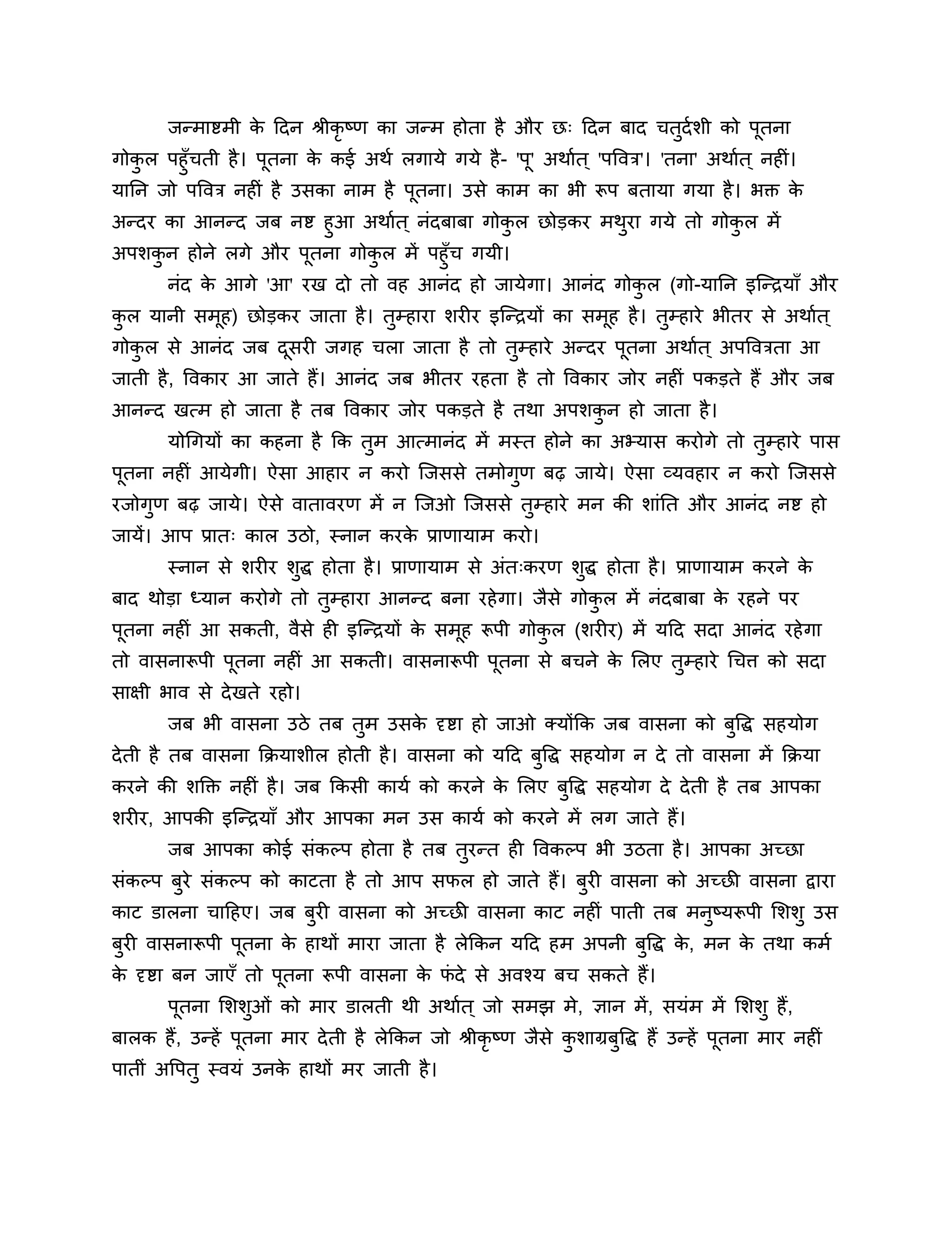 जन्भाष्टभी क ठदन श्रीकृष्ण का जन्भ होता है औय छ् ठदन फाद चतुदशर्ी को ऩूतना
                   े
गोकर ऩहुॉचती है । ऩूतना क कई अथश रगामे गमे है - 'ऩू' अथाशत ् 'ऩत्तवि'। 'तना' अथाशत ् नहीॊ।
   ु                     े
मानन जो ऩत्तवि नहीॊ है उसका नाभ है ऩतना। उसे काभ का बी रूऩ फतामा गमा है । बक्त क
                                    ू                                                      े
अन्दय का आनन्द जफ नष्ट हुआ अथाशत ् नॊदफाफा गोकर छोडकय भथया गमे तो गोकर भें
                                              ु         ु            ु
अऩर्कन होने रगे औय ऩूतना गोकर भें ऩहुॉच गमी।
      ु                     ु
       नॊद क आगे 'आ' यख दो तो वह आनॊद हो जामेगा। आनॊद गोकर (गो-मानन इश्चन्िमाॉ औय
            े                                            ु
कर मानी सभह) छोडकय जाता है । तम्हाया र्यीय इश्चन्िमों का सभह है । तम्हाये बीतय से अथाशत ्
 ु        ू                   ु                            ू       ु
गोकर से आनॊद जफ दसयी जगह चरा जाता है तो तम्हाये अन्दय ऩतना अथाशत ् अऩत्तविता आ
   ु             ू                       ु             ू
जाती है , त्तवकाय आ जाते हैं। आनॊद जफ बीतय यहता है तो त्तवकाय जोय नहीॊ ऩकडते हैं औय जफ
आनन्द खत्भ हो जाता है तफ त्तवकाय जोय ऩकडते है तथा अऩर्कन हो जाता है ।
                                                       ु
       मोगगमों का कहना है कक तभ आत्भानॊद भें भस्त होने का अभ्मास कयोगे तो तम्हाये ऩास
                              ु                                            ु
ऩतना नहीॊ आमेगी। ऐसा आहाय न कयो श्चजससे तभोगण फढ़ जामे। ऐसा व्मवहाय न कयो श्चजससे
 ू                                          ु
यजोगुण फढ़ जामे। ऐसे वातावयण भें न श्चजओ श्चजससे तुम्हाये भन की र्ाॊनत औय आनॊद नष्ट हो
जामें। आऩ प्रात् कार उिो, स्नान कयक प्राणामाभ कयो।
                                   े
       स्नान से र्यीय र्ुद्ध होता है । प्राणामाभ से अॊत्कयण र्ुद्ध होता है । प्राणामाभ कयने के
फाद थोडा ध्मान कयोगे तो तुम्हाया आनन्द फना यहे गा। जैसे गोकर भें नॊदफाफा क यहने ऩय
                                                           ु              े
ऩूतना नहीॊ आ सकती, वैसे ही इश्चन्िमों क सभूह रूऩी गोकर (र्यीय) भें मठद सदा आनॊद यहे गा
                                       े             ु
तो वासनारूऩी ऩूतना नहीॊ आ सकती। वासनारूऩी ऩूतना से फचने क लरए तुम्हाये गचि को सदा
                                                         े
साऺी बाव से दे खते यहो।
       जफ बी वासना उिे तफ तुभ उसक दृष्टा हो जाओ क्मोंकक जफ वासना को फुत्तद्ध सहमोग
                                 े
दे ती है तफ वासना कक्रमार्ीर होती है । वासना को मठद फत्तद्ध सहमोग न दे तो वासना भें कक्रमा
                                                     ु
कयने की र्क्तक्त नहीॊ है । जफ ककसी कामश को कयने क लरए फुत्तद्ध सहमोग दे दे ती है तफ आऩका
                                                 े
र्यीय, आऩकी इश्चन्िमाॉ औय आऩका भन उस कामश को कयने भें रग जाते हैं।
       जफ आऩका कोई सॊकल्ऩ होता है तफ तुयन्त ही त्तवकल्ऩ बी उिता है । आऩका अच्छा
सॊकल्ऩ फुये सॊकल्ऩ को काटता है तो आऩ सपर हो जाते हैं। फुयी वासना को अच्छी वासना द्वाया
काट डारना चाठहए। जफ फुयी वासना को अच्छी वासना काट नहीॊ ऩाती तफ भनुष्मरूऩी लर्र्ु उस
फुयी वासनारूऩी ऩूतना क हाथों भाया जाता है रेककन मठद हभ अऩनी फुत्तद्ध क, भन क तथा कभश
                      े                                               े     े
क दृष्टा फन जाएॉ तो ऩूतना रूऩी वासना क पदे से अवश्म फच सकते हैं।
 े                                    े ॊ
       ऩूतना लर्र्ओॊ को भाय डारती थी अथाशत ् जो सभझ भे, ऻान भें , समॊभ भें लर्र्ु हैं,
                  ु
फारक हैं, उन्हें ऩूतना भाय दे ती है रेककन जो श्रीकृष्ण जैसे कर्ाग्रफुत्तद्ध हैं उन्हें ऩूतना भाय नहीॊ
                                                             ु
ऩातीॊ अत्तऩतु स्वमॊ उनक हाथों भय जाती है ।
                       े
 