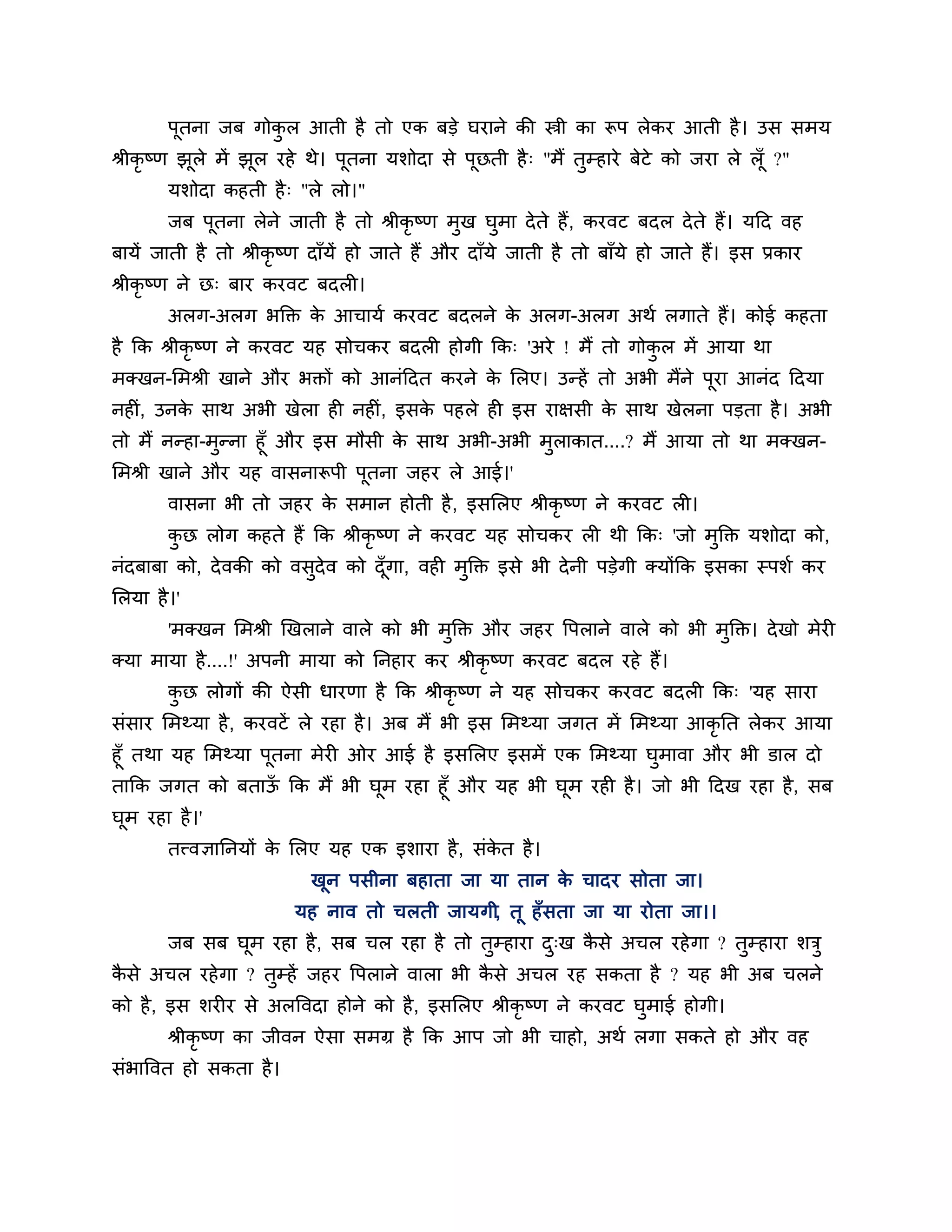 ऩूतना जफ गोकर आती है तो एक फडे घयाने की स्त्री का रूऩ रेकय आती है । उस सभम
                    ु
श्रीकृष्ण झूरे भें झूर यहे थे। ऩूतना मर्ोदा से ऩूछती है ् "भैं तुम्हाये फेटे को जया रे रॉ ू ?"
        मर्ोदा कहती है ् "रे रो।"
        जफ ऩूतना रेने जाती है तो श्रीकृष्ण भुख घुभा दे ते हैं , कयवट फदर दे ते हैं। मठद वह
फामें जाती है तो श्रीकृष्ण दाॉमें हो जाते हैं औय दाॉमे जाती है तो फाॉमे हो जाते हैं। इस प्रकाय
श्रीकृष्ण ने छ् फाय कयवट फदरी।
        अरग-अरग बक्तक्त क आचामश कयवट फदरने क अरग-अरग अथश रगाते हैं। कोई कहता
                         े                  े
है कक श्रीकृष्ण ने कयवट मह सोचकय फदरी होगी कक् 'अये ! भैं तो गोकर भें आमा था
                                                                ु
भक्खन-लभश्री खाने औय बक्तों को आनॊठदत कयने क लरए। उन्हें तो अबी भैंने ऩया आनॊद ठदमा
                                            े                          ू
नहीॊ, उनक साथ अबी खेरा ही नहीॊ, इसक ऩहरे ही इस याऺसी क साथ खेरना ऩडता है । अबी
         े                         े                  े
तो भैं नन्हा-भन्ना हूॉ औय इस भौसी क साथ अबी-अबी भराकात....? भैं आमा तो था भक्खन-
              ु                    े             ु
लभश्री खाने औय मह वासनारूऩी ऩतना जहय रे आई।'
                               ू
        वासना बी तो जहय क सभान होती है , इसलरए श्रीकृष्ण ने कयवट री।
                         े
        कछ रोग कहते हैं कक श्रीकृष्ण ने कयवट मह सोचकय री थी कक् 'जो भुक्तक्त मर्ोदा को,
         ु
नॊदफाफा को, दे वकी को वसदेव को दॉ गा, वही भुक्तक्त इसे बी दे नी ऩडेगी क्मोंकक इसका स्ऩर्श कय
                        ु         ू
लरमा है ।'
        'भक्खन लभश्री खखराने वारे को बी भुक्तक्त औय जहय त्तऩराने वारे को बी भुक्तक्त। दे खो भेयी
क्मा भामा है ....!' अऩनी भामा को ननहाय कय श्रीकृष्ण कयवट फदर यहे हैं।
        कछ रोगों की ऐसी धायणा है कक श्रीकृष्ण ने मह सोचकय कयवट फदरी कक् 'मह साया
         ु
सॊसाय लभथ्मा है , कयवटें रे यहा है । अफ भैं बी इस लभथ्मा जगत भें लभथ्मा आकृनत रेकय आमा
हूॉ तथा मह लभथ्मा ऩूतना भेयी ओय आई है इसलरए इसभें एक लभथ्मा घुभावा औय बी डार दो
ताकक जगत को फताऊ कक भैं बी घूभ यहा हूॉ औय मह बी घूभ यही है । जो बी ठदख यहा है , सफ
                ॉ
घूभ यहा है ।'
        तत्त्वऻाननमों क लरए मह एक इर्ाया है , सॊकत है ।
                       े                         े
                           खून ऩसीना फहाता जा मा तान क चादय सोता जा।
                                                      े
                         मह नाव तो चरती जामगी, तू हॉ सता जा मा योता जा।।
        जफ सफ घूभ यहा है , सफ चर यहा है तो तुम्हाया द्ख कसे अचर यहे गा ? तुम्हाया र्िु
                                                     ु   ै
कसे अचर यहे गा ? तुम्हें जहय त्तऩराने वारा बी कसे अचर यह सकता है ? मह बी अफ चरने
 ै                                             ै
को है , इस र्यीय से अरत्तवदा होने को है , इसलरए श्रीकृष्ण ने कयवट घुभाई होगी।
        श्रीकृष्ण का जीवन ऐसा सभग्र है कक आऩ जो बी चाहो, अथश रगा सकते हो औय वह
सॊबात्तवत हो सकता है ।
 