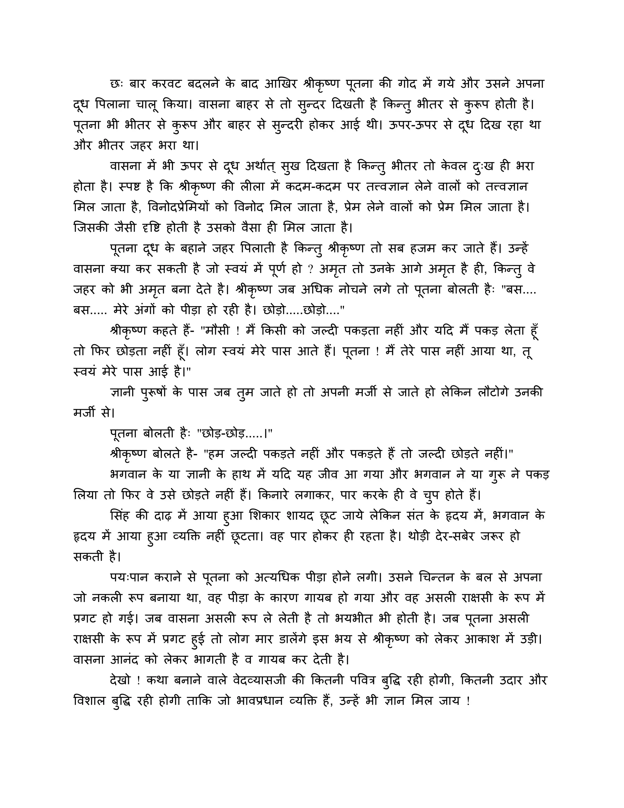 छ् फाय कयवट फदरने क फाद आखखय श्रीकृष्ण ऩूतना की गोद भें गमे औय उसने अऩना
                          े
दध त्तऩराना चारू ककमा। वासना फाहय से तो सुन्दय ठदखती है ककन्तु बीतय से करूऩ होती है ।
 ू                                                                      ु
ऩूतना बी बीतय से करूऩ औय फाहय से सुन्दयी होकय आई थी। ऊऩय-ऊऩय से दध ठदख यहा था
                  ु                                              ू
औय बीतय जहय बया था।
       वासना भें बी ऊऩय से दध अथाशत ् सुख ठदखता है ककन्तु बीतय तो कवर द्ख ही बया
                            ू                                      े   ु
होता है । स्ऩष्ट है कक श्रीकृष्ण की रीरा भें कदभ-कदभ ऩय तत्त्वऻान रेने वारों को तत्त्वऻान
लभर जाता है , त्तवनोदप्रेलभमों को त्तवनोद लभर जाता है , प्रेभ रेने वारों को प्रेभ लभर जाता है ।
श्चजसकी जैसी दृत्तष्ट होती है उसको वैसा ही लभर जाता है ।
       ऩतना दध क फहाने जहय त्तऩराती है ककन्तु श्रीकृष्ण तो सफ हजभ कय जाते हैं। उन्हें
        ू    ू  े
वासना क्मा कय सकती है जो स्वमॊ भें ऩणश हो ? अभत तो उनक आगे अभत है ही, ककन्तु वे
                                    ू         ृ       े      ृ
जहय को बी अभत फना दे ते है । श्रीकृष्ण जफ अगधक नोचने रगे तो ऩतना फोरती है ् "फस....
            ृ                                                ू
फस..... भेये अॊगों को ऩीडा हो यही है । छोडो.....छोडो...."
      श्रीकृष्ण कहते हैं- "भौसी ! भैं ककसी को जल्दी ऩकडता नहीॊ औय मठद भैं ऩकड रेता हूॉ
तो कपय छोडता नहीॊ हूॉ। रोग स्वमॊ भेये ऩास आते हैं। ऩूतना ! भैं तेये ऩास नहीॊ आमा था, तू
स्वमॊ भेये ऩास आई है ।"
       ऻानी ऩुरूषों क ऩास जफ तभ जाते हो तो अऩनी भजी से जाते हो रेककन रौटोगे उनकी
                     े        ु
भजी से।
       ऩूतना फोरती है ् "छोड-छोड.....।"
       श्रीकृष्ण फोरते है - "हभ जल्दी ऩकडते नहीॊ औय ऩकडते हैं तो जल्दी छोडते नहीॊ।"
       बगवान क मा ऻानी क हाथ भें मठद मह जीव आ गमा औय बगवान ने मा गरू ने ऩकड
              े         े                                         ु
लरमा तो कपय वे उसे छोडते नहीॊ हैं। ककनाये रगाकय, ऩाय कयक ही वे चऩ होते हैं।
                                                        े       ु
      लसॊह की दाढ़ भें आमा हुआ लर्काय र्ामद छट जामे रे ककन सॊत क रृदम भें , बगवान क
                                               ू                    े                 े
रृदम भें आमा हुआ व्मक्तक्त नहीॊ छटता। वह ऩाय होकय ही यहता है । थोडी दे य-सफेय जरूय हो
                                 ू
सकती है ।
       ऩम्ऩान कयाने से ऩूतना को अत्मगधक ऩीडा होने रगी। उसने गचन्तन क फर से अऩना
                                                                    े
जो नकरी रूऩ फनामा था, वह ऩीडा क कायण गामफ हो गमा औय वह असरी याऺसी क रूऩ भें
                               े                                   े
प्रगट हो गई। जफ वासना असरी रूऩ रे रेती है तो बमबीत बी होती है । जफ ऩूतना असरी
याऺसी क रूऩ भें प्रगट हुई तो रोग भाय डारें गे इस बम से श्रीकृष्ण को रेकय आकार् भें उडी।
       े
वासना आनॊद को रेकय बागती है व गामफ कय दे ती है ।
       दे खो ! कथा फनाने वारे वेदव्मासजी की ककतनी ऩत्तवि फुत्तद्ध यही होगी, ककतनी उदाय औय
त्तवर्ार फुत्तद्ध यही होगी ताकक जो बावप्रधान व्मक्तक्त हैं, उन्हें बी ऻान लभर जाम !
 