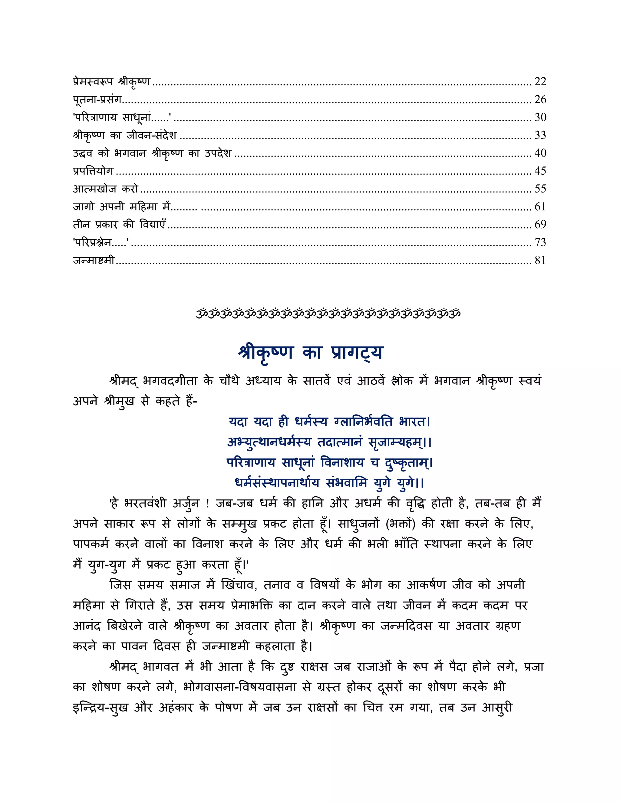 प्रेभस्वरूऩ श्रीकृष्ण ............................................................................................................................. 22
ऩूतना-प्रसॊग....................................................................................................................................... 26
'ऩरयिाणाम साधनाॊ......' ...................................................................................................................... 30
             ू
श्रीकृष्ण का जीवन-सॊदेर् .................................................................................................................... 33
उद्धव को बगवान श्रीकृष्ण का उऩदे र् .................................................................................................. 40
प्रऩत्तिमोग ......................................................................................................................................... 45
आत्भखोज कयो ................................................................................................................................. 55
जागो अऩनी भठहभा भें......... ............................................................................................................. 61
तीन प्रकाय की त्तवद्याएॉ ........................................................................................................................ 69
'ऩरयप्रश्ने न.....' .................................................................................................................................... 73
जन्भाष्टभी ......................................................................................................................................... 81




                                        ॐॐॐॐॐॐॐॐॐॐॐॐॐॐॐॐॐॐॐॐॐॐ


                                                      श्रीकृष्ण का प्रागट्म
           श्रीभद् बगवदगीता क चौथे अध्माम क सातवें एवॊ आिवें श्लोक भें बगवान श्रीकृष्ण स्वमॊ
                             े             े
अऩने श्रीभख से कहते हैं-
          ु
                                                   मदा मदा ही धभशस्म ग्राननबशवनत बायत।
                                                  अभ्मुत्थानधभशस्म तदात्भानॊ सजाम्महभ ्।।
                                                                              ृ
                                                  ऩरयिाणाम साधूनाॊ त्तवनार्ाम च दष्कृताभ ्।
                                                                                 ु
                                                    धभशसॊस्थाऩनाथाशम सॊबवालभ मुगे मुगे।।
           'हे बयतवॊर्ी अजन ! जफ-जफ धभश की हानन औय अधभश की वत्तद्ध होती है , तफ-तफ ही भैं
                          ुश                                ृ
अऩने साकाय रूऩ से रोगों क सम्भुख प्रकट होता हूॉ। साधजनों (बक्तों) की यऺा कयने क लरए,
                         े                          ु                          े
ऩाऩकभश कयने वारों का त्तवनार् कयने क लरए औय धभश की बरी बाॉनत स्थाऩना कयने क लरए
                                    े                                      े
भैं मुग-मुग भें प्रकट हुआ कयता हूॉ।'
        श्चजस सभम सभाज भें खखॊचाव, तनाव व त्तवषमों क बोग का आकषशण जीव को अऩनी
                                                    े
भठहभा से गगयाते हैं, उस सभम प्रेभाबक्तक्त का दान कयने वारे तथा जीवन भें कदभ कदभ ऩय
आनॊद त्रफखेयने वारे श्रीकृष्ण का अवताय होता है । श्रीकृष्ण का जन्भठदवस मा अवताय ग्रहण
कयने का ऩावन ठदवस ही जन्भाष्टभी कहराता है ।
           श्रीभद् बागवत भें बी आता है कक दष्ट याऺस जफ याजाओॊ क रूऩ भें ऩैदा होने रगे, प्रजा
                                           ु                   े
का र्ोषण कयने रगे, बोगवासना-त्तवषमवासना से ग्रस्त होकय दसयों का र्ोषण कयक बी
                                                        ू                े
इश्चन्िम-सुख औय अहॊ काय क ऩोषण भें जफ उन याऺसों का गचि यभ गमा, तफ उन आसुयी
                         े
 