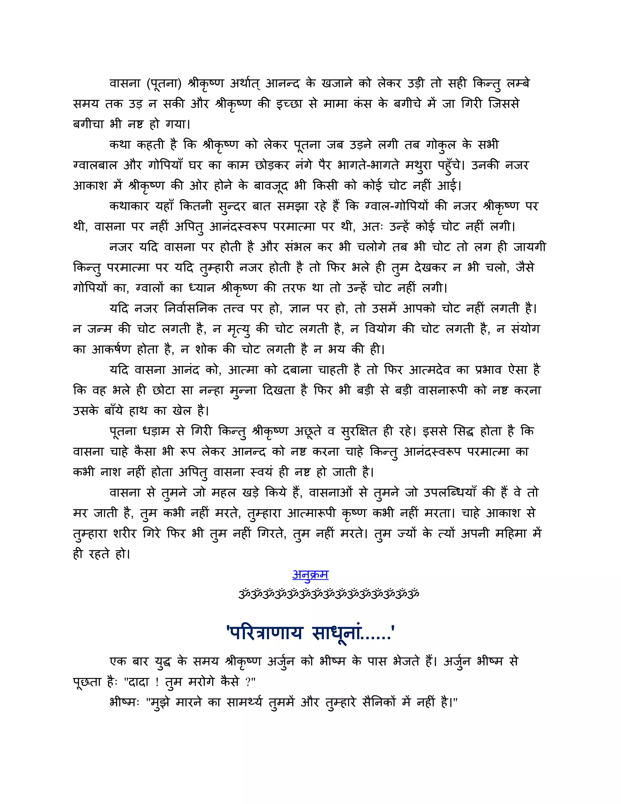वासना (ऩूतना) श्रीकृष्ण अथाशत ् आनन्द क खजाने को रेकय उडी तो सही ककन्तु रम्फे
                                              े
सभम तक उड न सकी औय श्रीकृष्ण की इच्छा से भाभा कस क फगीचे भें जा गगयी श्चजससे
                                               ॊ  े
फगीचा बी नष्ट हो गमा।
       कथा कहती है कक श्रीकृष्ण को रेकय ऩूतना जफ उडने रगी तफ गोकर क सबी
                                                                ु  े
ग्वारफार औय गोत्तऩमाॉ घय का काभ छोडकय नॊगे ऩैय बागते-बागते भथया ऩहुॉच। उनकी नजय
                                                             ु       े
आकार् भें श्रीकृष्ण की ओय होने क फावजूद बी ककसी को कोई चोट नहीॊ आई।
                                े
       कथाकाय महाॉ ककतनी सन्दय फात सभझा यहे हैं कक ग्वार-गोत्तऩमों की नजय श्रीकृष्ण ऩय
                          ु
थी, वासना ऩय नहीॊ अत्तऩतु आनॊदस्वरूऩ ऩयभात्भा ऩय थी, अत् उन्हें कोई चोट नहीॊ रगी।
       नजय मठद वासना ऩय होती है औय सॊबर कय बी चरोगे तफ बी चोट तो रग ही जामगी
ककन्तु ऩयभात्भा ऩय मठद तम्हायी नजय होती है तो कपय बरे ही तभ दे खकय न बी चरो, जैसे
                        ु                                 ु
गोत्तऩमों का, ग्वारों का ध्मान श्रीकृष्ण की तयप था तो उन्हें चोट नहीॊ रगी।
       मठद नजय ननवाशसननक तत्त्व ऩय हो, ऻान ऩय हो, तो उसभें आऩको चोट नहीॊ रगती है ।
न जन्भ की चोट रगती है , न भत्मु की चोट रगती है , न त्तवमोग की चोट रगती है , न सॊमोग
                           ृ
का आकषशण होता है , न र्ोक की चोट रगती है न बम की ही।
       मठद वासना आनॊद को, आत्भा को दफाना चाहती है तो कपय आत्भदे व का प्रबाव ऐसा है
कक वह बरे ही छोटा सा नन्हा भुन्ना ठदखता है कपय बी फडी से फडी वासनारूऩी को नष्ट कयना
उसक फाॉमे हाथ का खेर है ।
   े
       ऩूतना धडाभ से गगयी ककन्तु श्रीकृष्ण अछते व सुयक्षऺत ही यहे । इससे लसद्ध होता है कक
                                             ू
वासना चाहे कसा बी रूऩ रेकय आनन्द को नष्ट कयना चाहे ककन्तु आनॊदस्वरूऩ ऩयभात्भा का
            ै
कबी नार् नहीॊ होता अत्तऩतु वासना स्वमॊ ही नष्ट हो जाती है ।
       वासना से तुभने जो भहर खडे ककमे हैं, वासनाओॊ से तुभने जो उऩरश्चब्धमाॉ की हैं वे तो
भय जाती है , तुभ कबी नहीॊ भयते, तुम्हाया आत्भारूऩी कृष्ण कबी नहीॊ भयता। चाहे आकार् से
तुम्हाया र्यीय गगये कपय बी तुभ नहीॊ गगयते, तुभ नहीॊ भयते। तुभ ज्मों क त्मों अऩनी भठहभा भें
                                                                     े
ही यहते हो।
                                           अनुक्रभ
                                ॐॐॐॐॐॐॐॐॐॐॐॐॐॐॐ


                              'ऩरयिाणाम साधूनाॊ......'
       एक फाय मद्ध क सभम श्रीकृष्ण अजन को बीष्भ क ऩास बेजते हैं। अजन बीष्भ से
               ु    े                ुश          े                 ुश
ऩछता है ् "दादा ! तभ भयोगे कसे ?"
 ू                 ु        ै
       बीष्भ् "भझे भायने का साभथ्मश तभभें औय तम्हाये सैननकों भें नहीॊ है ।"
                ु                    ु        ु
 
