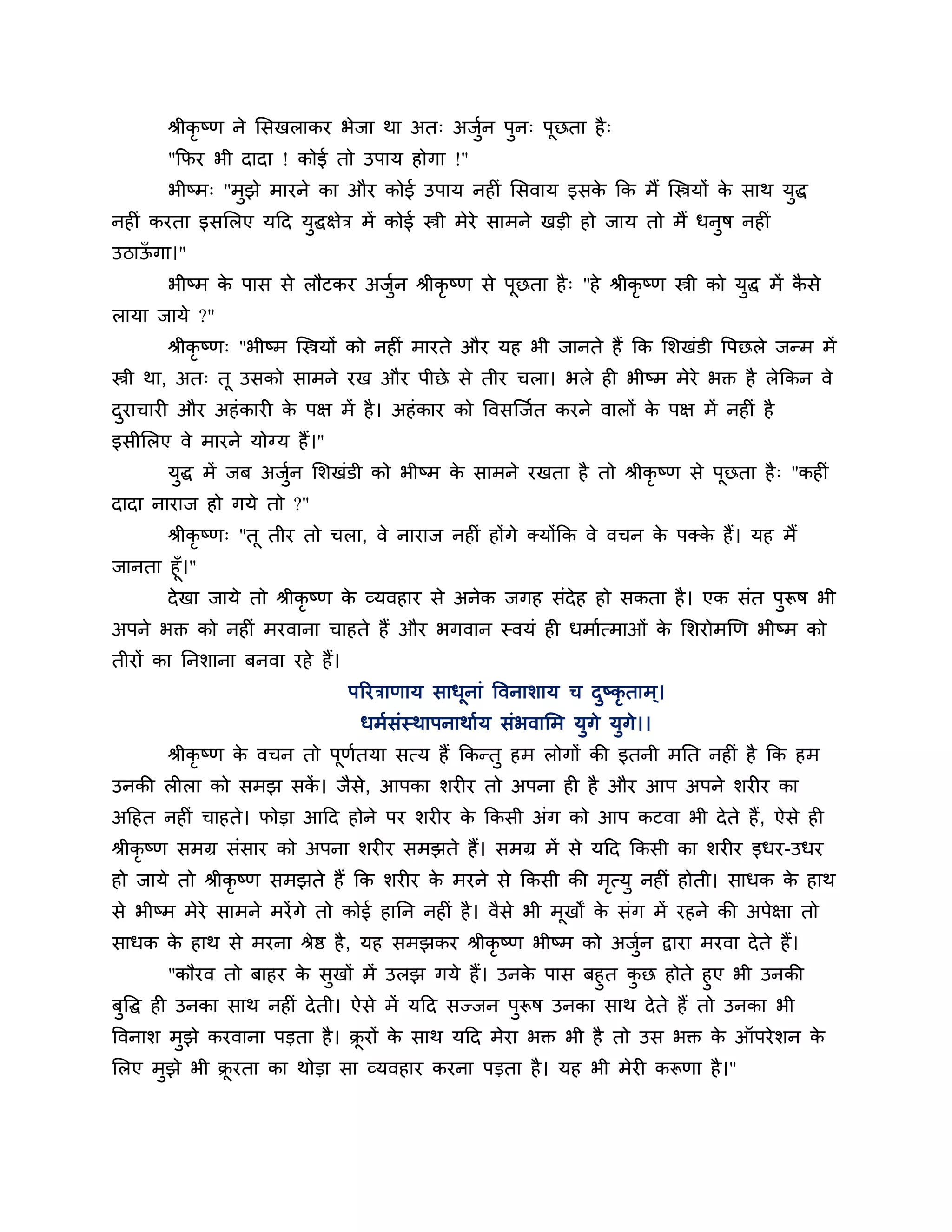 श्रीकृष्ण ने लसखराकय बेजा था अत् अजुन ऩुन् ऩूछता है ्
                                           श
       "कपय बी दादा ! कोई तो उऩाम होगा !"
       बीष्भ् "भुझे भायने का औय कोई उऩाम नहीॊ लसवाम इसक कक भैं श्चस्त्रमों क साथ मुद्ध
                                                       े                    े
नहीॊ कयता इसलरए मठद मुद्धऺेि भें कोई स्त्री भेये साभने खडी हो जाम तो भैं धनुष नहीॊ
उिाऊगा।"
    ॉ
       बीष्भ क ऩास से रौटकय अजुन श्रीकृष्ण से ऩूछता है ् "हे श्रीकृष्ण स्त्री को मुद्ध भें कसे
              े                श                                                            ै
रामा जामे ?"
       श्रीकृष्ण् "बीष्भ श्चस्त्रमों को नहीॊ भायते औय मह बी जानते हैं कक लर्खॊडी त्तऩछरे जन्भ भें
स्त्री था, अत् तू उसको साभने यख औय ऩीछे से तीय चरा। बरे ही बीष्भ भेये बक्त है रेककन वे
दयाचायी औय अहॊ कायी क ऩऺ भें है । अहॊ काय को त्तवसश्चजशत कयने वारों क ऩऺ भें नहीॊ है
 ु                   े                                               े
इसीलरए वे भायने मोग्म हैं।"
       मद्ध भें जफ अजन लर्खॊडी को बीष्भ क साभने यखता है तो श्रीकृष्ण से ऩछता है ् "कहीॊ
        ु            ुश                  े                               ू
दादा नायाज हो गमे तो ?"
       श्रीकृष्ण् "तू तीय तो चरा, वे नायाज नहीॊ होंगे क्मोंकक वे वचन क ऩक्क हैं। मह भैं
                                                                      े    े
जानता हूॉ।"
       दे खा जामे तो श्रीकृष्ण क व्मवहाय से अनेक जगह सॊदेह हो सकता है । एक सॊत ऩुरूष बी
                                े
अऩने बक्त को नहीॊ भयवाना चाहते हैं औय बगवान स्वमॊ ही धभाशत्भाओॊ क लर्योभखण बीष्भ को
                                                                 े
तीयों का ननर्ाना फनवा यहे हैं।
                                 ऩरयिाणाम साधूनाॊ त्तवनार्ाम च दष्कृताभ ्।
                                                                ु
                                  धभशसॊस्थाऩनाथाशम सॊबवालभ मुगे मुगे।।
       श्रीकृष्ण क वचन तो ऩूणतमा सत्म हैं ककन्तु हभ रोगों की इतनी भनत नहीॊ है कक हभ
                  े          श
उनकी रीरा को सभझ सक। जैसे, आऩका र्यीय तो अऩना ही है औय आऩ अऩने र्यीय का
                   ें
अठहत नहीॊ चाहते। पोडा आठद होने ऩय र्यीय क ककसी अॊग को आऩ कटवा बी दे ते हैं , ऐसे ही
                                         े
श्रीकृष्ण सभग्र सॊसाय को अऩना र्यीय सभझते हैं। सभग्र भें से मठद ककसी का र्यीय इधय-उधय
हो जामे तो श्रीकृष्ण सभझते हैं कक र्यीय क भयने से ककसी की भत्मु नहीॊ होती। साधक क हाथ
                                         े                 ृ                     े
से बीष्भ भेये साभने भयें गे तो कोई हानन नहीॊ है । वैसे बी भूखों क सॊग भें यहने की अऩेऺा तो
                                                                 े
साधक क हाथ से भयना श्रेष्ठ है , मह सभझकय श्रीकृष्ण बीष्भ को अजुन द्वाया भयवा दे ते हैं।
      े                                                        श
           "कौयव तो फाहय क सुखों भें उरझ गमे हैं। उनक ऩास फहुत कछ होते हुए बी उनकी
                          े                            े         ु
फुत्तद्ध ही उनका साथ नहीॊ दे ती। ऐसे भें मठद सज्जन ऩुरूष उनका साथ दे ते हैं तो उनका बी
त्तवनार् भझे कयवाना ऩडता है । क्रयों क साथ मठद भेया बक्त बी है तो उस बक्त क ऑऩये र्न क
          ु                     ू     े                                    े          े
लरए भझे बी क्रयता का थोडा सा व्मवहाय कयना ऩडता है । मह बी भेयी करूणा है ।"
     ु       ू
 