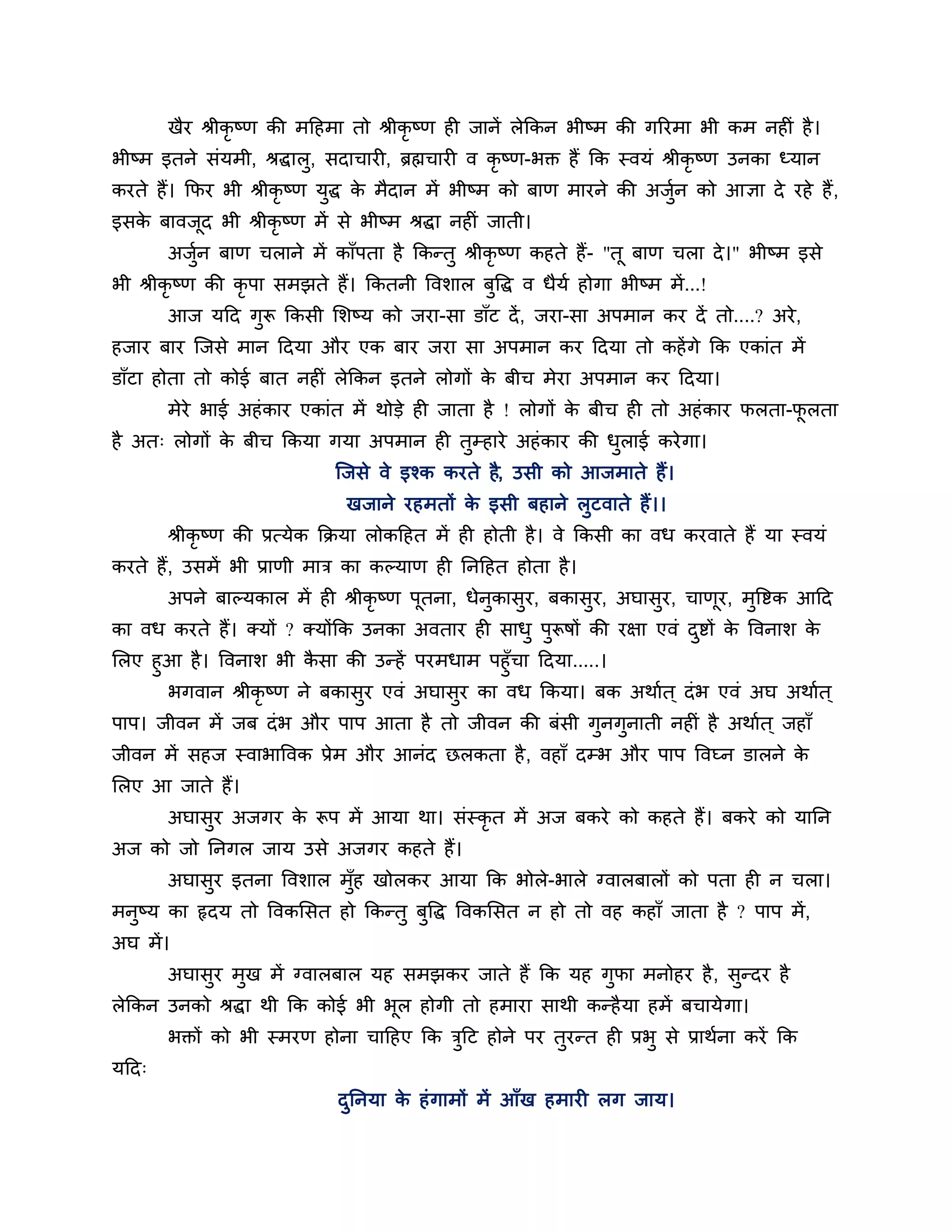 खैय श्रीकृष्ण की भठहभा तो श्रीकृष्ण ही जानें रेककन बीष्भ की गरयभा बी कभ नहीॊ है ।
बीष्भ इतने सॊमभी, श्रद्धारु, सदाचायी, ब्रह्मचायी व कृष्ण-बक्त हैं कक स्वमॊ श्रीकृष्ण उनका ध्मान
कयते हैं। कपय बी श्रीकृष्ण मुद्ध क भैदान भें बीष्भ को फाण भायने की अजुन को आऻा दे यहे हैं ,
                                  े                                   श
इसक फावजद बी श्रीकृष्ण भें से बीष्भ श्रद्धा नहीॊ जाती।
   े    ू
       अजन फाण चराने भें काॉऩता है ककन्तु श्रीकृष्ण कहते हैं- "तू फाण चरा दे ।" बीष्भ इसे
         ुश
बी श्रीकृष्ण की कृऩा सभझते हैं। ककतनी त्तवर्ार फुत्तद्ध व धैमश होगा बीष्भ भें ...!
       आज मठद गरू ककसी लर्ष्म को जया-सा डाॉट दें , जया-सा अऩभान कय दें तो....? अये ,
               ु
हजाय फाय श्चजसे भान ठदमा औय एक फाय जया सा अऩभान कय ठदमा तो कहें गे कक एकाॊत भें
डाॉटा होता तो कोई फात नहीॊ रेककन इतने रोगों क फीच भेया अऩभान कय ठदमा।
                                             े
       भेये बाई अहॊ काय एकाॊत भें थोडे ही जाता है ! रोगों क फीच ही तो अहॊ काय परता-परता
                                                           े                        ू
है अत् रोगों क फीच ककमा गमा अऩभान ही तम्हाये अहॊ काय की धराई कये गा।
              े                       ु                  ु
                              श्चजसे वे इश्क कयते है, उसी को आजभाते हैं।
                                खजाने यहभतों क इसी फहाने रुटवाते हैं ।।
                                              े
       श्रीकृष्ण की प्रत्मेक कक्रमा रोकठहत भें ही होती है । वे ककसी का वध कयवाते हैं मा स्वमॊ
कयते हैं, उसभें बी प्राणी भाि का कल्माण ही ननठहत होता है ।
       अऩने फाल्मकार भें ही श्रीकृष्ण ऩूतना, धेनुकासुय, फकासुय, अघासुय, चाणूय, भुत्तष्टक आठद
का वध कयते हैं। क्मों ? क्मोंकक उनका अवताय ही साधु ऩुरूषों की यऺा एवॊ दष्टों क त्तवनार् क
                                                                       ु      े          े
लरए हुआ है । त्तवनार् बी कसा की उन्हें ऩयभधाभ ऩहुॉचा ठदमा.....।
                          ै
      बगवान श्रीकृष्ण ने फकासुय एवॊ अघासय का वध ककमा। फक अथाशत ् दॊ ब एवॊ अघ अथाशत ्
                                           ु
ऩाऩ। जीवन भें जफ दॊ ब औय ऩाऩ आता है तो जीवन की फॊसी गुनगुनाती नहीॊ है अथाशत ् जहाॉ
जीवन भें सहज स्वाबात्तवक प्रेभ औय आनॊद छरकता है , वहाॉ दम्ब औय ऩाऩ त्तवघ्न डारने के
लरए आ जाते हैं।
       अघासुय अजगय क रूऩ भें आमा था। सॊस्कृत भें अज फकये को कहते हैं। फकये को मानन
                    े
अज को जो ननगर जाम उसे अजगय कहते हैं।
       अघासुय इतना त्तवर्ार भॉुह खोरकय आमा कक बोरे-बारे ग्वारफारों को ऩता ही न चरा।
भनुष्म का रृदम तो त्तवकलसत हो ककन्तु फत्तद्ध त्तवकलसत न हो तो वह कहाॉ जाता है ? ऩाऩ भें ,
                                      ु
अघ भें ।
       अघासुय भुख भें ग्वारफार मह सभझकय जाते हैं कक मह गपा भनोहय है , सुन्दय है
                                                        ु
रेककन उनको श्रद्धा थी कक कोई बी बूर होगी तो हभाया साथी कन्है मा हभें फचामे गा।
       बक्तों को बी स्भयण होना चाठहए कक िठट होने ऩय तुयन्त ही प्रबु से प्राथशना कयें कक
                                         ु
मठद्
                               दननमा क हॊ गाभों भें आॉख हभायी रग जाम।
                                ु     े
 