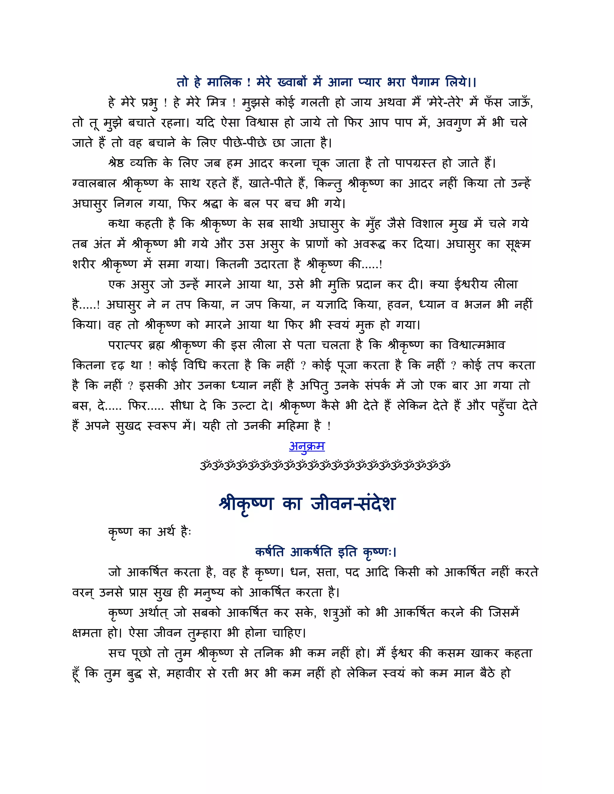 तो हे भालरक ! भेये ख्वाफों भें आना प्माय बया ऩैगाभ लरमे।।
       हे भेये प्रबु ! हे भेये लभि ! भुझसे कोई गरती हो जाम अथवा भैं 'भेये-तेये' भें पस जाऊ,
                                                                                     ॉ    ॉ
तो तू भुझे फचाते यहना। मठद ऐसा त्तवश्वास हो जामे तो कपय आऩ ऩाऩ भें , अवगुण भें बी चरे
जाते हैं तो वह फचाने क लरए ऩीछे -ऩीछे छा जाता है ।
                      े
       श्रेष्ठ व्मक्तक्त क लरए जफ हभ आदय कयना चक जाता है तो ऩाऩग्रस्त हो जाते हैं।
                          े                    ू
ग्वारफार श्रीकृष्ण क साथ यहते हैं , खाते-ऩीते हैं, ककन्तु श्रीकृष्ण का आदय नहीॊ ककमा तो उन्हें
                    े
अघासय ननगर गमा, कपय श्रद्धा क फर ऩय फच बी गमे।
    ु                        े
       कथा कहती है कक श्रीकृष्ण क सफ साथी अघासय क भॉह जैसे त्तवर्ार भख भें चरे गमे
                                 े            ु  े ु                 ु
तफ अॊत भें श्रीकृष्ण बी गमे औय उस असय क प्राणों को अवरूद्ध कय ठदमा। अघासय का सक्ष्भ
                                    ु  े                                ु     ू
र्यीय श्रीकृष्ण भें सभा गमा। ककतनी उदायता है श्रीकृष्ण की.....!
       एक असय जो उन्हें भायने आमा था, उसे बी भक्तक्त प्रदान कय दी। क्मा ईश्वयीम रीरा
            ु                                 ु
है .....! अघासय ने न तऩ ककमा, न जऩ ककमा, न मऻाठद ककमा, हवन, ध्मान व बजन बी नहीॊ
              ु
ककमा। वह तो श्रीकृष्ण को भायने आमा था कपय बी स्वमॊ भुक्त हो गमा।
       ऩयात्ऩय ब्रह्म श्रीकृष्ण की इस रीरा से ऩता चरता है कक श्रीकृष्ण का त्तवश्वात्भबाव
ककतना दृढ़ था ! कोई त्तवगध कयता है कक नहीॊ ? कोई ऩूजा कयता है कक नहीॊ ? कोई तऩ कयता
है कक नहीॊ ? इसकी ओय उनका ध्मान नहीॊ है अत्तऩतु उनक सॊऩक भें जो एक फाय आ गमा तो
                                                   े    श
फस, दे ..... कपय..... सीधा दे कक उल्टा दे । श्रीकृष्ण कसे बी दे ते हैं रेककन दे ते हैं औय ऩहुॉचा दे ते
                                                       ै
हैं अऩने सुखद स्वरूऩ भें । मही तो उनकी भठहभा है !
                                               अनुक्रभ
                           ॐॐॐॐॐॐॐॐॐॐॐॐॐॐॐॐॐॐॐॐॐ


                                श्रीकृष्ण का जीवन-सॊदेर्
       कृष्ण का अथश है ्
                                        कषशनत आकषशनत इनत कृष्ण्।
       जो आकत्तषशत कयता है , वह है कृष्ण। धन, सिा, ऩद आठद ककसी को आकत्तषत नहीॊ कयते
                                                                        श
वयन ् उनसे प्राप्त सुख ही भनुष्म को आकत्तषशत कयता है ।
       कृष्ण अथाशत ् जो सफको आकत्तषशत कय सक, र्िओॊ को बी आकत्तषशत कयने की श्चजसभें
                                           े    ु
ऺभता हो। ऐसा जीवन तम्हाया बी होना चाठहए।
                   ु
       सच ऩछो तो तभ श्रीकृष्ण से तननक बी कभ नहीॊ हो। भैं ईश्वय की कसभ खाकय कहता
           ू      ु
हूॉ कक तभ फद्ध से, भहावीय से यिी बय बी कभ नहीॊ हो रेककन स्वमॊ को कभ भान फैिे हो
        ु  ु
 