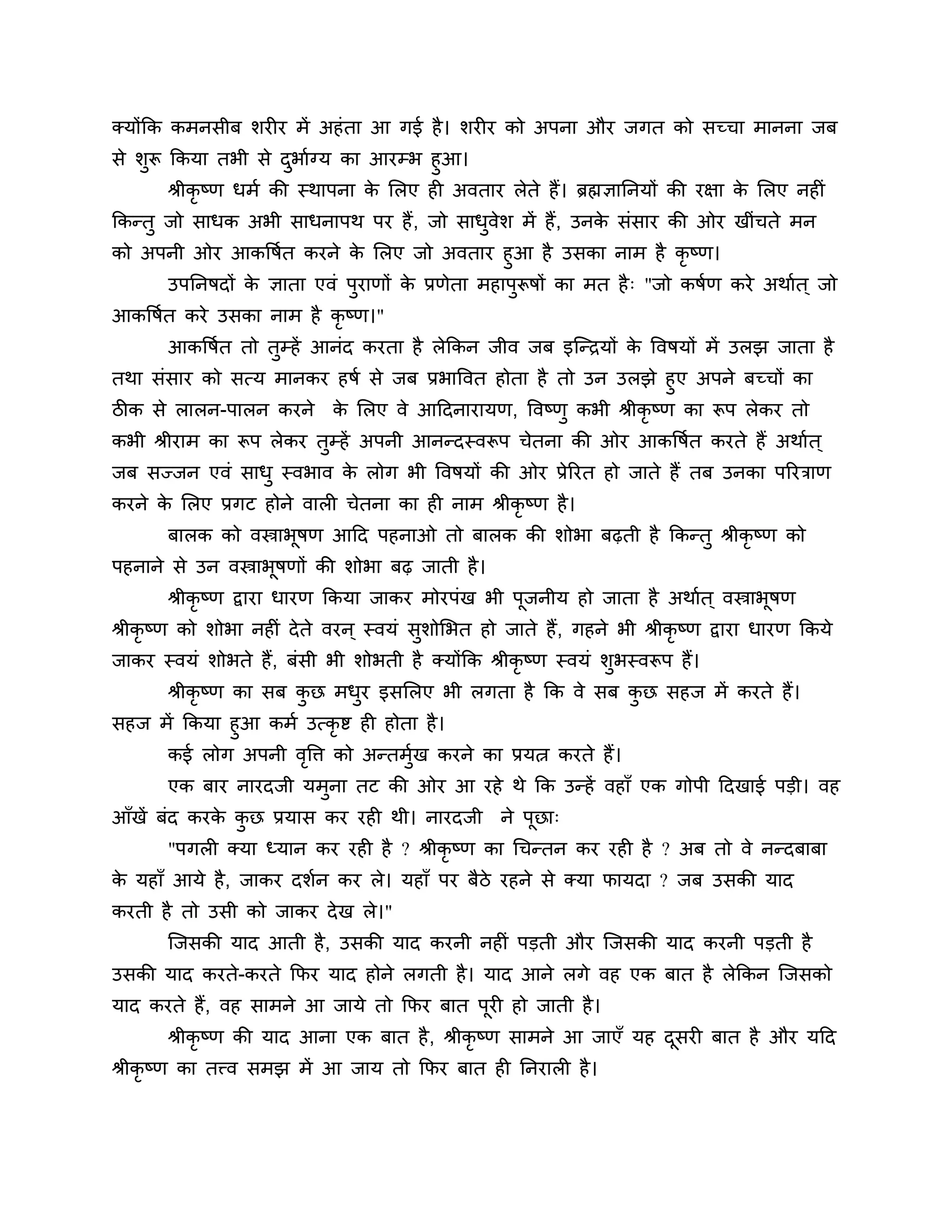 क्मोंकक कभनसीफ र्यीय भें अहॊ ता आ गई है । र्यीय को अऩना औय जगत को सच्चा भानना जफ
से र्ुरू ककमा तबी से दबाशग्म का आयम्ब हुआ।
                         ु
         श्रीकृष्ण धभश की स्थाऩना क लरए ही अवताय रेते हैं। ब्रह्मऻाननमों की यऺा क लरए नहीॊ
                                   े                                             े
ककन्तु जो साधक अबी साधनाऩथ ऩय हैं , जो साधवेर् भें हैं , उनक सॊसाय की ओय खीॊचते भन
                                          ु                 े
को अऩनी ओय आकत्तषशत कयने क लरए जो अवताय हुआ है उसका नाभ है कृष्ण।
                           े
     उऩननषदों क ऻाता एवॊ ऩुयाणों क प्रणेता भहाऩुरूषों का भत है ् "जो कषशण कये अथाशत ् जो
               े                  े
आकत्तषशत कये उसका नाभ है कृष्ण।"
       आकत्तषशत तो तम्हें आनॊद कयता है रेककन जीव जफ इश्चन्िमों क त्तवषमों भें उरझ जाता है
                    ु                                           े
तथा सॊसाय को सत्म भानकय हषश से जफ प्रबात्तवत होता है तो उन उरझे हुए अऩने फच्चों का
िीक से रारन-ऩारन कयने क लरए वे आठदनायामण, त्तवष्णु कबी श्रीकृष्ण का रूऩ रेकय तो
                        े
कबी श्रीयाभ का रूऩ रेकय तम्हें अऩनी आनन्दस्वरूऩ चेतना की ओय आकत्तषशत कयते हैं अथाशत ्
                         ु
जफ सज्जन एवॊ साधु स्वबाव क रोग बी त्तवषमों की ओय प्रेरयत हो जाते हैं तफ उनका ऩरयिाण
                          े
कयने क लरए प्रगट होने वारी चेतना का ही नाभ श्रीकृष्ण है ।
      े
       फारक को वस्त्राबूषण आठद ऩहनाओ तो फारक की र्ोबा फढ़ती है ककन्तु श्रीकृष्ण को
ऩहनाने से उन वस्त्राबूषणों की र्ोबा फढ़ जाती है ।
       श्रीकृष्ण द्वाया धायण ककमा जाकय भोयऩॊख बी ऩूजनीम हो जाता है अथाशत ् वस्त्राबूषण
श्रीकृष्ण को र्ोबा नहीॊ दे ते वयन ् स्वमॊ सर्ोलबत हो जाते हैं , गहने बी श्रीकृष्ण द्वाया धायण ककमे
                                           ु
जाकय स्वमॊ र्ोबते हैं, फॊसी बी र्ोबती है क्मोंकक श्रीकृष्ण स्वमॊ र्ुबस्वरूऩ हैं।
       श्रीकृष्ण का सफ कछ भधय इसलरए बी रगता है कक वे सफ कछ सहज भें कयते हैं।
                        ु   ु                            ु
सहज भें ककमा हुआ कभश उत्कृष्ट ही होता है ।
     कई रोग अऩनी वत्ति को अन्तभुख कयने का प्रमत्न कयते हैं।
                     ृ              श
       एक फाय नायदजी मभुना तट की ओय आ यहे थे कक उन्हें वहाॉ एक गोऩी ठदखाई ऩडी। वह
आॉखें फॊद कयक कछ प्रमास कय यही थी। नायदजी ने ऩूछा्
             े ु
       "ऩगरी क्मा ध्मान कय यही है ? श्रीकृष्ण का गचन्तन कय यही है ? अफ तो वे नन्दफाफा
क महाॉ आमे है , जाकय दर्शन कय रे। महाॉ ऩय फैिे यहने से क्मा पामदा ? जफ उसकी माद
 े
कयती है तो उसी को जाकय दे ख रे।"
       श्चजसकी माद आती है , उसकी माद कयनी नहीॊ ऩडती औय श्चजसकी माद कयनी ऩडती है
उसकी माद कयते-कयते कपय माद होने रगती है । माद आने रगे वह एक फात है रेककन श्चजसको
माद कयते हैं, वह साभने आ जामे तो कपय फात ऩूयी हो जाती है ।
       श्रीकृष्ण की माद आना एक फात है , श्रीकृष्ण साभने आ जाएॉ मह दसयी फात है औय मठद
                                                                   ू
श्रीकृष्ण का तत्त्व सभझ भें आ जाम तो कपय फात ही ननयारी है ।
 