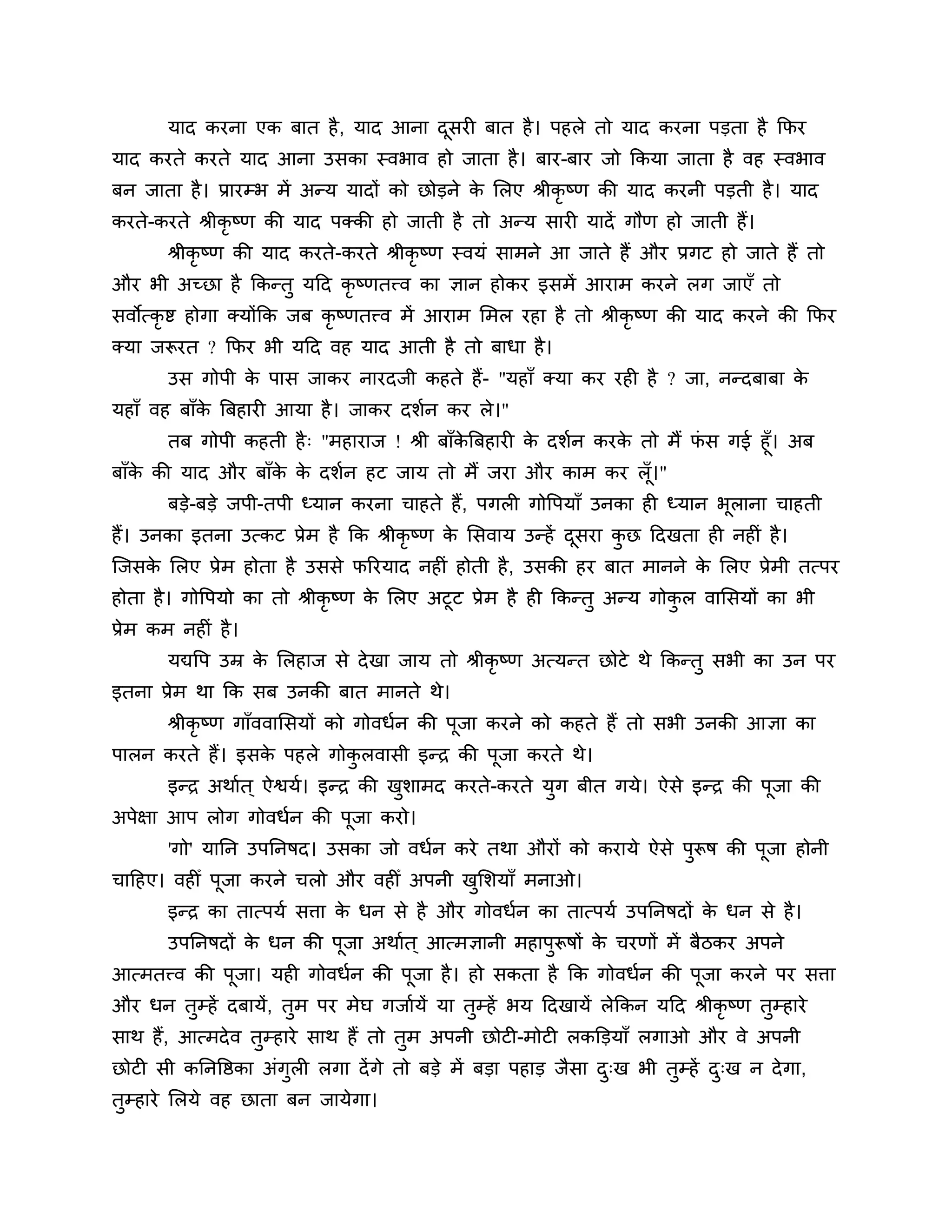 माद कयना एक फात है , माद आना दसयी फात है । ऩहरे तो माद कयना ऩडता है कपय
                                     ू
माद कयते कयते माद आना उसका स्वबाव हो जाता है । फाय-फाय जो ककमा जाता है वह स्वबाव
फन जाता है । प्रायम्ब भें अन्म मादों को छोडने क लरए श्रीकृष्ण की माद कयनी ऩडती है । माद
                                               े
कयते-कयते श्रीकृष्ण की माद ऩक्की हो जाती है तो अन्म सायी मादें गौण हो जाती हैं।
       श्रीकृष्ण की माद कयते-कयते श्रीकृष्ण स्वमॊ साभने आ जाते हैं औय प्रगट हो जाते हैं तो
औय बी अच्छा है ककन्तु मठद कृष्णतत्त्व का ऻान होकय इसभें आयाभ कयने रग जाएॉ तो
सवोत्कृष्ट होगा क्मोंकक जफ कृष्णतत्त्व भें आयाभ लभर यहा है तो श्रीकृष्ण की माद कयने की कपय
क्मा जरूयत ? कपय बी मठद वह माद आती है तो फाधा है ।
       उस गोऩी क ऩास जाकय नायदजी कहते हैं- "महाॉ क्मा कय यही है ? जा, नन्दफाफा क
                े                                                               े
महाॉ वह फाॉक त्रफहायी आमा है । जाकय दर्शन कय रे।"
            े
      तफ गोऩी कहती है ् "भहायाज ! श्री फाॉकत्रफहायी क दर्शन कयक तो भैं पस गई हूॉ। अफ
                                           े         े         े        ॊ
फाॉक की माद औय फाॉक क दर्शन हट जाम तो भैं जया औय काभ कय रॉ ।"
    े              े े                                           ू
       फडे-फडे जऩी-तऩी ध्मान कयना चाहते हैं, ऩगरी गोत्तऩमाॉ उनका ही ध्मान बूराना चाहती
हैं। उनका इतना उत्कट प्रेभ है कक श्रीकृष्ण क लसवाम उन्हें दसया कछ ठदखता ही नहीॊ है ।
                                            े              ू    ु
श्चजसक लरए प्रेभ होता है उससे परयमाद नहीॊ होती है , उसकी हय फात भानने क लरए प्रेभी तत्ऩय
      े                                                                े
होता है । गोत्तऩमो का तो श्रीकृष्ण क लरए अटूट प्रेभ है ही ककन्तु अन्म गोकर वालसमों का बी
                                    े                                    ु
प्रेभ कभ नहीॊ है ।
       मद्यत्तऩ उम्र क लरहाज से दे खा जाम तो श्रीकृष्ण अत्मन्त छोटे थे ककन्तु सबी का उन ऩय
                      े
इतना प्रेभ था कक सफ उनकी फात भानते थे।
       श्रीकृष्ण गाॉववालसमों को गोवधशन की ऩूजा कयने को कहते हैं तो सबी उनकी आऻा का
ऩारन कयते हैं। इसक ऩहरे गोकरवासी इन्ि की ऩूजा कयते थे।
                  े        ु
       इन्ि अथाशत ् ऐश्वमश। इन्ि की खर्ाभद कयते-कयते मुग फीत गमे। ऐसे इन्ि की ऩूजा की
                                     ु
अऩेऺा आऩ रोग गोवधशन की ऩूजा कयो।
       'गो' मानन उऩननषद। उसका जो वधशन कये तथा औयों को कयामे ऐसे ऩरूष की ऩूजा होनी
                                                                 ु
चाठहए। वहीीँ ऩूजा कयने चरो औय वहीीँ अऩनी खलर्माॉ भनाओ।
                                          ु
       इन्ि का तात्ऩमश सिा क धन से है औय गोवधशन का तात्ऩमश उऩननषदों क धन से है ।
                            े                                        े
       उऩननषदों क धन की ऩूजा अथाशत ् आत्भऻानी भहाऩुरूषों क चयणों भें फैिकय अऩने
                 े                                        े
आत्भतत्त्व की ऩूजा। मही गोवधशन की ऩूजा है । हो सकता है कक गोवधशन की ऩूजा कयने ऩय सिा
औय धन तुम्हें दफामें, तुभ ऩय भेघ गजाशमें मा तुम्हें बम ठदखामें रेककन मठद श्रीकृष्ण तुम्हाये
साथ हैं, आत्भदे व तुम्हाये साथ हैं तो तुभ अऩनी छोटी-भोटी रकक्तडमाॉ रगाओ औय वे अऩनी
छोटी सी कननत्तष्ठका अॊगुरी रगा दें गे तो फडे भें फडा ऩहाड जैसा द्ख बी तुम्हें द्ख न दे गा,
                                                                ु              ु
तम्हाये लरमे वह छाता फन जामेगा।
 ु
 