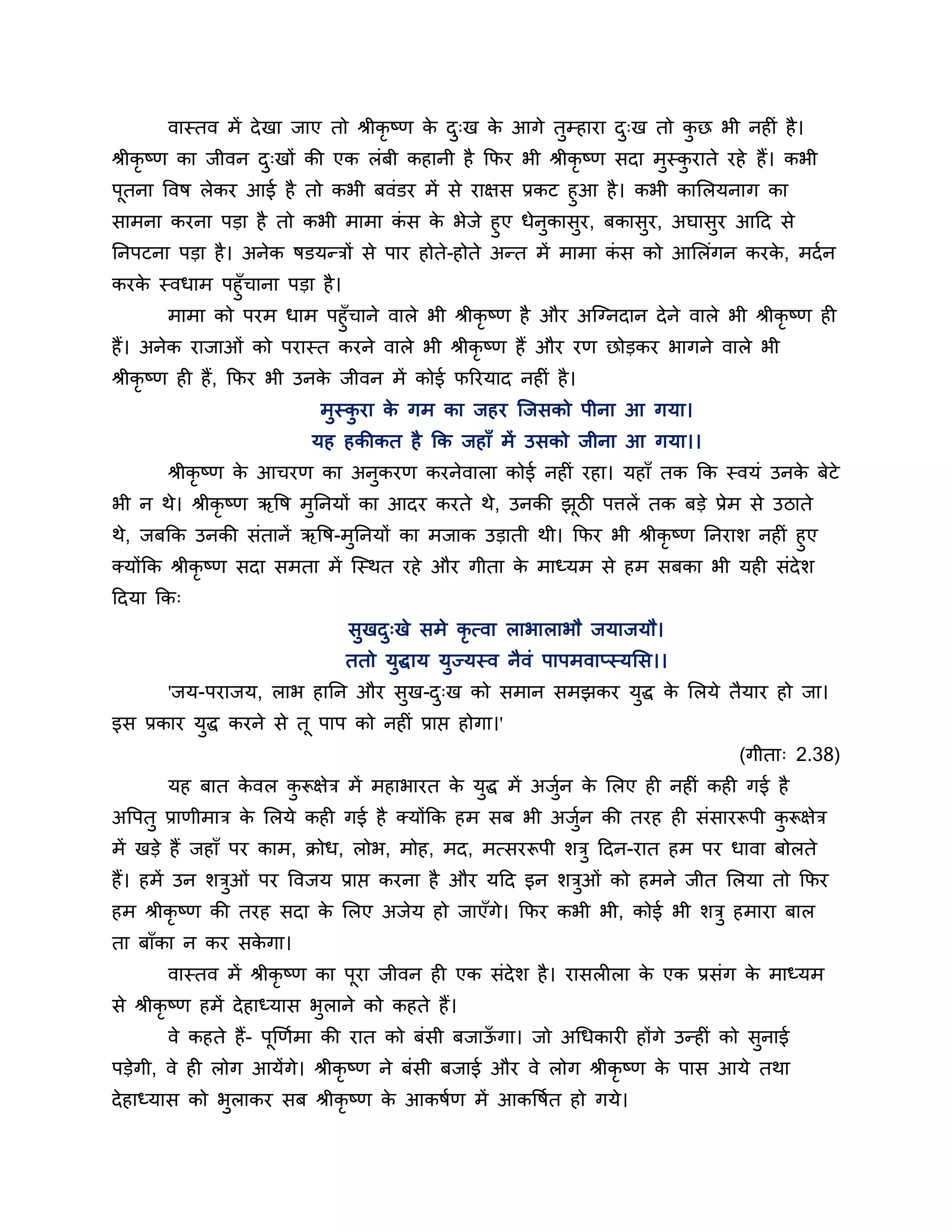 वास्तव भें दे खा जाए तो श्रीकृष्ण क द्ख क आगे तुम्हाया द्ख तो कछ बी नहीॊ है ।
                                          े ु   े              ु      ु
श्रीकृष्ण का जीवन द्खों की एक रॊफी कहानी है कपय बी श्रीकृष्ण सदा भुस्कयाते यहे हैं। कबी
                   ु                                                  ु
ऩूतना त्तवष रेकय आई है तो कबी फवॊडय भें से याऺस प्रकट हुआ है । कबी कालरमनाग का
साभना कयना ऩडा है तो कबी भाभा कस क बेजे हुए धेनुकासुय, फकासुय, अघासुय आठद से
                                  ॊ    े
ननऩटना ऩडा है । अनेक षडमन्िों से ऩाय होते-होते अन्त भें भाभा कस को आलरॊगन कयक, भदश न
                                                              ॊ              े
कयक स्वधाभ ऩहुॉचाना ऩडा है ।
     े
        भाभा को ऩयभ धाभ ऩहुॉचाने वारे बी श्रीकृष्ण है औय अश्चग्नदान दे ने वारे बी श्रीकृष्ण ही
हैं। अनेक याजाओॊ को ऩयास्त कयने वारे बी श्रीकृष्ण हैं औय यण छोडकय बागने वारे बी
श्रीकृष्ण ही हैं, कपय बी उनक जीवन भें कोई परयमाद नहीॊ है ।
                            े
                            भुस्कया क गभ का जहय श्चजसको ऩीना आ गमा।
                                 ु   े
                           मह हकीकत है कक जहाॉ भें उसको जीना आ गमा।।
       श्रीकृष्ण क आचयण का अनकयण कयनेवारा कोई नहीॊ यहा। महाॉ तक कक स्वमॊ उनक फेटे
                  े          ु                                              े
बी न थे। श्रीकृष्ण ऋत्तष भुननमों का आदय कयते थे, उनकी झूिी ऩिरें तक फडे प्रेभ से उिाते
थे, जफकक उनकी सॊतानें ऋत्तष-भुननमों का भजाक उडाती थी। कपय बी श्रीकृष्ण ननयार् नहीॊ हुए
क्मोंकक श्रीकृष्ण सदा सभता भें श्चस्थत यहे औय गीता क भाध्मभ से हभ सफका बी मही सॊदेर्
                                                    े
ठदमा कक्
                                सुखद्खे सभे कृत्वा राबाराबौ जमाजमौ।
                                    ु
                                ततो मुद्धाम मुज्मस्व नैवॊ ऩाऩभवाप्स्मलस।।
       'जम-ऩयाजम, राब हानन औय सुख-द्ख को सभान सभझकय मुद्ध क लरमे तैमाय हो जा।
                                   ु                       े
इस प्रकाय मुद्ध कयने से तू ऩाऩ को नहीॊ प्राप्त होगा।'
                                                                                 (गीता् 2.38)
       मह फात कवर करूऺेि भें भहाबायत क मुद्ध भें अजुन क लरए ही नहीॊ कही गई है
               े   ु                  े             श  े
अत्तऩतु प्राणीभाि क लरमे कही गई है क्मोंकक हभ सफ बी अजन की तयह ही सॊसायरूऩी करूऺेि
                   े                                  ुश                     ु
भें खडे हैं जहाॉ ऩय काभ, क्रोध, रोब, भोह, भद, भत्सयरूऩी र्िु ठदन-यात हभ ऩय धावा फोरते
हैं। हभें उन र्िओॊ ऩय त्तवजम प्राप्त कयना है औय मठद इन र्िओॊ को हभने जीत लरमा तो कपय
                ु                                         ु
हभ श्रीकृष्ण की तयह सदा क लरए अजेम हो जाएॉगे। कपय कबी बी, कोई बी र्िु हभाया फार
                         े
ता फाॉका न कय सकगा।
                े
       वास्तव भें श्रीकृष्ण का ऩूया जीवन ही एक सॊदेर् है । यासरीरा क एक प्रसॊग क भाध्मभ
                                                                    े           े
से श्रीकृष्ण हभें दे हाध्मास बुराने को कहते हैं।
       वे कहते हैं- ऩूखणशभा की यात को फॊसी फजाऊगा। जो अगधकायी होंगे उन्हीॊ को सुनाई
                                               ॉ
ऩडेगी, वे ही रोग आमेंगे। श्रीकृष्ण ने फॊसी फजाई औय वे रोग श्रीकृष्ण क ऩास आमे तथा
                                                                     े
दे हाध्मास को बराकय सफ श्रीकृष्ण क आकषशण भें आकत्तषशत हो गमे।
               ु                  े
 
