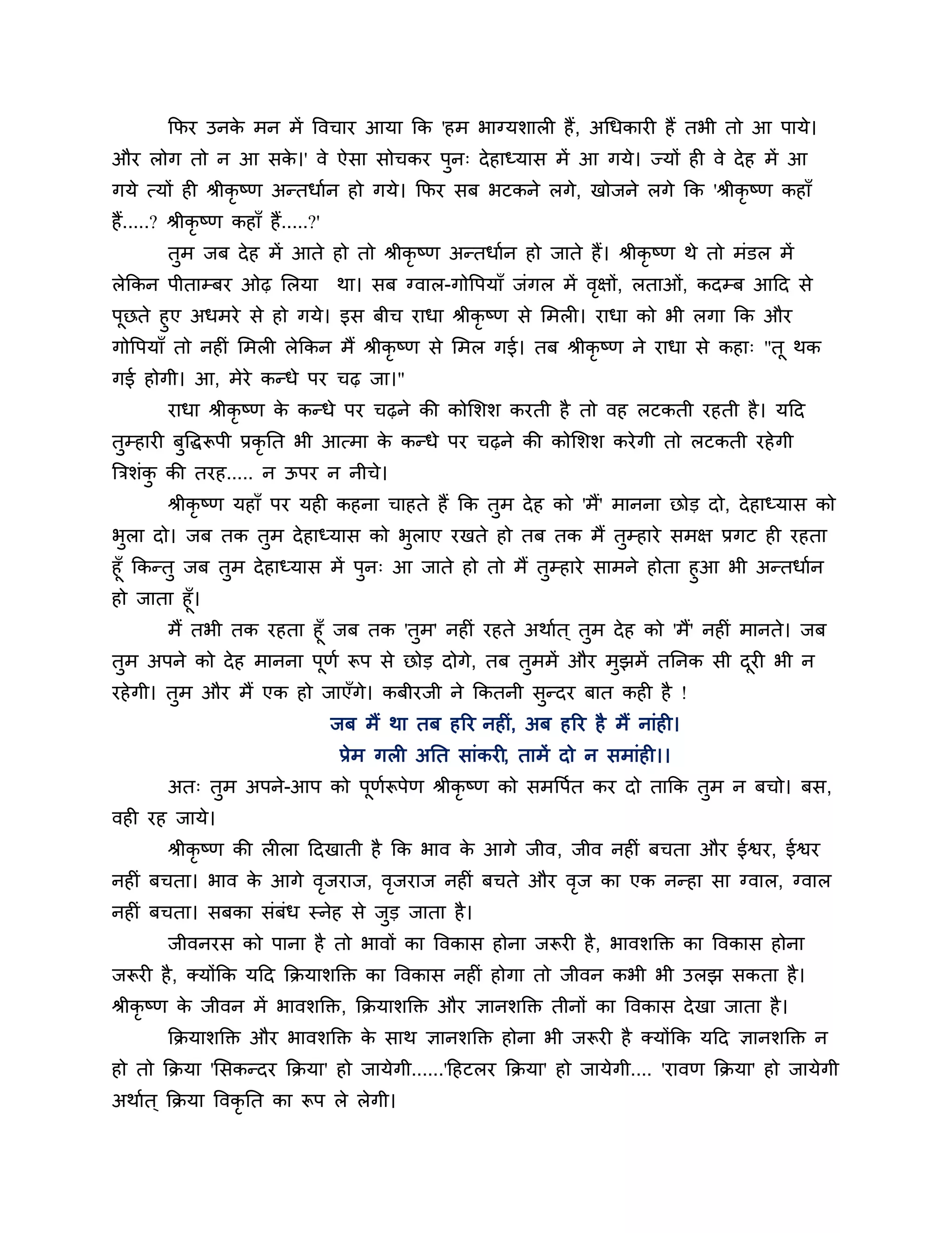कपय उनक भन भें त्तवचाय आमा कक 'हभ बाग्मर्ारी हैं , अगधकायी हैं तबी तो आ ऩामे।
                े
औय रोग तो न आ सक।' वे ऐसा सोचकय ऩुन् दे हाध्मास भें आ गमे। ज्मों ही वे दे ह भें आ
                े
गमे त्मों ही श्रीकृष्ण अन्तधाशन हो गमे। कपय सफ बटकने रगे, खोजने रगे कक 'श्रीकृ ष्ण कहाॉ
हैं.....? श्रीकृष्ण कहाॉ हैं.....?'
         तुभ जफ दे ह भें आते हो तो श्रीकृष्ण अन्तधाशन हो जाते हैं। श्रीकृष्ण थे तो भॊडर भें
रेककन ऩीताम्फय ओढ़ लरमा               था। सफ ग्वार-गोत्तऩमाॉ जॊगर भें वऺों, रताओॊ, कदम्फ आठद से
                                                                       ृ
ऩछते हुए अधभये से हो गमे। इस फीच याधा श्रीकृष्ण से लभरी। याधा को बी रगा कक औय
 ू
गोत्तऩमाॉ तो नहीॊ लभरी रेककन भैं श्रीकृष्ण से लभर गई। तफ श्रीकृष्ण ने याधा से कहा् "तू थक
गई होगी। आ, भेये कन्धे ऩय चढ़ जा।"
         याधा श्रीकृष्ण क कन्धे ऩय चढ़ने की कोलर्र् कयती है तो वह रटकती यहती है । मठद
                         े
तम्हायी फत्तद्धरूऩी प्रकृनत बी आत्भा क कन्धे ऩय चढ़ने की कोलर्र् कये गी तो रटकती यहे गी
 ु       ु                            े
त्रिर्ॊक की तयह..... न ऊऩय न नीचे।
        ु
         श्रीकृष्ण महाॉ ऩय मही कहना चाहते हैं कक तुभ दे ह को 'भैं' भानना छोड दो, दे हाध्मास को
बुरा दो। जफ तक तुभ दे हाध्मास को बुराए यखते हो तफ तक भैं तुम्हाये सभऺ प्रगट ही यहता
हूॉ ककन्तु जफ तुभ दे हाध्मास भें ऩुन् आ जाते हो तो भैं तुम्हाये साभने होता हुआ बी अन्तधाशन
हो जाता हूॉ।
         भैं तबी तक यहता हूॉ जफ तक 'तुभ' नहीॊ यहते अथाशत ् तुभ दे ह को 'भैं' नहीॊ भानते। जफ
तुभ अऩने को दे ह भानना ऩूणश रूऩ से छोड दोगे, तफ तुभभें औय भुझभें तननक सी दयी बी न
                                                                          ू
यहे गी। तुभ औय भैं एक हो जाएॉगे। कफीयजी ने ककतनी सुन्दय फात कही है !
                                      जफ भैं था तफ हरय नहीॊ, अफ हरय है भैं नाॊही।
                                       प्रेभ गरी अनत साॊकयी, ताभें दो न सभाॊही।।
         अत् तुभ अऩने-आऩ को ऩूणरूऩेण श्रीकृष्ण को सभत्तऩशत कय दो ताकक तुभ न फचो। फस,
                               श
वही यह जामे।
         श्रीकृष्ण की रीरा ठदखाती है कक बाव क आगे जीव, जीव नहीॊ फचता औय ईश्वय, ईश्वय
                                             े
नहीॊ फचता। बाव क आगे वजयाज, वजयाज नहीॊ फचते औय वज का एक नन्हा सा ग्वार, ग्वार
                े     ृ      ृ                  ृ
नहीॊ फचता। सफका सॊफॊध स्नेह से जड जाता है ।
                                ु
         जीवनयस को ऩाना है तो बावों का त्तवकास होना जरूयी है , बावर्क्तक्त का त्तवकास होना
जरूयी है , क्मोंकक मठद कक्रमार्क्तक्त का त्तवकास नहीॊ होगा तो जीवन कबी बी उरझ सकता है ।
श्रीकृष्ण क जीवन भें बावर्क्तक्त, कक्रमार्क्तक्त औय ऻानर्क्तक्त तीनों का त्तवकास दे खा जाता है ।
           े
         कक्रमार्क्तक्त औय बावर्क्तक्त क साथ ऻानर्क्तक्त होना बी जरूयी है क्मोंकक मठद ऻानर्क्तक्त न
                                        े
हो तो कक्रमा 'लसकन्दय कक्रमा' हो जामेगी......'ठहटरय कक्रमा' हो जामेगी.... 'यावण कक्रमा' हो जामेगी
अथाशत ् कक्रमा त्तवकृनत का रूऩ रे रेगी।
 