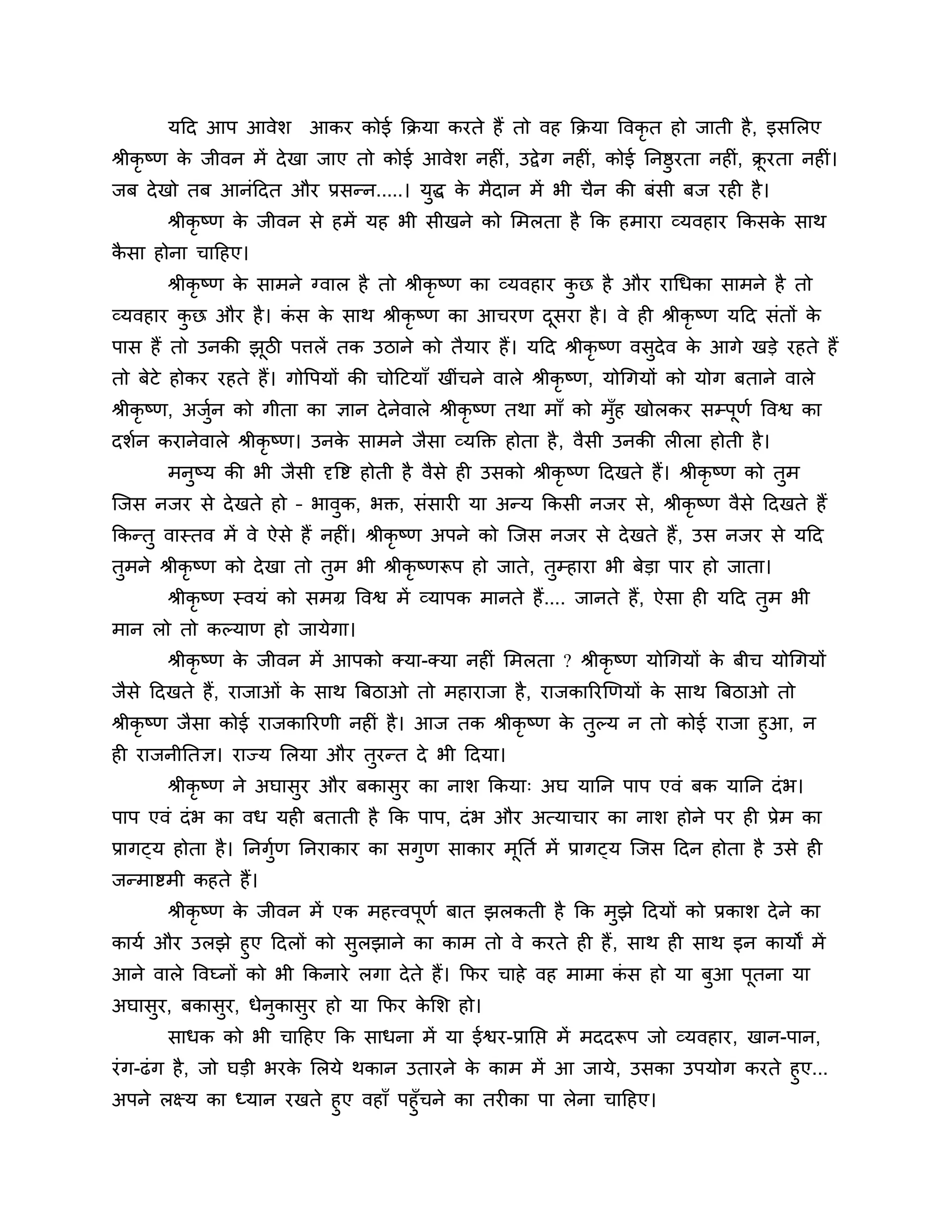 मठद आऩ आवेर्       आकय कोई कक्रमा कयते हैं तो वह कक्रमा त्तवकृत हो जाती है , इसलरए
श्रीकृष्ण क जीवन भें दे खा जाए तो कोई आवेर् नहीॊ, उद्वे ग नहीॊ, कोई ननष्ठुयता नहीॊ, क्रयता नहीॊ।
           े                                                                          ू
जफ दे खो तफ आनॊठदत औय प्रसन्न.....। मुद्ध क भैदान भें बी चैन की फॊसी फज यही है ।
                                           े
       श्रीकृष्ण क जीवन से हभें मह बी सीखने को लभरता है कक हभाया व्मवहाय ककसक साथ
                  े                                                          े
कसा होना चाठहए।
 ै
       श्रीकृष्ण क साभने ग्वार है तो श्रीकृष्ण का व्मवहाय कछ है औय यागधका साभने है तो
                  े                                        ु
व्मवहाय कछ औय है । कस क साथ श्रीकृष्ण का आचयण दसया है । वे ही श्रीकृष्ण मठद सॊतों क
         ु          ॊ  े                       ू                                   े
ऩास हैं तो उनकी झिी ऩिरें तक उिाने को तैमाय हैं। मठद श्रीकृष्ण वसदेव क आगे खडे यहते हैं
                 ू                                               ु    े
तो फेटे होकय यहते हैं। गोत्तऩमों की चोठटमाॉ खीॊचने वारे श्रीकृष्ण, मोगगमों को मोग फताने वारे
श्रीकृष्ण, अजन को गीता का ऻान दे नवारे श्रीकृष्ण तथा भाॉ को भॉह खोरकय सम्ऩणश त्तवश्व का
             ुश                   े                           ु           ू
दर्शन कयानेवारे श्रीकृष्ण। उनक साभने जैसा व्मक्तक्त होता है , वैसी उनकी रीरा होती है ।
                              े
       भनष्म की बी जैसी दृत्तष्ट होती है वैसे ही उसको श्रीकृष्ण ठदखते हैं। श्रीकृष्ण को तभ
         ु                                                                               ु
श्चजस नजय से दे खते हो – बावक, बक्त, सॊसायी मा अन्म ककसी नजय से, श्रीकृष्ण वैसे ठदखते हैं
                            ु
ककन्तु वास्तव भें वे ऐसे हैं नहीॊ। श्रीकृष्ण अऩने को श्चजस नजय से दे खते हैं , उस नजय से मठद
तुभने श्रीकृष्ण को दे खा तो तुभ बी श्रीकृष्णरूऩ हो जाते, तुम्हाया बी फेडा ऩाय हो जाता।
       श्रीकृष्ण स्वमॊ को सभग्र त्तवश्व भें व्माऩक भानते हैं .... जानते हैं, ऐसा ही मठद तुभ बी
भान रो तो कल्माण हो जामेगा।
       श्रीकृष्ण क जीवन भें आऩको क्मा-क्मा नहीॊ लभरता ? श्रीकृष्ण मोगगमों क फीच मोगगमों
                  े                                                        े
जैसे ठदखते हैं, याजाओॊ क साथ त्रफिाओ तो भहायाजा है , याजकारयखणमों क साथ त्रफिाओ तो
                        े                                          े
श्रीकृष्ण जैसा कोई याजकारयणी नहीॊ है । आज तक श्रीकृष्ण क तुल्म न तो कोई याजा हुआ, न
                                                        े
ही याजनीनतऻ। याज्म लरमा औय तुयन्त दे बी ठदमा।
       श्रीकृष्ण ने अघासुय औय फकासुय का नार् ककमा् अघ मानन ऩाऩ एवॊ फक मानन दॊ ब।
ऩाऩ एवॊ दॊ ब का वध मही फताती है कक ऩाऩ, दॊ ब औय अत्माचाय का नार् होने ऩय ही प्रेभ का
प्रागट्म होता है । ननगुण ननयाकाय का सगुण साकाय भूनतश भें प्रागट्म श्चजस ठदन होता है उसे ही
                       श
जन्भाष्टभी कहते हैं।
       श्रीकृष्ण क जीवन भें एक भहत्त्वऩूणश फात झरकती है कक भुझे ठदमों को प्रकार् दे ने का
                  े
कामश औय उरझे हुए ठदरों को सुरझाने का काभ तो वे कयते ही हैं , साथ ही साथ इन कामों भें
आने वारे त्तवघ्नों को बी ककनाये रगा दे ते हैं। कपय चाहे वह भाभा कस हो मा फुआ ऩूतना मा
                                                                 ॊ
अघासुय, फकासुय, धेनुकासुय हो मा कपय कलर् हो।
                                     े
       साधक को बी चाठहए कक साधना भें मा ईश्वय-प्रानप्त भें भददरूऩ जो व्मवहाय, खान-ऩान,
यॊ ग-ढॊ ग है , जो घडी बयक लरमे थकान उतायने क काभ भें आ जामे, उसका उऩमोग कयते हुए...
                         े                   े
अऩने रक्ष्म का ध्मान यखते हुए वहाॉ ऩहुॉचने का तयीका ऩा रेना चाठहए।
 