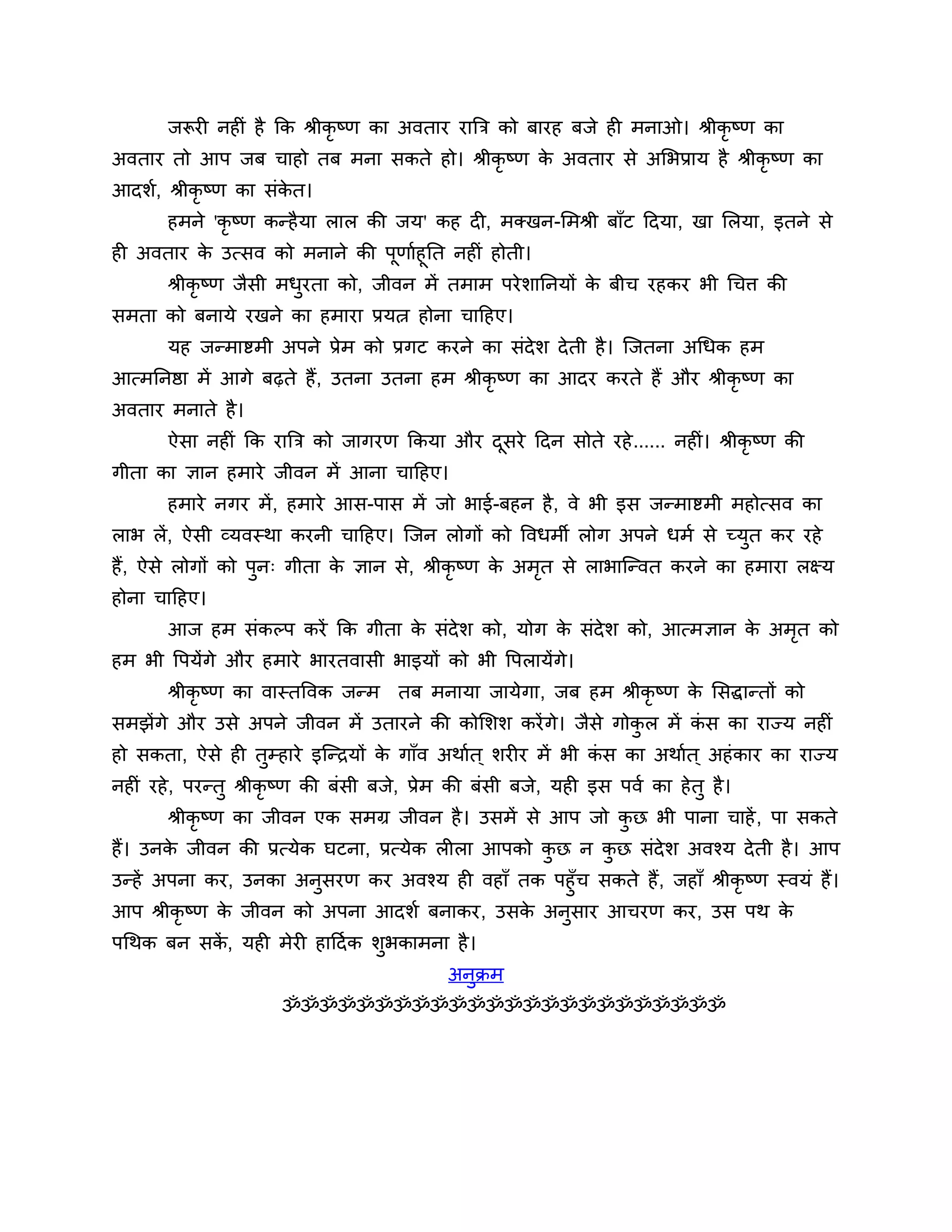 जरूयी नहीॊ है कक श्रीकृष्ण का अवताय यात्रि को फायह फजे ही भनाओ। श्रीकृष्ण का
अवताय तो आऩ जफ चाहो तफ भना सकते हो। श्रीकृष्ण क अवताय से अलबप्राम है श्रीकृष्ण का
                                               े
आदर्श, श्रीकृष्ण का सॊकत।
                       े
       हभने 'कृ ष्ण कन्है मा रार की जम' कह दी, भक्खन-लभश्री फाॉट ठदमा, खा लरमा, इतने से
ही अवताय क उत्सव को भनाने की ऩूणाशहूनत नहीॊ होती।
          े
       श्रीकृष्ण जैसी भधयता को, जीवन भें तभाभ ऩये र्ाननमों क फीच यहकय बी गचि की
                        ु                                   े
सभता को फनामे यखने का हभाया प्रमत्न होना चाठहए।
       मह जन्भाष्टभी अऩने प्रेभ को प्रगट कयने का सॊदेर् दे ती है । श्चजतना अगधक हभ
आत्भननष्ठा भें आगे फढ़ते हैं, उतना उतना हभ श्रीकृष्ण का आदय कयते हैं औय श्रीकृष्ण का
अवताय भनाते है ।
       ऐसा नहीॊ कक यात्रि को जागयण ककमा औय दसये ठदन सोते यहे ...... नहीॊ। श्रीकृष्ण की
                                            ू
गीता का ऻान हभाये जीवन भें आना चाठहए।
       हभाये नगय भें , हभाये आस-ऩास भें जो बाई-फहन है , वे बी इस जन्भाष्टभी भहोत्सव का
राब रें, ऐसी व्मवस्था कयनी चाठहए। श्चजन रोगों को त्तवधभी रोग अऩने धभश से च्मुत कय यहे
हैं, ऐसे रोगों को ऩुन् गीता क ऻान से, श्रीकृष्ण क अभत से राबाश्चन्वत कयने का हभाया रक्ष्म
                             े                   े  ृ
होना चाठहए।
       आज हभ सॊकल्ऩ कयें कक गीता क सॊदेर् को, मोग क सॊदेर् को, आत्भऻान क अभत को
                                  े                े                    े  ृ
हभ बी त्तऩमेंगे औय हभाये बायतवासी बाइमों को बी त्तऩरामेंगे।
       श्रीकृष्ण का वास्तत्तवक जन्भ तफ भनामा जामेगा, जफ हभ श्रीकृष्ण क लसद्धान्तों को
                                                                      े
सभझेंगे औय उसे अऩने जीवन भें उतायने की कोलर्र् कयें गे। जैसे गोकर भें कस का याज्म नहीॊ
                                                                ु      ॊ
हो सकता, ऐसे ही तुम्हाये इश्चन्िमों क गाॉव अथाशत ् र्यीय भें बी कस का अथाशत ् अहॊ काय का याज्म
                                     े                           ॊ
नहीॊ यहे , ऩयन्तु श्रीकृष्ण की फॊसी फजे, प्रेभ की फॊसी फजे, मही इस ऩवश का हे तु है ।
       श्रीकृष्ण का जीवन एक सभग्र जीवन है । उसभें से आऩ जो कछ बी ऩाना चाहें , ऩा सकते
                                                            ु
हैं। उनक जीवन की प्रत्मेक घटना, प्रत्मेक रीरा आऩको कछ न कछ सॊदेर् अवश्म दे ती है । आऩ
        े                                           ु    ु
उन्हें अऩना कय, उनका अनुसयण कय अवश्म ही वहाॉ तक ऩहुॉच सकते हैं , जहाॉ श्रीकृष्ण स्वमॊ हैं।
आऩ श्रीकृष्ण क जीवन को अऩना आदर्श फनाकय, उसक अनुसाय आचयण कय, उस ऩथ क
              े                               े                                   े
ऩगथक फन सक, मही भेयी हाठदश क र्ुबकाभना है ।
          ें
                                             अनुक्रभ
                       ॐॐॐॐॐॐॐॐॐॐॐॐॐॐॐॐॐॐॐॐॐॐॐॐ
 