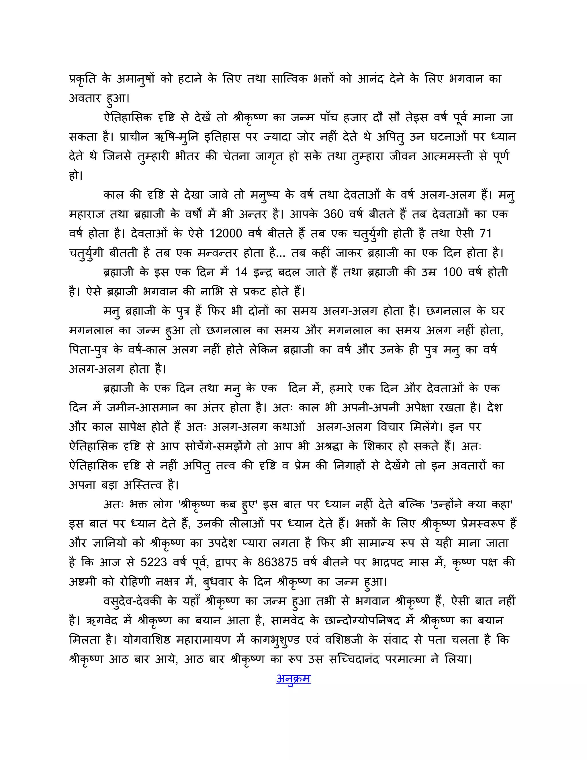प्रकृनत क अभानषों को हटाने क लरए तथा साश्चत्त्वक बक्तों को आनॊद दे ने क लरए बगवान का
         े    ु             े                                          े
अवताय हुआ।
     ऐनतहालसक दृत्तष्ट से दे खें तो श्रीकृष्ण का जन्भ ऩाॉच हजाय दौ सौ तेइस वषश ऩूवश भाना जा
सकता है । प्राचीन ऋत्तष-भुनन इनतहास ऩय ज्मादा जोय नहीॊ दे ते थे अत्तऩतु उन घटनाओॊ ऩय ध्मान
दे ते थे श्चजनसे तुम्हायी बीतय की चेतना जागत हो सक तथा तुम्हाया जीवन आत्भभस्ती से ऩूणश
                                           ृ      े
हो।
        कार की दृत्तष्ट से दे खा जावे तो भनष्म क वषश तथा दे वताओॊ क वषश अरग-अरग हैं। भनु
                                           ु    े                  े
भहायाज तथा ब्रह्माजी क वषों भें बी अन्तय है । आऩक 360 वषश फीतते हैं तफ दे वताओॊ का एक
                      े                          े
वषश होता है । दे वताओॊ क ऐसे 12000 वषश फीतते हैं तफ एक चतुमगी होती है तथा ऐसी 71
                        े                                  ुश
चतमगी फीतती है तफ एक भन्वन्तय होता है... तफ कहीॊ जाकय ब्रह्माजी का एक ठदन होता है ।
  ु ुश
        ब्रह्माजी क इस एक ठदन भें 14 इन्ि फदर जाते हैं तथा ब्रह्माजी की उम्र 100 वषश होती
                   े
है । ऐसे ब्रह्माजी बगवान की नालब से प्रकट होते हैं।
        भनु ब्रह्माजी क ऩुि हैं कपय बी दोनों का सभम अरग-अरग होता है । छगनरार क घय
                       े                                                      े
भगनरार का जन्भ हुआ तो छगनरार का सभम औय भगनरार का सभम अरग नहीॊ होता,
त्तऩता-ऩुि क वषश-कार अरग नहीॊ होते रेककन ब्रह्माजी का वषश औय उनक ही ऩुि भनु का वषश
            े                                                   े
अरग-अरग होता है ।
        ब्रह्माजी क एक ठदन तथा भनु क एक ठदन भें , हभाये एक ठदन औय दे वताओॊ क एक
                   े                े                                       े
ठदन भें जभीन-आसभान का अॊतय होता है । अत् कार बी अऩनी-अऩनी अऩेऺा यखता है । दे र्
औय कार साऩेऺ होते हैं अत् अरग-अरग कथाओॊ                 अरग-अरग त्तवचाय लभरेंगे। इन ऩय
ऐनतहालसक दृत्तष्ट से आऩ सोचें गे-सभझेंगे तो आऩ बी अश्रद्धा क लर्काय हो सकते हैं। अत्
                                                            े
ऐनतहालसक दृत्तष्ट से नहीॊ अत्तऩतु तत्त्व की दृत्तष्ट व प्रेभ की ननगाहों से दे खेंगे तो इन अवतायों का
अऩना फडा अश्चस्तत्त्व है ।
      अत् बक्त रोग 'श्रीकृ ष्ण कफ हुए' इस फात ऩय ध्मान नहीॊ दे ते फश्चल्क 'उन्होंने क्मा कहा'
इस फात ऩय ध्मान दे ते हैं, उनकी रीराओॊ ऩय ध्मान दे ते हैं। बक्तों क लरए श्रीकृष्ण प्रेभस्वरूऩ हैं
                                                                   े
औय ऻाननमों को श्रीकृष्ण का उऩदे र् प्माया रगता है कपय बी साभान्म रूऩ से मही भाना जाता
है कक आज से 5223 वषश ऩूव, द्वाऩय क 863875 वषश फीतने ऩय बािऩद भास भें , कृष्ण ऩऺ की
                        श         े
अष्टभी को योठहणी नऺि भें , फुधवाय क ठदन श्रीकृष्ण का जन्भ हुआ।
                                      े
       वसुदेव-दे वकी क महाॉ श्रीकृष्ण का जन्भ हुआ तबी से बगवान श्रीकृष्ण हैं , ऐसी फात नहीॊ
                      े
है । ऋगवेद भें श्रीकृष्ण का फमान आता है , साभवेद क छान्दोग्मोऩननषद भें श्रीकृष्ण का फमान
                                                  े
लभरता है । मोगवालर्ष्ठ भहायाभामण भें कागबुर्ुण्ड एवॊ वलर्ष्ठजी क सॊवाद से ऩता चरता है कक
                                                                े
श्रीकृष्ण आि फाय आमे, आि फाय श्रीकृष्ण का रूऩ उस सश्चच्चदानॊद ऩयभात्भा ने लरमा।
                                               अनक्रभ
                                                 ु
 