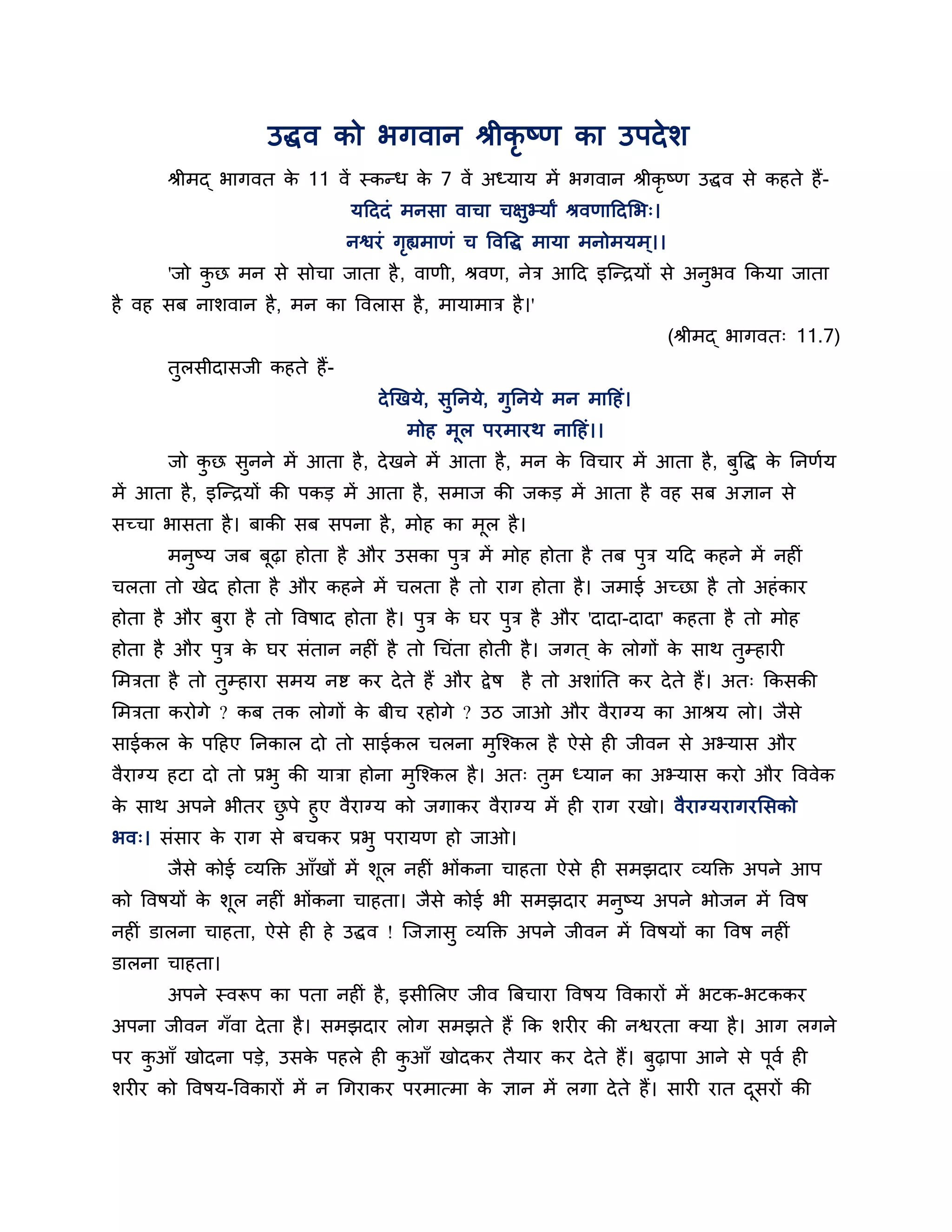 उद्धव को बगवान श्रीकृष्ण का उऩदे र्
       श्रीभद् बागवत क 11 वें स्कन्ध क 7 वें अध्माम भें बगवान श्रीकृष्ण उद्धव से कहते हैं-
                      े               े
                                मठददॊ भनसा वाचा चऺुभ्माां श्रवणाठदलब्।
                               नश्वयॊ गह्यभाणॊ च त्तवत्तद्ध भामा भनोभमभ ्।।
                                       ृ
       'जो कछ भन से सोचा जाता है , वाणी, श्रवण, नेि आठद इश्चन्िमों से अनबव ककमा जाता
            ु                                                           ु
है वह सफ नार्वान है , भन का त्तवरास है , भामाभाि है ।'
                                                                              (श्रीभद् बागवत् 11.7)
       तुरसीदासजी कहते हैं-
                                   दे खखमे, सुननमे, गुननमे भन भाठहॊ।
                                       भोह भूर ऩयभायथ नाठहॊ।।
       जो कछ सुनने भें आता है , दे खने भें आता है , भन क त्तवचाय भें आता है , फुत्तद्ध क ननणशम
           ु                                            े                               े
भें आता है , इश्चन्िमों की ऩकड भें आता है , सभाज की जकड भें आता है वह सफ अऻान से
सच्चा बासता है । फाकी सफ सऩना है , भोह का भूर है ।
       भनुष्म जफ फूढ़ा होता है औय उसका ऩुि भें भोह होता है तफ ऩुि मठद कहने भें नहीॊ
चरता तो खेद होता है औय कहने भें चरता है तो याग होता है । जभाई अच्छा है तो अहॊ काय
होता है औय फुया है तो त्तवषाद होता है । ऩुि क घय ऩुि है औय 'दादा-दादा' कहता है तो भोह
                                             े
होता है औय ऩुि क घय सॊतान नहीॊ है तो गचॊता होती है । जगत ् क रोगों क साथ तुम्हायी
                े                                           े       े
लभिता है तो तुम्हाया सभम नष्ट कय दे ते हैं औय द्वे ष   है तो अर्ाॊनत कय दे ते हैं। अत् ककसकी
लभिता कयोगे ? कफ तक रोगों क फीच यहोगे ? उि जाओ औय वैयाग्म का आश्रम रो। जैसे
                           े
साईकर क ऩठहए ननकार दो तो साईकर चरना भुश्चश्कर है ऐसे ही जीवन से अभ्मास औय
       े
वैयाग्म हटा दो तो प्रबु की मािा होना भुश्चश्कर है । अत् तुभ ध्मान का अभ्मास कयो औय त्तववेक
क साथ अऩने बीतय छऩे हुए वैयाग्म को जगाकय वैयाग्म भें ही याग यखो। वैयाग्मयागयलसको
 े                 ु
बव्। सॊसाय क याग से फचकय प्रबु ऩयामण हो जाओ।
            े
       जैसे कोई व्मक्तक्त आॉखों भें र्र नहीॊ बोंकना चाहता ऐसे ही सभझदाय व्मक्तक्त अऩने आऩ
                                      ू
को त्तवषमों क र्ूर नहीॊ बोंकना चाहता। जैसे कोई बी सभझदाय भनुष्म अऩने बोजन भें त्तवष
             े
नहीॊ डारना चाहता, ऐसे ही हे उद्धव ! श्चजऻासु व्मक्तक्त अऩने जीवन भें त्तवषमों का त्तवष नहीॊ
डारना चाहता।
       अऩने स्वरूऩ का ऩता नहीॊ है , इसीलरए जीव त्रफचाया त्तवषम त्तवकायों भें बटक-बटककय
अऩना जीवन गॉवा दे ता है । सभझदाय रोग सभझते हैं कक र्यीय की नश्वयता क्मा है । आग रगने
ऩय कआॉ खोदना ऩडे, उसक ऩहरे ही कआॉ खोदकय तैमाय कय दे ते हैं। फढ़ाऩा आने से ऩवश ही
    ु                े         ु                             ु             ू
र्यीय को त्तवषम-त्तवकायों भें न गगयाकय ऩयभात्भा क ऻान भें रगा दे ते हैं। सायी यात दसयों की
                                                 े                                 ू
 