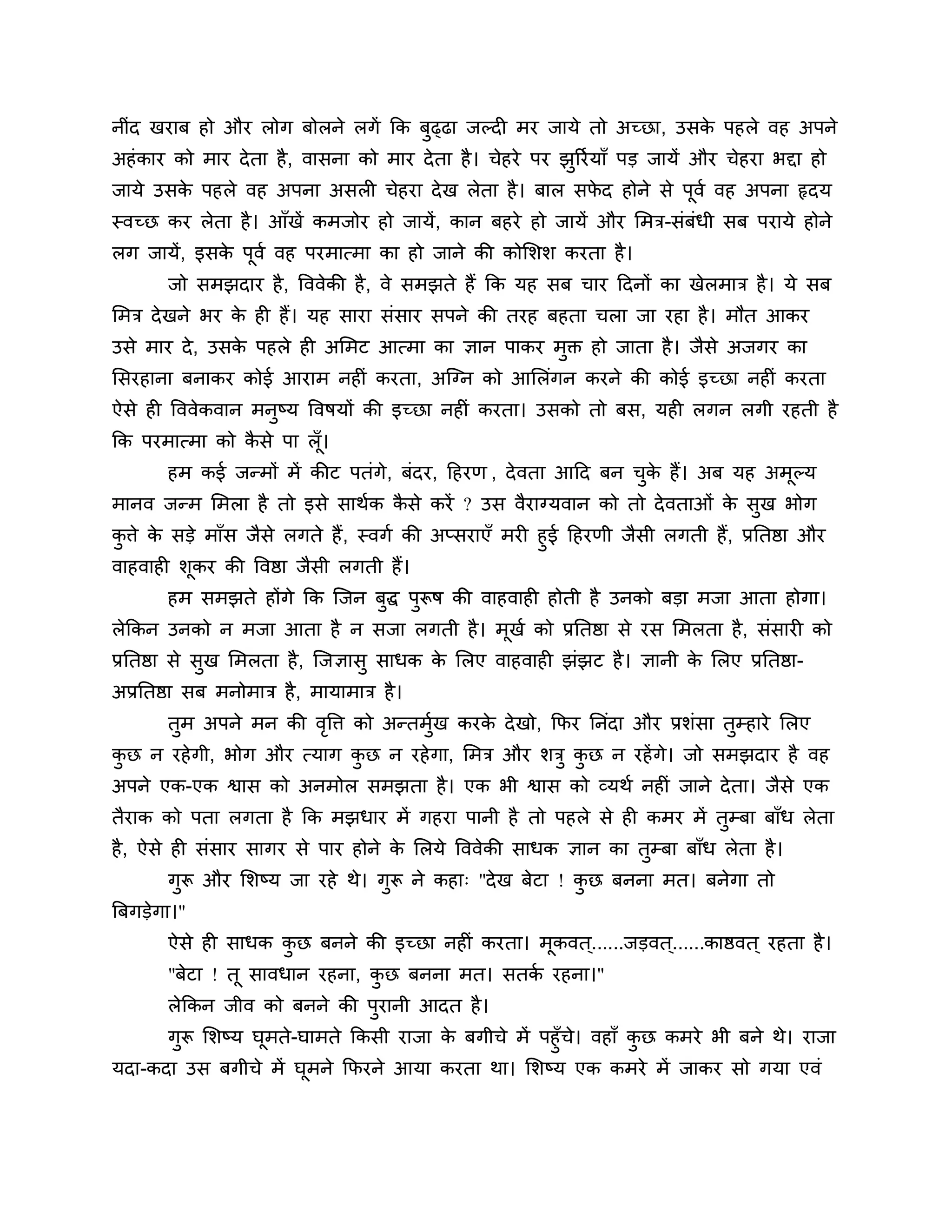 नीॊद खयाफ हो औय रोग फोरने रगें कक फुढ्ढा जल्दी भय जामे तो अच्छा, उसक ऩहरे वह अऩने
                                                                    े
अहॊ काय को भाय दे ता है , वासना को भाय दे ता है । चेहये ऩय झुरयश माॉ ऩड जामें औय चेहया बद्दा हो
जामे उसक ऩहरे वह अऩना असरी चेहया दे ख रेता है । फार सपद होने से ऩूवश वह अऩना रृदम
        े                                             े
स्वच्छ कय रेता है । आॉखें कभजोय हो जामें, कान फहये हो जामें औय लभि-सॊफॊधी सफ ऩयामे होने
रग जामें, इसक ऩूवश वह ऩयभात्भा का हो जाने की कोलर्र् कयता है ।
             े
        जो सभझदाय है , त्तववेकी है , वे सभझते हैं कक मह सफ चाय ठदनों का खेरभाि है । मे सफ
लभि दे खने बय क ही हैं। मह साया सॊसाय सऩने की तयह फहता चरा जा यहा है । भौत आकय
               े
उसे भाय दे , उसक ऩहरे ही अलभट आत्भा का ऻान ऩाकय भक्त हो जाता है । जैसे अजगय का
                े                                ु
लसयहाना फनाकय कोई आयाभ नहीॊ कयता, अश्चग्न को आलरॊगन कयने की कोई इच्छा नहीॊ कयता
ऐसे ही त्तववेकवान भनष्म त्तवषमों की इच्छा नहीॊ कयता। उसको तो फस, मही रगन रगी यहती है
                    ु
कक ऩयभात्भा को कसे ऩा रॉ ।
                ै        ू
        हभ कई जन्भों भें कीट ऩतॊगे, फॊदय, ठहयण , दे वता आठद फन चक हैं। अफ मह अभल्म
                                                                ु े            ू
भानव जन्भ लभरा है तो इसे साथशक कसे कयें ? उस वैयाग्मवान को तो दे वताओॊ क सुख बोग
                                ै                                       े
किे क सडे भाॉस जैसे रगते हैं , स्वगश की अप्सयाएॉ भयी हुई ठहयणी जैसी रगती हैं, प्रनतष्ठा औय
 ु   े
वाहवाही र्ूकय की त्तवष्ठा जैसी रगती हैं।
        हभ सभझते होंगे कक श्चजन फद्ध ऩुरूष की वाहवाही होती है उनको फडा भजा आता होगा।
                                 ु
रेककन उनको न भजा आता है न सजा रगती है । भूखश को प्रनतष्ठा से यस लभरता है , सॊसायी को
प्रनतष्ठा से सुख लभरता है , श्चजऻासु साधक क लरए वाहवाही झॊझट है । ऻानी क लरए प्रनतष्ठा-
                                           े                            े
अप्रनतष्ठा सफ भनोभाि है , भामाभाि है ।
        तुभ अऩने भन की वत्ति को अन्तभुख कयक दे खो, कपय ननॊदा औय प्रर्ॊसा तुम्हाये लरए
                        ृ             श    े
कछ न यहे गी, बोग औय त्माग कछ न यहे गा, लभि औय र्िु कछ न यहें गे। जो सभझदाय है वह
 ु                         ु                        ु
अऩने एक-एक श्वास को अनभोर सभझता है । एक बी श्वास को व्मथश नहीॊ जाने दे ता। जैसे एक
तैयाक को ऩता रगता है कक भझधाय भें गहया ऩानी है तो ऩहरे से ही कभय भें तुम्फा फाॉध रेता
है , ऐसे ही सॊसाय सागय से ऩाय होने क लरमे त्तववेकी साधक ऻान का तुम्फा फाॉध रेता है ।
                                    े
        गुरू औय लर्ष्म जा यहे थे। गुरू ने कहा् "दे ख फेटा ! कछ फनना भत। फनेगा तो
                                                             ु
त्रफगडेगा।"
        ऐसे ही साधक कछ फनने की इच्छा नहीॊ कयता। भूकवत ्......जडवत ्......काष्ठवत ् यहता है ।
                     ु
        "फेटा ! तू सावधान यहना, कछ फनना भत। सतक यहना।"
                                 ु             श
        रेककन जीव को फनने की ऩयानी आदत है ।
                              ु
      गुरू लर्ष्म घूभते-घाभते ककसी याजा क फगीचे भें ऩहुॉच। वहाॉ कछ कभये बी फने थे। याजा
                                         े               े       ु
मदा-कदा उस फगीचे भें घूभने कपयने आमा कयता था। लर्ष्म एक कभये भें जाकय सो गमा एवॊ
 