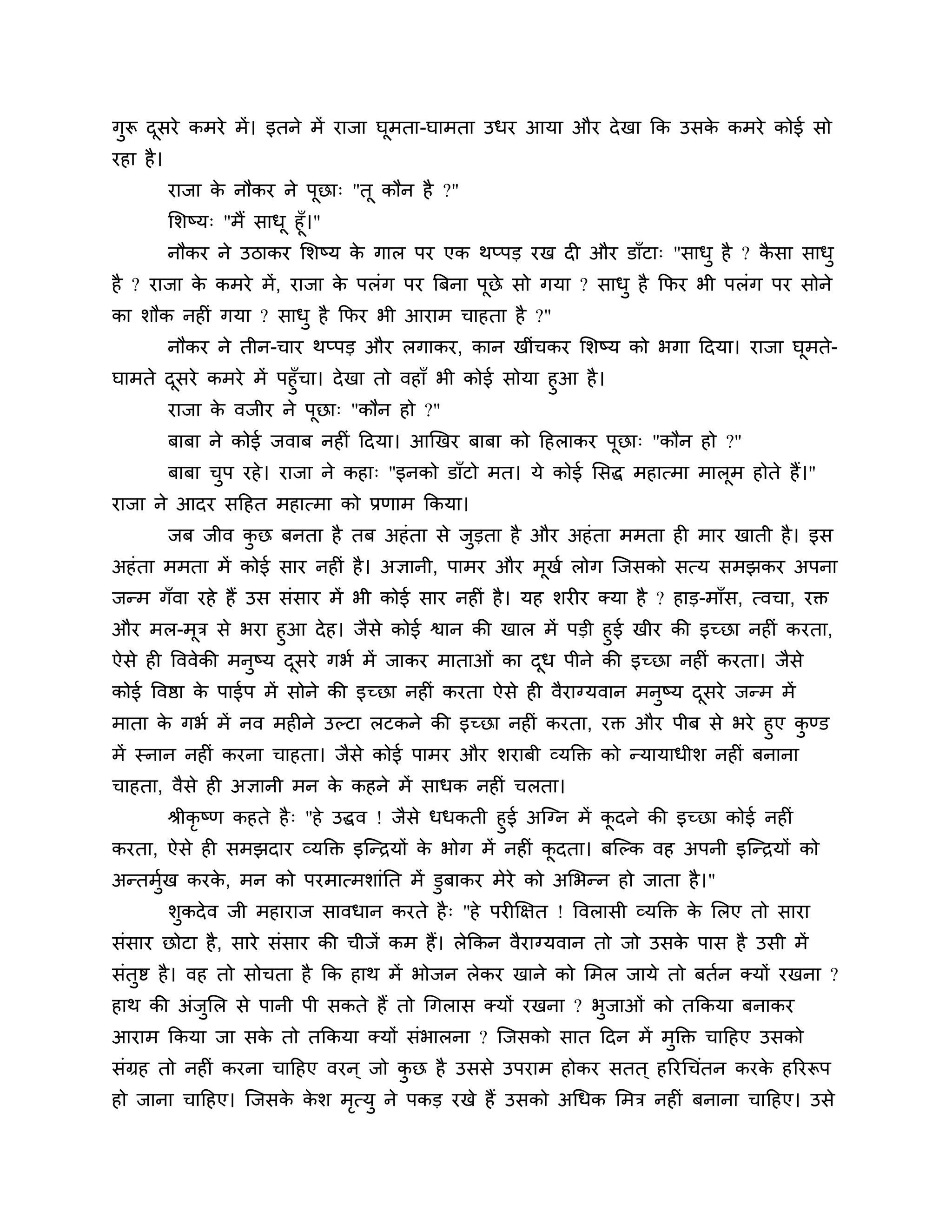 गुरू दसये कभये भें । इतने भें याजा घूभता-घाभता उधय आमा औय दे खा कक उसक कभये कोई सो
      ू                                                               े
यहा है ।
           याजा क नौकय ने ऩूछा् "तू कौन है ?"
                 े
           लर्ष्म् "भैं साधू हूॉ।"
           नौकय ने उिाकय लर्ष्म क गार ऩय एक थप्ऩड यख दी औय डाॉटा् "साधु है ? कसा साधु
                                   े                                          ै
है ? याजा क कभये भें , याजा क ऩरॊग ऩय त्रफना ऩूछे सो गमा ? साधु है कपय बी ऩरॊग ऩय सोने
           े                 े
का र्ौक नहीॊ गमा ? साधु है कपय बी आयाभ चाहता है ?"
           नौकय ने तीन-चाय थप्ऩड औय रगाकय, कान खीॊचकय लर्ष्म को बगा ठदमा। याजा घभते-
                                                                                ू
घाभते दसये कभये भें ऩहुॉचा। दे खा तो वहाॉ बी कोई सोमा हुआ है ।
       ू
      याजा क वजीय ने ऩूछा् "कौन हो ?"
            े
           फाफा ने कोई जवाफ नहीॊ ठदमा। आखखय फाफा को ठहराकय ऩूछा् "कौन हो ?"
           फाफा चऩ यहे । याजा ने कहा् "इनको डाॉटो भत। मे कोई लसद्ध भहात्भा भारभ होते हैं।"
                 ु                                                            ू
याजा ने आदय सठहत भहात्भा को प्रणाभ ककमा।
           जफ जीव कछ फनता है तफ अहॊ ता से जुडता है औय अहॊ ता भभता ही भाय खाती है । इस
                   ु
अहॊ ता भभता भें कोई साय नहीॊ है । अऻानी, ऩाभय औय भखश रोग श्चजसको सत्म सभझकय अऩना
                                                  ू
जन्भ गॉवा यहे हैं उस सॊसाय भें बी कोई साय नहीॊ है । मह र्यीय क्मा है ? हाड-भाॉस, त्वचा, यक्त
औय भर-भूि से बया हुआ दे ह। जैसे कोई श्वान की खार भें ऩडी हुई खीय की इच्छा नहीॊ कयता,
ऐसे ही त्तववेकी भनुष्म दसये गबश भें जाकय भाताओॊ का दध ऩीने की इच्छा नहीॊ कयता। जैसे
                        ू                           ू
कोई त्तवष्ठा क ऩाईऩ भें सोने की इच्छा नहीॊ कयता ऐसे ही वैयाग्मवान भनुष्म दसये जन्भ भें
              े                                                           ू
भाता क गबश भें नव भहीने उल्टा रटकने की इच्छा नहीॊ कयता, यक्त औय ऩीफ से बये हुए कण्ड
        े                                                                             ु
भें स्नान नहीॊ कयना चाहता। जैसे कोई ऩाभय औय र्याफी व्मक्तक्त को न्मामाधीर् नहीॊ फनाना
चाहता, वैसे ही अऻानी भन क कहने भें साधक नहीॊ चरता।
                         े
      श्रीकृष्ण कहते है ् "हे उद्धव ! जैसे धधकती हुई अश्चग्न भें कदने की इच्छा कोई नहीॊ
                                                                  ू
कयता, ऐसे ही सभझदाय व्मक्तक्त इश्चन्िमों क बोग भें नहीॊ कदता। फश्चल्क वह अऩनी इश्चन्िमों को
                                           े              ू
अन्तभख कयक, भन को ऩयभात्भर्ाॊनत भें डुफाकय भेये को अलबन्न हो जाता है ।"
     ुश   े
           र्ुकदे व जी भहायाज सावधान कयते है ् "हे ऩयीक्षऺत ! त्तवरासी व्मक्तक्त क लरए तो साया
                                                                                  े
सॊसाय छोटा है , साये सॊसाय की चीजें कभ हैं। रेककन वैयाग्मवान तो जो उसक ऩास है उसी भें
                                                                      े
सॊतुष्ट है । वह तो सोचता है कक हाथ भें बोजन रेकय खाने को लभर जामे तो फतशन क्मों यखना ?
हाथ की अॊजुलर से ऩानी ऩी सकते हैं तो गगरास क्मों यखना ? बुजाओॊ को तककमा फनाकय
आयाभ ककमा जा सक तो तककमा क्मों सॊबारना ? श्चजसको सात ठदन भें भुक्तक्त चाठहए उसको
               े
सॊग्रह तो नहीॊ कयना चाठहए वयन ् जो कछ है उससे उऩयाभ होकय सतत ् हरयगचॊतन कयक हरयरूऩ
                                    ु                                      े
हो जाना चाठहए। श्चजसक कर् भत्मु ने ऩकड यखे हैं उसको अगधक लभि नहीॊ फनाना चाठहए। उसे
                     े े   ृ
 