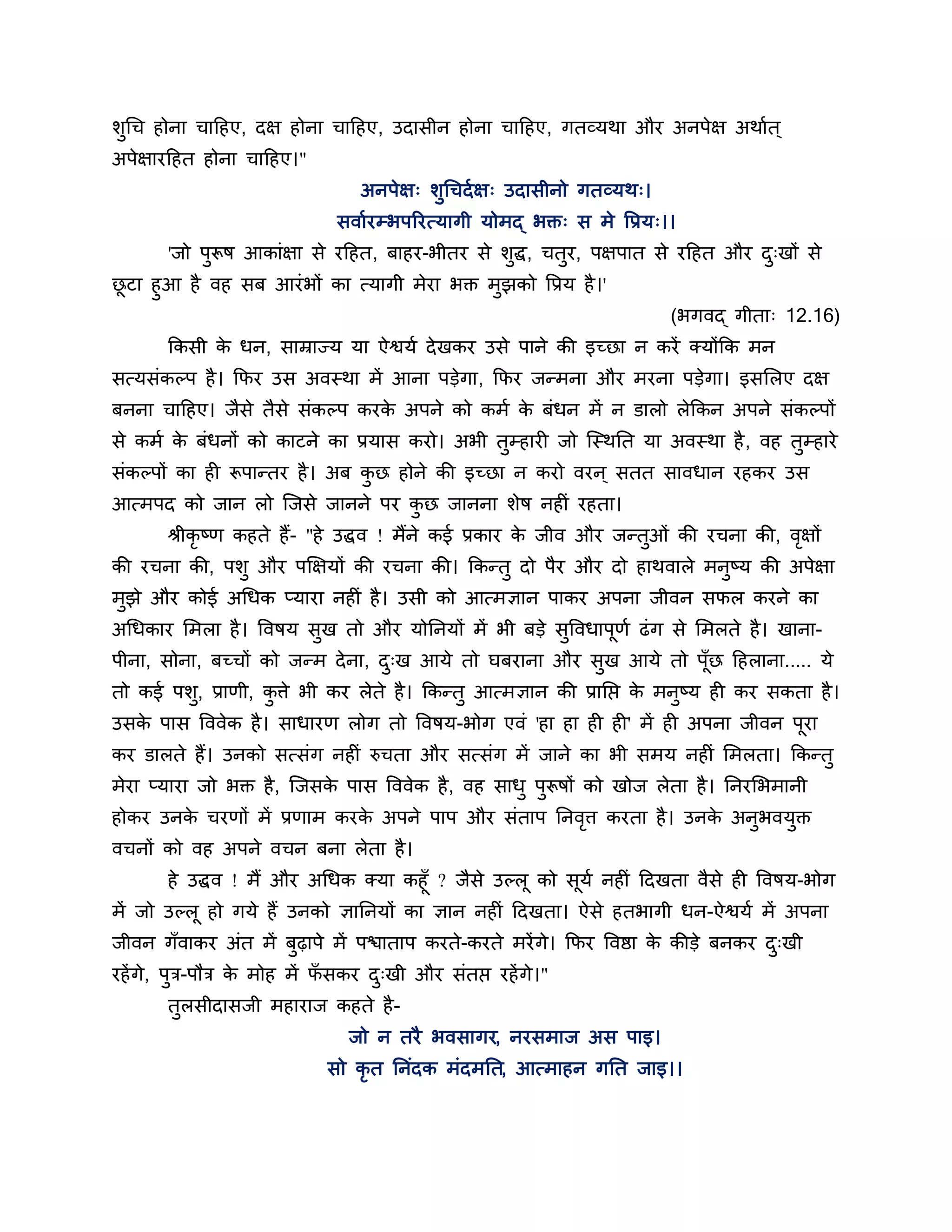 र्ुगच होना चाठहए, दऺ होना चाठहए, उदासीन होना चाठहए, गतव्मथा औय अनऩेऺ अथाशत ्
अऩेऺायठहत होना चाठहए।"
                                अनऩेऺ् र्ुगचदश ऺ् उदासीनो गतव्मथ्।
                             सवाशयम्बऩरयत्मागी मोभद् बक्त् स भे त्तप्रम्।।
       'जो ऩुरूष आकाॊऺा से यठहत, फाहय-बीतय से र्ुद्ध, चतुय, ऩऺऩात से यठहत औय द्खों से
                                                                              ु
छटा हुआ है वह सफ आयॊ बों का त्मागी भेया बक्त भुझको त्तप्रम है ।'
 ू
                                                                         (बगवद् गीता् 12.16)
       ककसी क धन, साम्राज्म मा ऐश्वमश दे खकय उसे ऩाने की इच्छा न कयें क्मोंकक भन
             े
सत्मसॊकल्ऩ है । कपय उस अवस्था भें आना ऩडेगा, कपय जन्भना औय भयना ऩडेगा। इसलरए दऺ
फनना चाठहए। जैसे तैसे सॊकल्ऩ कयक अऩने को कभश क फॊधन भें न डारो रेककन अऩने सॊकल्ऩों
                                े             े
से कभश क फॊधनों को काटने का प्रमास कयो। अबी तम्हायी जो श्चस्थनत मा अवस्था है , वह तम्हाये
        े                                    ु                                     ु
सॊकल्ऩों का ही रूऩान्तय है । अफ कछ होने की इच्छा न कयो वयन ् सतत सावधान यहकय उस
                                 ु
आत्भऩद को जान रो श्चजसे जानने ऩय कछ जानना र्ेष नहीॊ यहता।
                                  ु
       श्रीकृष्ण कहते हैं- "हे उद्धव ! भैंने कई प्रकाय क जीव औय जन्तओॊ की यचना की, वऺों
                                                        े           ु               ृ
की यचना की, ऩर्ु औय ऩक्षऺमों की यचना की। ककन्तु दो ऩैय औय दो हाथवारे भनुष्म की अऩेऺा
भुझे औय कोई अगधक प्माया नहीॊ है । उसी को आत्भऻान ऩाकय अऩना जीवन सपर कयने का
अगधकाय लभरा है । त्तवषम सुख तो औय मोननमों भें बी फडे सुत्तवधाऩूणश ढॊ ग से लभरते है । खाना-
ऩीना, सोना, फच्चों को जन्भ दे ना, द्ख आमे तो घफयाना औय सुख आमे तो ऩॉछ ठहराना..... मे
                                   ु                                ू
तो कई ऩर्, प्राणी, किे बी कय रेते है । ककन्तु आत्भऻान की प्रानप्त क भनुष्म ही कय सकता है ।
         ु          ु                                              े
उसक ऩास त्तववेक है । साधायण रोग तो त्तवषम-बोग एवॊ 'हा हा ही ही' भें ही अऩना जीवन ऩूया
   े
कय डारते हैं। उनको सत्सॊग नहीॊ रुचता औय सत्सॊग भें जाने का बी सभम नहीॊ लभरता। ककन्तु
भेया प्माया जो बक्त है , श्चजसक ऩास त्तववेक है , वह साधु ऩुरूषों को खोज रेता है । ननयलबभानी
                               े
होकय उनक चयणों भें प्रणाभ कयक अऩने ऩाऩ औय सॊताऩ ननवि कयता है । उनक अनुबवमुक्त
        े                    े                     ृ              े
वचनों को वह अऩने वचन फना रेता है ।
       हे उद्धव ! भैं औय अगधक क्मा कहूॉ ? जैसे उल्रू को सूमश नहीॊ ठदखता वैसे ही त्तवषम-बोग
भें जो उल्रू हो गमे हैं उनको ऻाननमों का ऻान नहीॊ ठदखता। ऐसे हतबागी धन-ऐश्वमश भें अऩना
जीवन गॉवाकय अॊत भें फुढ़ाऩे भें ऩिाताऩ कयते-कयते भयें गे। कपय त्तवष्ठा क कीडे फनकय द्खी
                                                                        े           ु
यहें गे, ऩुि-ऩौि क भोह भें पसकय द्खी औय सॊतप्त यहें गे।"
                  े         ॉ    ु
       तुरसीदासजी भहायाज कहते है -
                              जो न तयै बवसागय, नयसभाज अस ऩाइ।
                            सो कृत ननॊदक भॊदभनत, आत्भाहन गनत जाइ।।
 