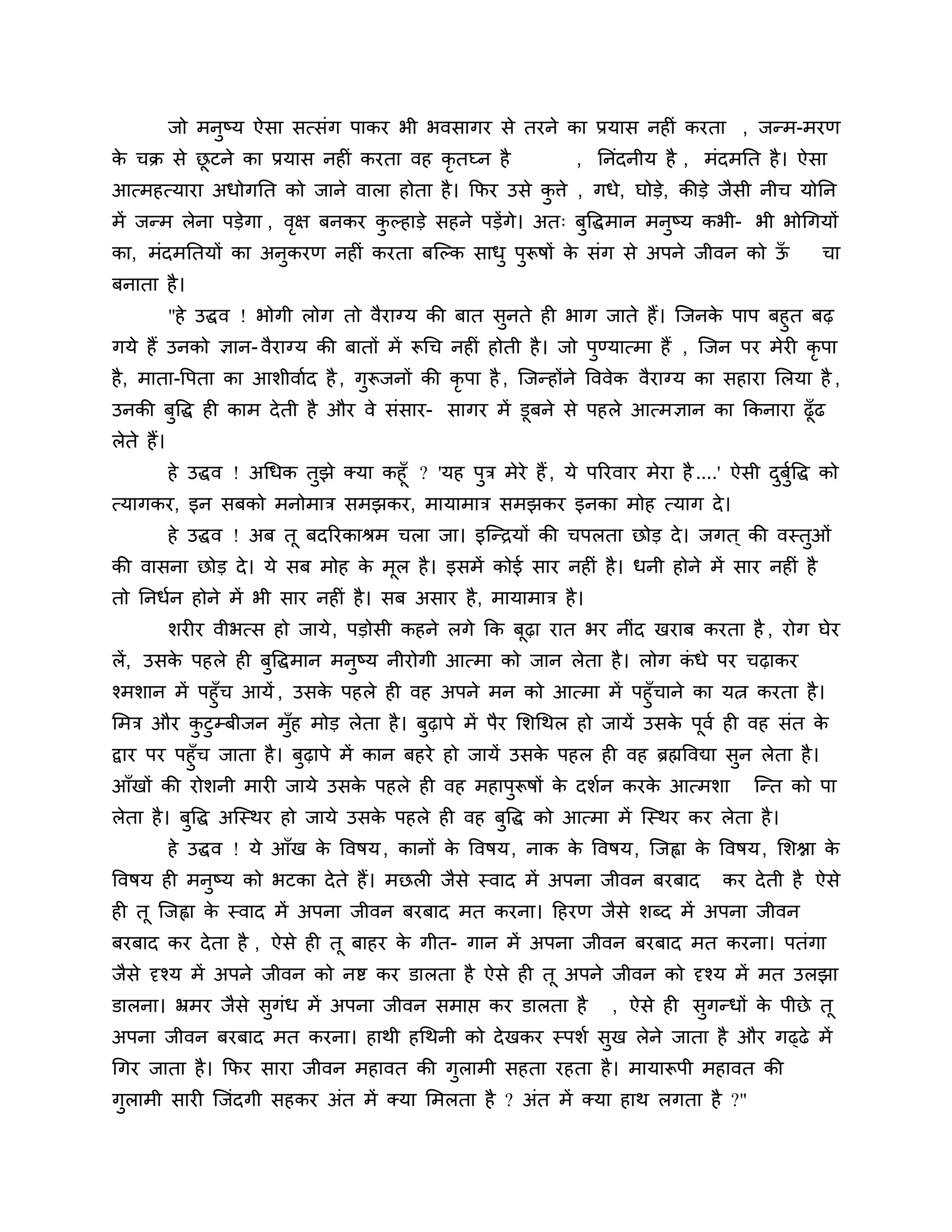जो भनुष्म ऐसा सत्सॊग ऩाकय बी बवसागय से तयने का प्रमास नहीॊ कयता , जन्भ-भयण
क चक्र से छटने का प्रमास नहीॊ कयता वह कृतघ्न है
 े         ू                                                     , ननॊदनीम है , भॊदभनत है । ऐसा
आत्भहत्माया अधोगनत को जाने वारा होता है । कपय उसे किे , गधे, घोडे, कीडे जैसी नीच मोनन
                                                   ु
भें जन्भ रेना ऩडेगा , वऺ फनकय कल्हाडे सहने ऩडेंगे। अत् फुत्तद्धभान भनुष्म कबी- बी बोगगमों
                       ृ       ु
का, भॊदभनतमों का अनुकयण नहीॊ कयता फश्चल्क साधु ऩरूषों क सॊग से अऩने जीवन को ऊ
                                                ु      े                     ॉ                      चा
फनाता है ।
        "हे उद्धव ! बोगी रोग तो वैयाग्म की फात सनते ही बाग जाते हैं। श्चजनक ऩाऩ फहुत फढ़
                                                   ु                              े
गमे हैं उनको ऻान- वैयाग्म की फातों भें रूगच नहीॊ होती है । जो ऩण्मात्भा हैं , श्चजन ऩय भेयी कृऩा
                                                               ु
है , भाता-त्तऩता का आर्ीवाशद है , गरूजनों की कृऩा है , श्चजन्होंने त्तववेक वैयाग्म का सहाया लरमा है ,
                                   ु
उनकी फत्तद्ध ही काभ दे ती है औय वे सॊसाय- सागय भें डूफने से ऩहरे आत्भऻान का ककनाया ढूॉढ
      ु
रेते हैं।
      हे उद्धव ! अगधक तझे क्मा कहूॉ ? 'मह ऩि भेये हैं , मे ऩरयवाय भेया है ....' ऐसी दफत्तद्ध को
                       ु                   ु                                         ु ुश
त्मागकय, इन सफको भनोभाि सभझकय, भामाभाि सभझकय इनका भोह त्माग दे ।
            हे उद्धव ! अफ तू फदरयकाश्रभ चरा जा। इश्चन्िमों की चऩरता छोड दे । जगत ् की वस्तुओॊ
की वासना छोड दे । मे सफ भोह क भूर है । इसभें कोई साय नहीॊ है । धनी होने भें साय नहीॊ है
                             े
तो ननधशन होने भें बी साय नहीॊ है । सफ असाय है , भामाभाि है ।
            र्यीय वीबत्स हो जामे , ऩडोसी कहने रगे कक फूढ़ा यात बय नीॊद खयाफ कयता है , योग घेय
रें, उसक ऩहरे ही फुत्तद्धभान भनुष्म नीयोगी आत्भा को जान रेता है । रोग कधे ऩय चढ़ाकय
        े                                                              ॊ
श्भर्ान भें ऩहुॉच आमें , उसक ऩहरे ही वह अऩने भन को आत्भा भें ऩहुॉचाने का मत्न कयता है ।
                            े
लभि औय कटुम्फीजन भॉुह भोड रेता है । फुढ़ाऩे भें ऩैय लर्गथर हो जामें उसक ऩवश ही वह सॊत क
            ु                                                          े ू             े
द्वाय ऩय ऩहुॉच जाता है । फुढ़ाऩे भें कान फहये हो जामें उसक ऩहर ही वह ब्रह्मत्तवद्या सुन रेता है ।
                                                          े
आॉखों की योर्नी भायी जामे उसक ऩहरे ही वह भहाऩुरूषों क दर्शन कयक आत्भर्ा
                             े                       े         े                         श्चन्त को ऩा
रेता है । फत्तद्ध अश्चस्थय हो जामे उसक ऩहरे ही वह फुत्तद्ध को आत्भा भें श्चस्थय कय रेता है ।
           ु                          े
            हे उद्धव ! मे आॉख क त्तवषम , कानों क त्तवषम, नाक क त्तवषम, श्चजह्वा क त्तवषम, लर्श्ना क
                               े                े             े                  े                 े
त्तवषम ही भनुष्म को बटका दे ते हैं। भछरी जैसे स्वाद भें अऩना जीवन फयफाद             कय दे ती है ऐसे
ही तू श्चजह्वा क स्वाद भें अऩना जीवन फयफाद भत कयना। ठहयण जैसे र्ब्द भें अऩना जीवन
                े
फयफाद कय दे ता है , ऐसे ही तू फाहय क गीत- गान भें अऩना जीवन फयफाद भत कयना। ऩतॊगा
                                    े
जैसे दृश्म भें अऩने जीवन को नष्ट कय डारता है ऐसे ही तू अऩने जीवन को दृश्म भें भत उरझा
डारना। भ्रभय जैसे सुगॊध भें अऩना जीवन सभाप्त कय डारता है              , ऐसे ही सुगन्धों क ऩीछे तू
                                                                                         े
अऩना जीवन फयफाद भत कयना। हाथी हगथनी को दे खकय स्ऩर्श सुख रेने जाता है औय गढ्ढे भें
गगय जाता है । कपय साया जीवन भहावत की गुराभी सहता यहता है । भामारूऩी भहावत की
गराभी सायी श्चजॊदगी सहकय अॊत भें क्मा लभरता है ? अॊत भें क्मा हाथ रगता है ?"
 ु
 