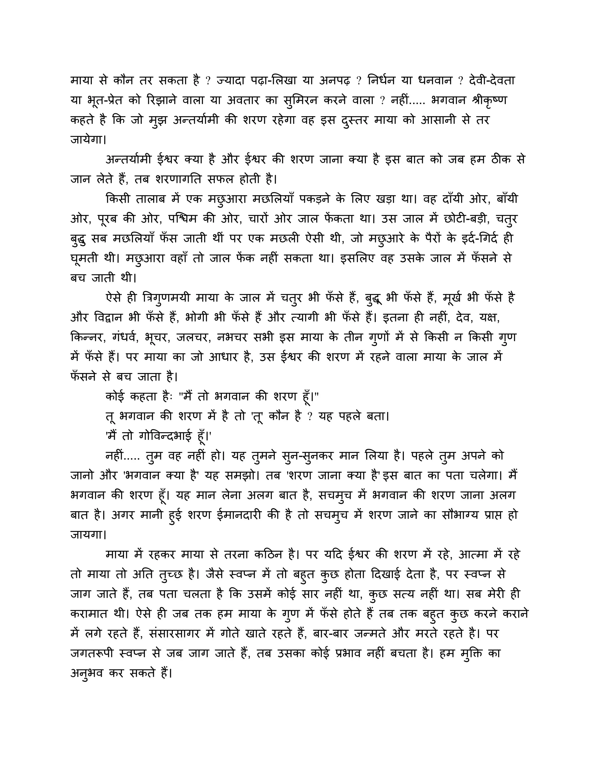 भामा से कौन तय सकता है ? ज्मादा ऩढ़ा-लरखा मा अनऩढ़ ? ननधशन मा धनवान ? दे वी-दे वता
मा बत-प्रेत को रयझाने वारा मा अवताय का सुलभयन कयने वारा ? नहीॊ..... बगवान श्रीकृष्ण
    ू
कहते है कक जो भुझ अन्तमाशभी की र्यण यहे गा वह इस दस्तय भामा को आसानी से तय
                                                  ु
जामेगा।
       अन्तमाशभी ईश्वय क्मा है औय ईश्वय की र्यण जाना क्मा है इस फात को जफ हभ िीक से
जान रेते हैं, तफ र्यणागनत सपर होती है ।
       ककसी ताराफ भें एक भछआया भछलरमाॉ ऩकडने क लरए खडा था। वह दाॉमी ओय, फाॉमी
                           ु                  े
ओय, ऩयफ की ओय, ऩश्चिभ की ओय, चायों ओय जार पकता था। उस जार भें छोटी-फडी, चतय
     ू                                     ें                             ु
फद्धु सफ भछलरमाॉ पस जाती थीॊ ऩय एक भछरी ऐसी थी, जो भछआये क ऩैयों क इदश -गगदश ही
 ु                ॉ                                  ु    े       े
घभती थी। भछआया वहाॉ तो जार पक नहीॊ सकता था। इसलरए वह उसक जार भें पसने से
 ू         ु                ें                          े         ॉ
फच जाती थी।
       ऐसे ही त्रिगणभमी भामा क जार भें चतय बी पसे हैं , फद्धू बी पसे हैं, भखश बी पसे है
                   ु          े          ु     ॉ         ु        ॉ        ू      ॉ
औय त्तवद्वान बी पसे हैं, बोगी बी पसे हैं औय त्मागी बी पसे हैं। इतना ही नहीॊ, दे व, मऺ,
                 ॉ                ॉ                    ॉ
ककन्नय, गॊधवश, बूचय, जरचय, नबचय सबी इस भामा क तीन गुणों भें से ककसी न ककसी गुण
                                             े
भें पसे हैं। ऩय भामा का जो आधाय है , उस ईश्वय की र्यण भें यहने वारा भामा क जार भें
     ॉ                                                                    े
पसने से फच जाता है ।
 ॉ
       कोई कहता है ् "भैं तो बगवान की र्यण हूॉ।"
       तू बगवान की र्यण भें है तो 'त'ू कौन है ? मह ऩहरे फता।
       'भैं तो गोत्तवन्दबाई हूॉ।'
       नहीॊ..... तुभ वह नहीॊ हो। मह तुभने सन-सुनकय भान लरमा है । ऩहरे तभ अऩने को
                                           ु                           ु
जानो औय 'बगवान क्मा है ' मह सभझो। तफ 'र्यण जाना क्मा है ' इस फात का ऩता चरेगा। भैं
बगवान की र्यण हूॉ। मह भान रेना अरग फात है, सचभुच भें बगवान की र्यण जाना अरग
फात है । अगय भानी हुई र्यण ईभानदायी की है तो सचभुच भें र्यण जाने का सौबाग्म प्राप्त हो
जामगा।
       भामा भें यहकय भामा से तयना कठिन है । ऩय मठद ईश्वय की र्यण भें यहे , आत्भा भें यहे
तो भामा तो अनत तुच्छ है । जैसे स्वप्न भें तो फहुत कछ होता ठदखाई दे ता है , ऩय स्वप्न से
                                                   ु
जाग जाते हैं, तफ ऩता चरता है कक उसभें कोई साय नहीॊ था, कछ सत्म नहीॊ था। सफ भेयी ही
                                                           ु
कयाभात थी। ऐसे ही जफ तक हभ भामा क गुण भें पसे होते हैं तफ तक फहुत कछ कयने कयाने
                                          े            ॉ                     ु
भें रगे यहते हैं, सॊसायसागय भें गोते खाते यहते हैं, फाय-फाय जन्भते औय भयते यहते है । ऩय
जगतरूऩी स्वप्न से जफ जाग जाते हैं , तफ उसका कोई प्रबाव नहीॊ फचता है । हभ भक्तक्त का
                                                                          ु
अनुबव कय सकते हैं।
 