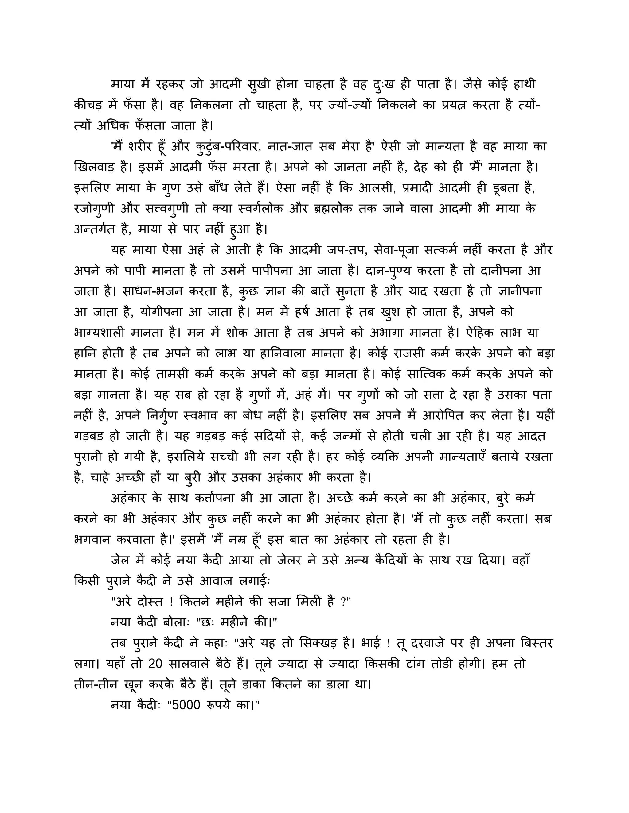 भामा भें यहकय जो आदभी सुखी होना चाहता है वह द्ख ही ऩाता है । जैसे कोई हाथी
                                                    ु
कीचड भें पसा है । वह ननकरना तो चाहता है , ऩय ज्मों-ज्मों ननकरने का प्रमत्न कयता है त्मों-
          ॉ
त्मों अगधक पसता जाता है ।
            ॉ
     'भैं र्यीय हूॉ औय कटुॊफ-ऩरयवाय, नात-जात सफ भेया है ' ऐसी जो भान्मता है वह भामा का
                        ु
खखरवाड है । इसभें आदभी पस भयता है । अऩने को जानता नहीॊ है , दे ह को ही 'भैं' भानता है ।
                           ॉ
इसलरए भामा क गुण उसे फाॉध रेते हैं। ऐसा नहीॊ है कक आरसी, प्रभादी आदभी ही डूफता है ,
            े
यजोगुणी औय सत्त्वगणी तो क्मा स्वगशरोक औय ब्रह्मरोक तक जाने वारा आदभी बी भामा क
                  ु                                                           े
अन्तगशत है , भामा से ऩाय नहीॊ हुआ है ।
      मह भामा ऐसा अहॊ रे आती है कक आदभी जऩ-तऩ, सेवा-ऩजा सत्कभश नहीॊ कयता है औय
                                                     ू
अऩने को ऩाऩी भानता है तो उसभें ऩाऩीऩना आ जाता है । दान-ऩण्म कयता है तो दानीऩना आ
                                                        ु
जाता है । साधन-बजन कयता है , कछ ऻान की फातें सुनता है औय माद यखता है तो ऻानीऩना
                              ु
आ जाता है , मोगीऩना आ जाता है । भन भें हषश आता है तफ खर् हो जाता है, अऩने को
                                                      ु
बाग्मर्ारी भानता है । भन भें र्ोक आता है तफ अऩने को अबागा भानता है । ऐठहक राब मा
हानन होती है तफ अऩने को राब मा हाननवारा भानता है । कोई याजसी कभश कयक अऩने को फडा
                                                                    े
भानता है । कोई ताभसी कभश कयक अऩने को फडा भानता है । कोई साश्चत्त्वक कभश कयक अऩने को
                            े                                              े
फडा भानता है । मह सफ हो यहा है गुणों भें, अहॊ भें । ऩय गुणों को जो सिा दे यहा है उसका ऩता
नहीॊ है , अऩने ननगुण स्वबाव का फोध नहीॊ है । इसलरए सफ अऩने भें आयोत्तऩत कय रेता है । महीॊ
                   श
गडफड हो जाती है । मह गडफड कई सठदमों से, कई जन्भों से होती चरी आ यही है । मह आदत
ऩुयानी हो गमी है , इसलरमे सच्ची बी रग यही है । हय कोई व्मक्तक्त अऩनी भान्मताएॉ फतामे यखता
है , चाहे अच्छी हों मा फुयी औय उसका अहॊ काय बी कयता है ।
       अहॊ काय क साथ किाशऩना बी आ जाता है । अच्छे कभश कयने का बी अहॊ काय, फुये कभश
                े
कयने का बी अहॊ काय औय कछ नहीॊ कयने का बी अहॊ काय होता है । 'भैं तो कछ नहीॊ कयता। सफ
                       ु                                            ु
बगवान कयवाता है ।' इसभें 'भैं नम्र हूॉ' इस फात का अहॊ काय तो यहता ही है ।
       जेर भें कोई नमा कदी आमा तो जेरय ने उसे अन्म कठदमों क साथ यख ठदमा। वहाॉ
                        ै                           ै      े
ककसी ऩयाने कदी ने उसे आवाज रगाई्
      ु     ै
       "अये दोस्त ! ककतने भहीने की सजा लभरी है ?"
       नमा कदी फोरा् "छ् भहीने की।"
            ै
       तफ ऩयाने कदी ने कहा् "अये मह तो लसक्खड है । बाई ! तू दयवाजे ऩय ही अऩना त्रफस्तय
           ु     ै
रगा। महाॉ तो 20 सारवारे फैिे हैं। तूने ज्मादा से ज्मादा ककसकी टाॊग तोडी होगी। हभ तो
तीन-तीन खन कयक फैिे हैं। तूने डाका ककतने का डारा था।
         ू    े
       नमा कदी् "5000 रूऩमे का।"
            ै
 