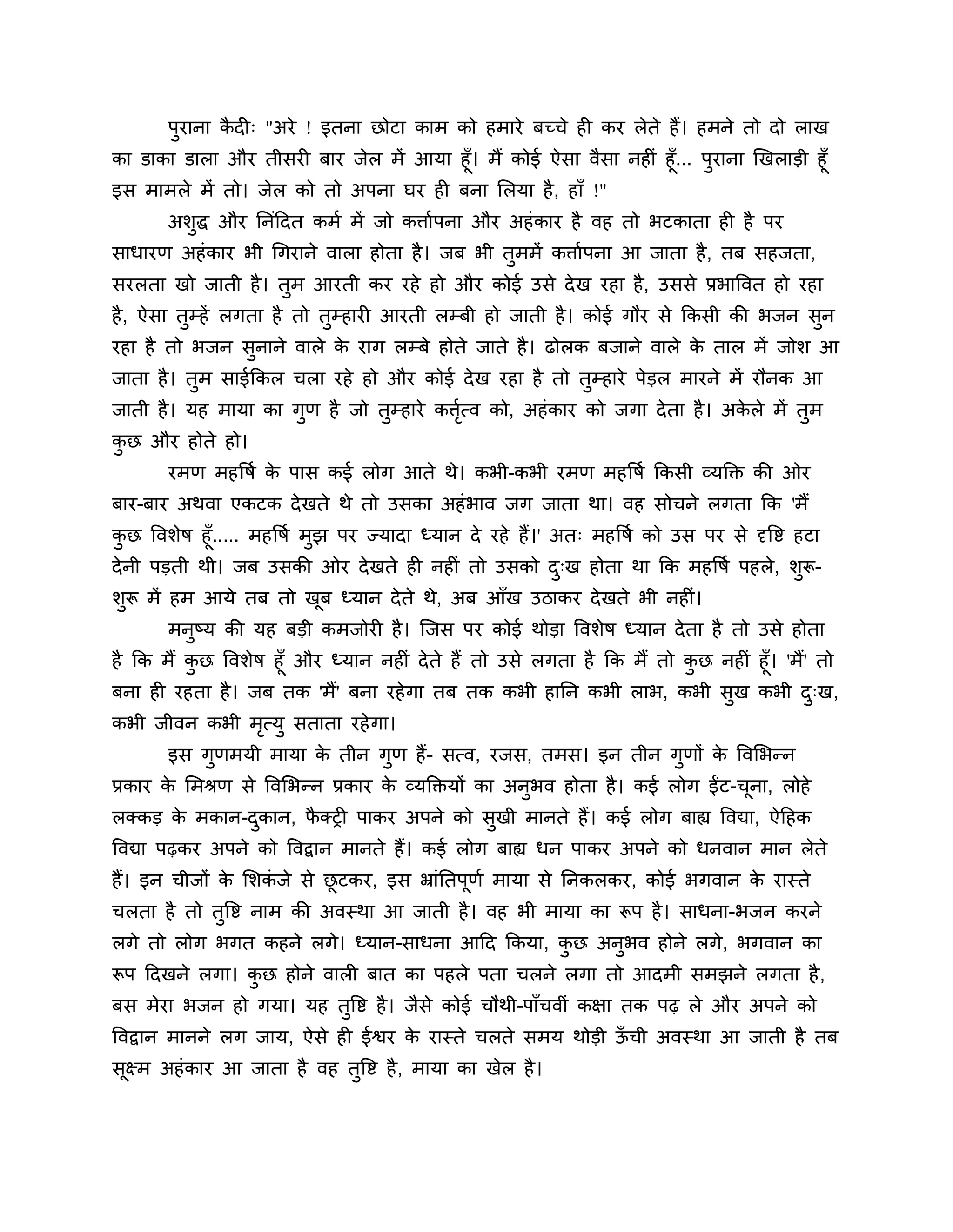ऩुयाना कदी् "अये ! इतना छोटा काभ को हभाये फच्चे ही कय रेते हैं। हभने तो दो राख
               ै
का डाका डारा औय तीसयी फाय जेर भें आमा हूॉ। भैं कोई ऐसा वैसा नहीॊ हूॉ... ऩुयाना खखराडी हूॉ
इस भाभरे भें तो। जेर को तो अऩना घय ही फना लरमा है , हाॉ !"
       अर्ुद्ध औय ननॊठदत कभश भें जो किाशऩना औय अहॊ काय है वह तो बटकाता ही है ऩय
साधायण अहॊ काय बी गगयाने वारा होता है । जफ बी तुभभें किाशऩना आ जाता है , तफ सहजता,
सयरता खो जाती है । तुभ आयती कय यहे हो औय कोई उसे दे ख यहा है, उससे प्रबात्तवत हो यहा
है , ऐसा तम्हें रगता है तो तम्हायी आयती रम्फी हो जाती है । कोई गौय से ककसी की बजन सन
          ु                 ु                                                      ु
यहा है तो बजन सनाने वारे क याग रम्फे होते जाते है । ढोरक फजाने वारे क तार भें जोर् आ
               ु          े                                          े
जाता है । तभ साईककर चरा यहे हो औय कोई दे ख यहा है तो तम्हाये ऩेडर भायने भें यौनक आ
           ु                                          ु
जाती है । मह भामा का गण है जो तम्हाये कित्व को, अहॊ काय को जगा दे ता है । अकरे भें तभ
                      ु        ु        शृ                                  े       ु
कछ औय होते हो।
 ु
       यभण भहत्तषश क ऩास कई रोग आते थे। कबी-कबी यभण भहत्तषश ककसी व्मक्तक्त की ओय
                    े
फाय-फाय अथवा एकटक दे खते थे तो उसका अहॊ बाव जग जाता था। वह सोचने रगता कक 'भैं
कछ त्तवर्ेष हूॉ..... भहत्तषश भुझ ऩय ज्मादा ध्मान दे यहे हैं।' अत् भहत्तषश को उस ऩय से दृत्तष्ट हटा
   ु
दे नी ऩडती थी। जफ उसकी ओय दे खते ही नहीॊ तो उसको द्ख होता था कक भहत्तषश ऩहरे, र्ुरू-
                                                               ु
र्ुरू भें हभ आमे तफ तो खफ ध्मान दे ते थे, अफ आॉख उिाकय दे खते बी नहीॊ।
                        ू
       भनुष्म की मह फडी कभजोयी है । श्चजस ऩय कोई थोडा त्तवर्ेष ध्मान दे ता है तो उसे होता
है कक भैं कछ त्तवर्ेष हूॉ औय ध्मान नहीॊ दे ते हैं तो उसे रगता है कक भैं तो कछ नहीॊ हूॉ। 'भैं' तो
           ु                                                                ु
फना ही यहता है । जफ तक 'भैं' फना यहे गा तफ तक कबी हानन कबी राब, कबी सख कबी द्ख,ु              ु
कबी जीवन कबी भत्मु सताता यहे गा।
              ृ
       इस गुणभमी भामा क तीन गुण हैं- सत्व, यजस, तभस। इन तीन गुणों क त्तवलबन्न
                       े                                           े
प्रकाय क लभश्रण से त्तवलबन्न प्रकाय क व्मक्तक्तमों का अनुबव होता है । कई रोग ईंट-चना, रोहे
        े                            े                                            ू
रक्कड क भकान-दकान, पक्री ऩाकय अऩने को सुखी भानते हैं। कई रोग फाह्य त्तवद्या, ऐठहक
       े      ु     ै
त्तवद्या ऩढ़कय अऩने को त्तवद्वान भानते हैं। कई रोग फाह्य धन ऩाकय अऩने को धनवान भान रेते
हैं। इन चीजों क लर्कजे से छटकय, इस भ्राॊनतऩूणश भामा से ननकरकय, कोई बगवान क यास्ते
               े    ॊ      ू                                              े
चरता है तो तुत्तष्ट नाभ की अवस्था आ जाती है । वह बी भामा का रूऩ है । साधना-बजन कयने
रगे तो रोग बगत कहने रगे। ध्मान-साधना आठद ककमा, कछ अनुबव होने रगे, बगवान का
                                                ु
रूऩ ठदखने रगा। कछ होने वारी फात का ऩहरे ऩता चरने रगा तो आदभी सभझने रगता है ,
                ु
फस भेया बजन हो गमा। मह तुत्तष्ट है । जैसे कोई चौथी-ऩाॉचवीॊ कऺा तक ऩढ़ रे औय अऩने को
त्तवद्वान भानने रग जाम, ऐसे ही ईश्वय क यास्ते चरते सभम थोडी ऊची अवस्था आ जाती है तफ
                                      े                      ॉ
सूक्ष्भ अहॊ काय आ जाता है वह तुत्तष्ट है , भामा का खेर है ।
 