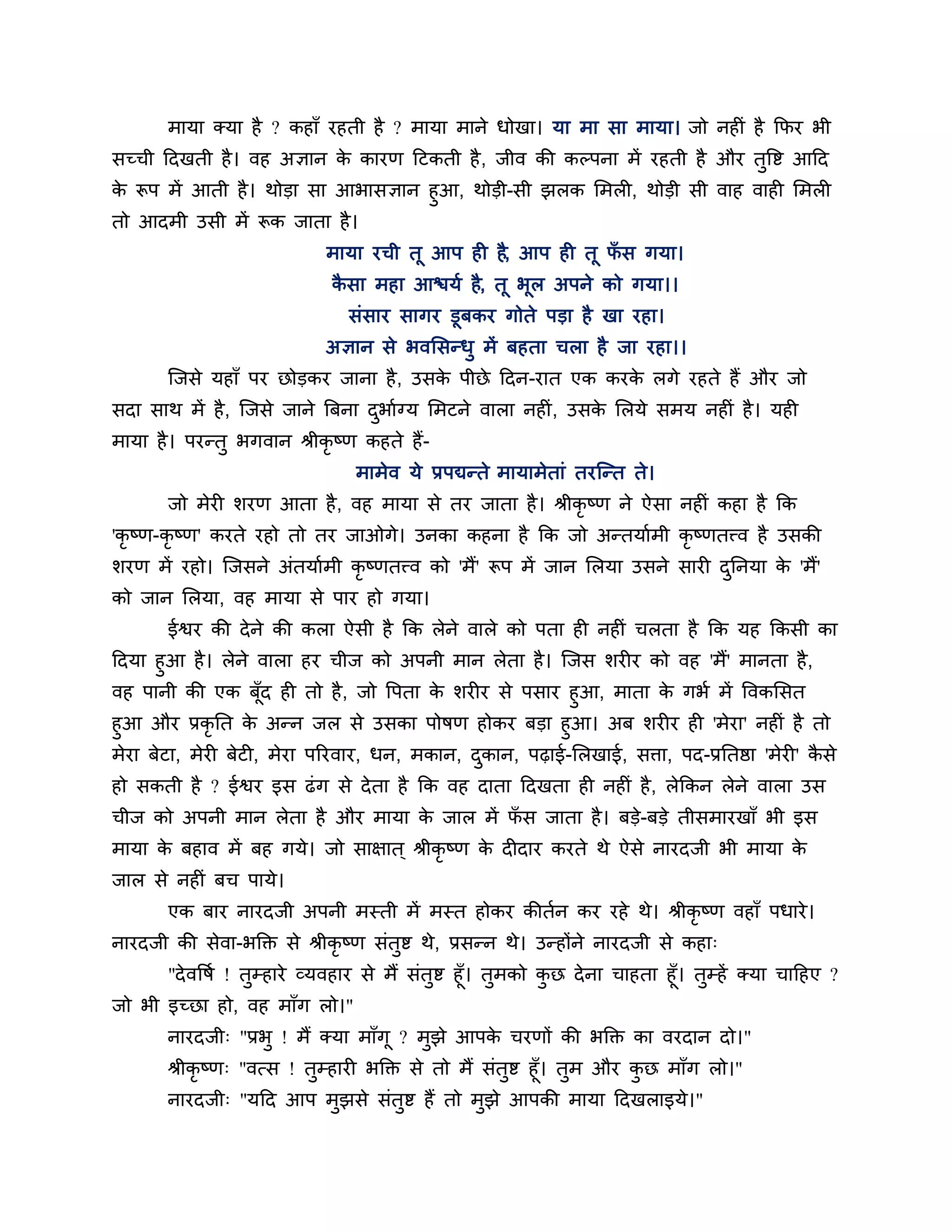 भामा क्मा है ? कहाॉ यहती है ? भामा भाने धोखा। मा भा सा भामा। जो नहीॊ है कपय बी
सच्ची ठदखती है । वह अऻान क कायण ठटकती है , जीव की कल्ऩना भें यहती है औय तुत्तष्ट आठद
                          े
क रूऩ भें आती है । थोडा सा आबासऻान हुआ, थोडी-सी झरक लभरी, थोडी सी वाह वाही लभरी
 े
तो आदभी उसी भें रूक जाता है ।
                             भामा यची तू आऩ ही है, आऩ ही तू पस गमा।
                                                             ॉ
                              कसा भहा आिमश है, तू बूर अऩने को गमा।।
                               ै
                                सॊसाय सागय डूफकय गोते ऩडा है खा यहा।
                             अऻान से बवलसन्धु भें फहता चरा है जा यहा।।
       श्चजसे महाॉ ऩय छोडकय जाना है , उसक ऩीछे ठदन-यात एक कयक रगे यहते हैं औय जो
                                         े                   े
सदा साथ भें है , श्चजसे जाने त्रफना दबाशग्म लभटने वारा नहीॊ , उसक लरमे सभम नहीॊ है । मही
                                     ु                           े
भामा है । ऩयन्तु बगवान श्रीकृष्ण कहते हैं-
                                 भाभेव मे प्रऩद्यन्ते भामाभेताॊ तयश्चन्त ते।
       जो भेयी र्यण आता है , वह भामा से तय जाता है । श्रीकृष्ण ने ऐसा नहीॊ कहा है कक
'कृ ष्ण-कृष्ण' कयते यहो तो तय जाओगे। उनका कहना है कक जो अन्तमाशभी कृष्णतत्त्व है उसकी
र्यण भें यहो। श्चजसने अॊतमाशभी कृष्णतत्त्व को 'भैं' रूऩ भें जान लरमा उसने सायी दननमा क 'भैं'
                                                                                ु     े
को जान लरमा, वह भामा से ऩाय हो गमा।
       ईश्वय की दे ने की करा ऐसी है कक रेने वारे को ऩता ही नहीॊ चरता है कक मह ककसी का
ठदमा हुआ है । रेने वारा हय चीज को अऩनी भान रेता है । श्चजस र्यीय को वह 'भैं' भानता है ,
वह ऩानी की एक फॉूद ही तो है , जो त्तऩता क र्यीय से ऩसाय हुआ, भाता क गबश भें त्तवकलसत
                                         े                         े
हुआ औय प्रकृनत क अन्न जर से उसका ऩोषण होकय फडा हुआ। अफ र्यीय ही 'भेया' नहीॊ है तो
                    े
भेया फेटा, भेयी फेटी, भेया ऩरयवाय, धन, भकान, दकान, ऩढ़ाई-लरखाई, सिा, ऩद-प्रनतष्ठा 'भेयी' कसे
                                              ु                                           ै
हो सकती है ? ईश्वय इस ढॊ ग से दे ता है कक वह दाता ठदखता ही नहीॊ है , रेककन रेने वारा उस
चीज को अऩनी भान रेता है औय भामा क जार भें पस जाता है । फडे-फडे तीसभायखाॉ बी इस
                                 े         ॉ
भामा क फहाव भें फह गमे। जो साऺात ् श्रीकृष्ण क दीदाय कयते थे ऐसे नायदजी बी भामा क
      े                                       े                                  े
जार से नहीॊ फच ऩामे।
       एक फाय नायदजी अऩनी भस्ती भें भस्त होकय कीतशन कय यहे थे। श्रीकृष्ण वहाॉ ऩधाये ।
नायदजी की सेवा-बक्तक्त से श्रीकृष्ण सॊतुष्ट थे, प्रसन्न थे। उन्होंने नायदजी से कहा्
      "दे वत्तषश ! तुम्हाये व्मवहाय से भैं सॊतुष्ट हूॉ। तभको कछ दे ना चाहता हूॉ। तुम्हें क्मा चाठहए ?
                                                         ु    ु
जो बी इच्छा हो, वह भाॉग रो।"
       नायदजी् "प्रबु ! भैं क्मा भाॉगू ? भुझे आऩक चयणों की बक्तक्त का वयदान दो।"
                                                 े
       श्रीकृष्ण् "वत्स ! तुम्हायी बक्तक्त से तो भैं सॊतुष्ट हूॉ। तुभ औय कछ भाॉग रो।"
                                                                          ु
       नायदजी् "मठद आऩ भझसे सॊतष्ट हैं तो भझे आऩकी भामा ठदखराइमे।"
                               ु          ु          ु
 