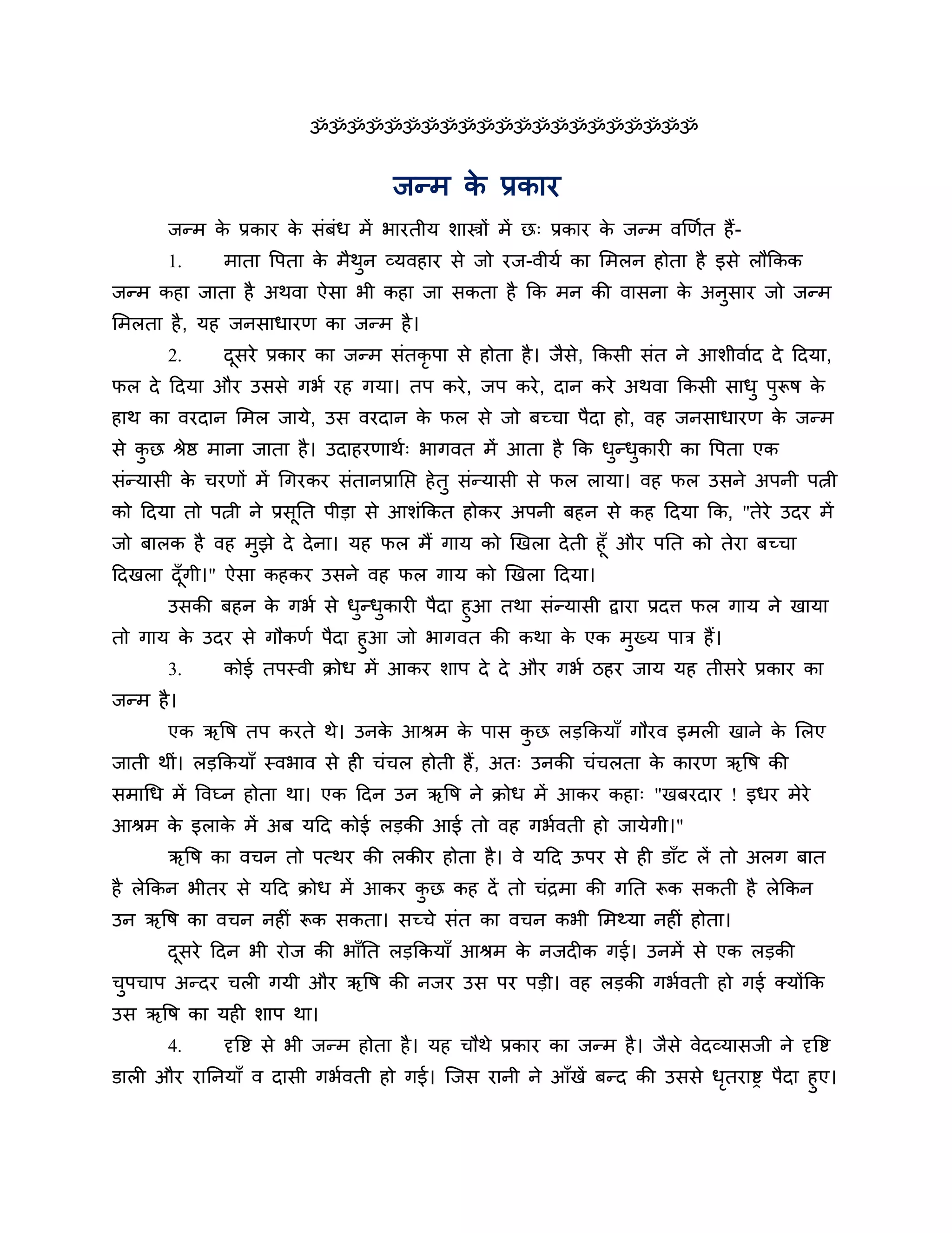 ॐॐॐॐॐॐॐॐॐॐॐॐॐॐॐॐॐॐॐॐॐ


                                     जन्भ क प्रकाय
                                           े
       जन्भ क प्रकाय क सॊफॊध भें बायतीम र्ास्त्रों भें छ् प्रकाय क जन्भ वखणशत हैं -
             े        े                                           े
       1.     भाता त्तऩता क भैथन व्मवहाय से जो यज-वीमश का लभरन होता है इसे रौककक
                           े   ु
जन्भ कहा जाता है अथवा ऐसा बी कहा जा सकता है कक भन की वासना क अनसाय जो जन्भ
                                                            े  ु
लभरता है , मह जनसाधायण का जन्भ है ।
       2.     दसये प्रकाय का जन्भ सॊतकृऩा से होता है । जैसे, ककसी सॊत ने आर्ीवाशद दे ठदमा,
               ू
पर दे ठदमा औय उससे गबश यह गमा। तऩ कये , जऩ कये , दान कये अथवा ककसी साधु ऩुरूष के
हाथ का वयदान लभर जामे, उस वयदान क पर से जो फच्चा ऩैदा हो, वह जनसाधायण क जन्भ
                                 े                                     े
से कछ श्रेष्ठ भाना जाता है । उदाहयणाथश् बागवत भें आता है कक धन्धकायी का त्तऩता एक
    ु                                                        ु ु
सॊन्मासी क चयणों भें गगयकय सॊतानप्रानप्त हे तु सॊन्मासी से पर रामा। वह पर उसने अऩनी ऩत्नी
          े
को ठदमा तो ऩत्नी ने प्रसूनत ऩीडा से आर्ॊककत होकय अऩनी फहन से कह ठदमा कक, "तेये उदय भें
जो फारक है वह भुझे दे दे ना। मह पर भैं गाम को खखरा दे ती हूॉ औय ऩनत को तेया फच्चा
ठदखरा दॉ गी।" ऐसा कहकय उसने वह पर गाम को खखरा ठदमा।
         ू
      उसकी फहन क गबश से धन्धकायी ऩैदा हुआ तथा सॊन्मासी द्वाया प्रदि पर गाम ने खामा
                 े         ु ु
तो गाम क उदय से गौकणश ऩैदा हुआ जो बागवत की कथा क एक भुख्म ऩाि हैं।
        े                                          े
       3.     कोई तऩस्वी क्रोध भें आकय र्ाऩ दे दे औय गबश िहय जाम मह तीसये प्रकाय का
जन्भ है ।
       एक ऋत्तष तऩ कयते थे। उनक आश्रभ क ऩास कछ रडककमाॉ गौयव इभरी खाने क लरए
                               े       े     ु                         े
जाती थीॊ। रडककमाॉ स्वबाव से ही चॊचर होती हैं , अत् उनकी चॊचरता क कायण ऋत्तष की
                                                                े
सभागध भें त्तवघ्न होता था। एक ठदन उन ऋत्तष ने क्रोध भें आकय कहा् "खफयदाय ! इधय भेये
आश्रभ क इराक भें अफ मठद कोई रडकी आई तो वह गबशवती हो जामेगी।"
       े    े
       ऋत्तष का वचन तो ऩत्थय की रकीय होता है । वे मठद ऊऩय से ही डाॉट रें तो अरग फात
है रेककन बीतय से मठद क्रोध भें आकय कछ कह दें तो चॊिभा की गनत रूक सकती है रेककन
                                    ु
उन ऋत्तष का वचन नहीॊ रूक सकता। सच्चे सॊत का वचन कबी लभथ्मा नहीॊ होता।
       दसये ठदन बी योज की बाॉनत रडककमाॉ आश्रभ क नजदीक गई। उनभें से एक रडकी
        ू                                      े
चऩचाऩ अन्दय चरी गमी औय ऋत्तष की नजय उस ऩय ऩडी। वह रडकी गबशवती हो गई क्मोंकक
 ु
उस ऋत्तष का मही र्ाऩ था।
       4.     दृत्तष्ट से बी जन्भ होता है । मह चौथे प्रकाय का जन्भ है । जैसे वेदव्मासजी ने दृत्तष्ट
डारी औय याननमाॉ व दासी गबशवती हो गई। श्चजस यानी ने आॉखें फन्द की उससे धतयाष्ड ऩैदा हुए।
                                                                       ृ
 