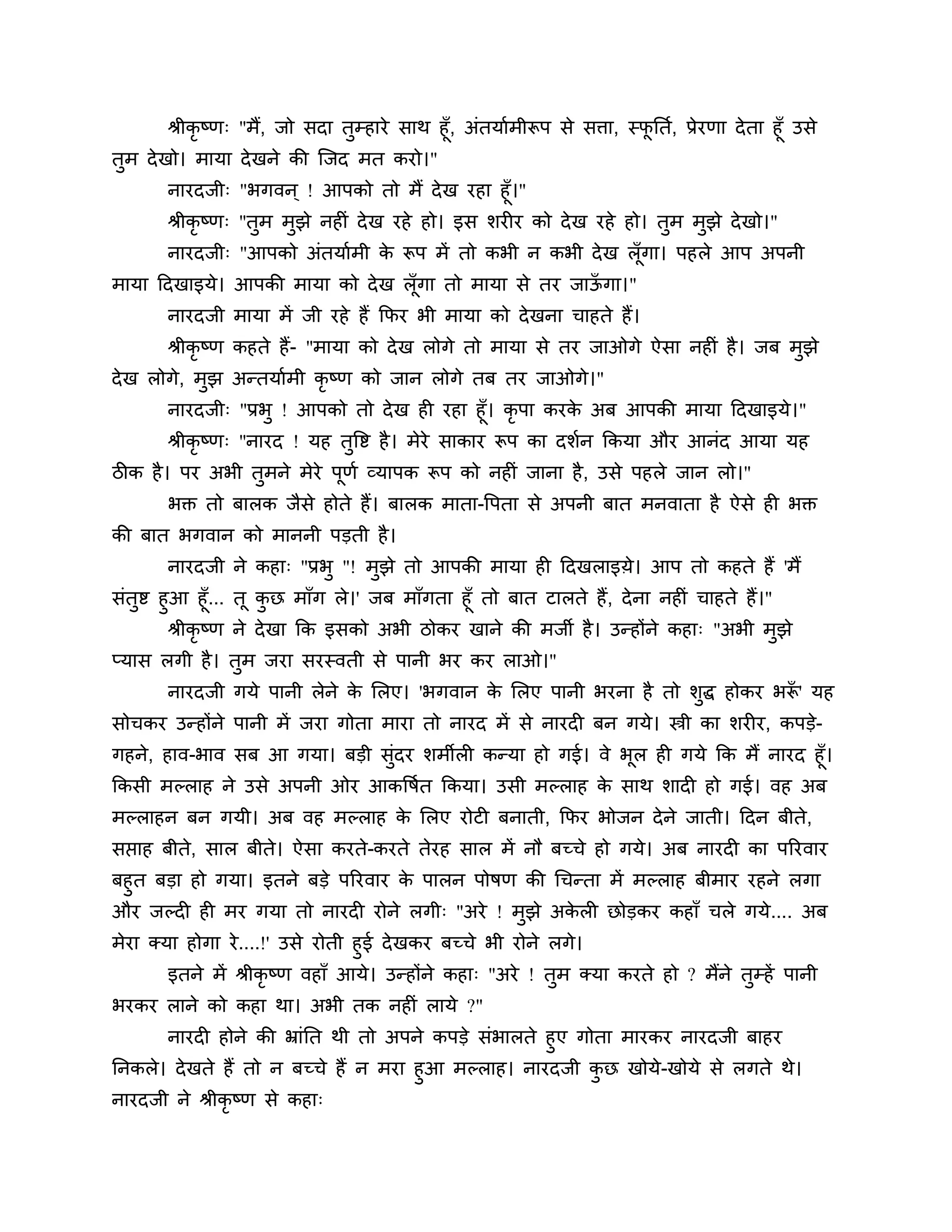 श्रीकृष्ण् "भैं, जो सदा तुम्हाये साथ हूॉ, अॊतमाशभीरूऩ से सिा, स्पनतश, प्रेयणा दे ता हूॉ उसे
                                                                         ू
तुभ दे खो। भामा दे खने की श्चजद भत कयो।"
       नायदजी् "बगवन ् ! आऩको तो भैं दे ख यहा हूॉ।"
       श्रीकृष्ण् "तुभ भुझे नहीॊ दे ख यहे हो। इस र्यीय को दे ख यहे हो। तुभ भुझे दे खो।"
       नायदजी् "आऩको अॊतमाशभी क रूऩ भें तो कबी न कबी दे ख रॉ गा। ऩहरे आऩ अऩनी
                               े                             ू
भामा ठदखाइमे। आऩकी भामा को दे ख रॉ ूगा तो भामा से तय जाऊगा।"
                                                        ॉ
       नायदजी भामा भें जी यहे हैं कपय बी भामा को दे खना चाहते हैं।
       श्रीकृष्ण कहते हैं- "भामा को दे ख रोगे तो भामा से तय जाओगे ऐसा नहीॊ है । जफ भझे
                                                                                    ु
दे ख रोगे, भझ अन्तमाशभी कृष्ण को जान रोगे तफ तय जाओगे।"
            ु
       नायदजी् "प्रबु ! आऩको तो दे ख ही यहा हूॉ। कृऩा कयक अफ आऩकी भामा ठदखाइमे।"
                                                               े
       श्रीकृष्ण् "नायद ! मह तत्तष्ट है । भेये साकाय रूऩ का दर्शन ककमा औय आनॊद आमा मह
                              ु
िीक है । ऩय अबी तभने भेये ऩणश व्माऩक रूऩ को नहीॊ जाना है , उसे ऩहरे जान रो।"
                 ु         ू
       बक्त तो फारक जैसे होते हैं। फारक भाता-त्तऩता से अऩनी फात भनवाता है ऐसे ही बक्त
की फात बगवान को भाननी ऩडती है ।
       नायदजी ने कहा् "प्रबु "! भुझे तो आऩकी भामा ही ठदखराइय़े। आऩ तो कहते हैं 'भैं
सॊतुष्ट हुआ हूॉ... तू कछ भाॉग रे।' जफ भाॉगता हूॉ तो फात टारते हैं, दे ना नहीॊ चाहते हैं।"
                         ु
         श्रीकृष्ण ने दे खा कक इसको अबी िोकय खाने की भजी है । उन्होंने कहा् "अबी भुझे
प्मास रगी है । तुभ जया सयस्वती से ऩानी बय कय राओ।"
       नायदजी गमे ऩानी रेने क लरए। 'बगवान क लरए ऩानी बयना है तो र्ुद्ध होकय बरू' मह
                             े             े                                  ॉ
सोचकय उन्होंने ऩानी भें जया गोता भाया तो नायद भें से नायदी फन गमे। स्त्री का र्यीय, कऩडे-
गहने, हाव-बाव सफ आ गमा। फडी सुॊदय र्भीरी कन्मा हो गई। वे बूर ही गमे कक भैं नायद हूॉ।
ककसी भल्राह ने उसे अऩनी ओय आकत्तषत ककमा। उसी भल्राह क साथ र्ादी हो गई। वह अफ
                                 श                   े
भल्राहन फन गमी। अफ वह भल्राह क लरए योटी फनाती, कपय बोजन दे ने जाती। ठदन फीते,
                              े
सप्ताह फीते, सार फीते। ऐसा कयते-कयते तेयह सार भें नौ फच्चे हो गमे। अफ नायदी का ऩरयवाय
फहुत फडा हो गमा। इतने फडे ऩरयवाय क ऩारन ऩोषण की गचन्ता भें भल्राह फीभाय यहने रगा
                                  े
औय जल्दी ही भय गमा तो नायदी योने रगी् "अये ! भुझे अकरी छोडकय कहाॉ चरे गमे.... अफ
                                                    े
भेया क्मा होगा ये ....!' उसे योती हुई दे खकय फच्चे बी योने रगे।
        इतने भें श्रीकृष्ण वहाॉ आमे। उन्होंने कहा् "अये ! तुभ क्मा कयते हो ? भैंने तुम्हें ऩानी
बयकय राने को कहा था। अबी तक नहीॊ रामे ?"
      नायदी होने की भ्राॊनत थी तो अऩने कऩडे सॊबारते हुए गोता भायकय नायदजी फाहय
ननकरे। दे खते हैं तो न फच्चे हैं न भया हुआ भल्राह। नायदजी कछ खोमे-खोमे से रगते थे।
                                                           ु
नायदजी ने श्रीकृष्ण से कहा्
 