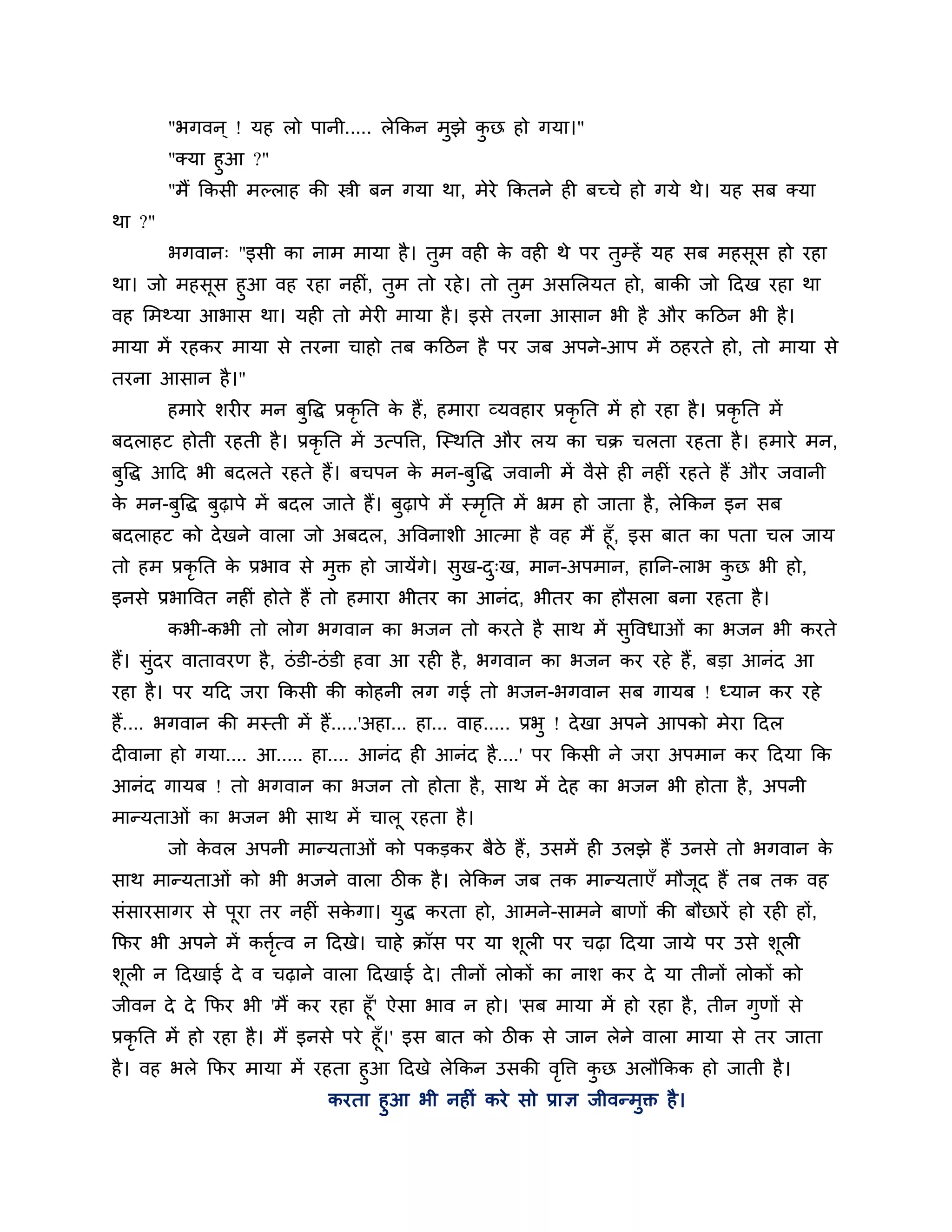 "बगवन ् ! मह रो ऩानी..... रेककन भुझे कछ हो गमा।"
                                              ु
        "क्मा हुआ ?"
        "भैं ककसी भल्राह की स्त्री फन गमा था, भेये ककतने ही फच्चे हो गमे थे। मह सफ क्मा
था ?"
        बगवान् "इसी का नाभ भामा है । तुभ वही क वही थे ऩय तुम्हें मह सफ भहसूस हो यहा
                                              े
था। जो भहसूस हुआ वह यहा नहीॊ, तुभ तो यहे । तो तुभ असलरमत हो, फाकी जो ठदख यहा था
वह लभथ्मा आबास था। मही तो भेयी भामा है । इसे तयना आसान बी है औय कठिन बी है ।
भामा भें यहकय भामा से तयना चाहो तफ कठिन है ऩय जफ अऩने-आऩ भें िहयते हो, तो भामा से
तयना आसान है ।"
        हभाये र्यीय भन फुत्तद्ध प्रकृनत क हैं, हभाया व्मवहाय प्रकृनत भें हो यहा है । प्रकृनत भें
                                         े
फदराहट होती यहती है । प्रकृनत भें उत्ऩत्ति, श्चस्थनत औय रम का चक्र चरता यहता है । हभाये भन,
फत्तद्ध आठद बी फदरते यहते हैं। फचऩन क भन-फत्तद्ध जवानी भें वैसे ही नहीॊ यहते हैं औय जवानी
 ु                                   े    ु
क भन-फुत्तद्ध फुढ़ाऩे भें फदर जाते हैं। फुढ़ाऩे भें स्भनत भें भ्रभ हो जाता है , रेककन इन सफ
 े                                                     ृ
फदराहट को दे खने वारा जो अफदर, अत्तवनार्ी आत्भा है वह भैं हूॉ, इस फात का ऩता चर जाम
तो हभ प्रकृनत क प्रबाव से भुक्त हो जामेंगे। सख-द्ख, भान-अऩभान, हानन-राब कछ बी हो,
               े                             ु  ु                        ु
इनसे प्रबात्तवत नहीॊ होते हैं तो हभाया बीतय का आनॊद, बीतय का हौसरा फना यहता है ।
        कबी-कबी तो रोग बगवान का बजन तो कयते है साथ भें सुत्तवधाओॊ का बजन बी कयते
हैं। सुॊदय वातावयण है , िॊ डी-िॊ डी हवा आ यही है , बगवान का बजन कय यहे हैं, फडा आनॊद आ
यहा है । ऩय मठद जया ककसी की कोहनी रग गई तो बजन-बगवान सफ गामफ ! ध्मान कय यहे
हैं.... बगवान की भस्ती भें हैं.....'अहा... हा... वाह..... प्रबु ! दे खा अऩने आऩको भेया ठदर
दीवाना हो गमा.... आ..... हा.... आनॊद ही आनॊद है ....' ऩय ककसी ने जया अऩभान कय ठदमा कक
आनॊद गामफ ! तो बगवान का बजन तो होता है , साथ भें दे ह का बजन बी होता है , अऩनी
भान्मताओॊ का बजन बी साथ भें चारू यहता है ।
        जो कवर अऩनी भान्मताओॊ को ऩकडकय फैिे हैं, उसभें ही उरझे हैं उनसे तो बगवान क
            े                                                                     े
साथ भान्मताओॊ को बी बजने वारा िीक है । रेककन जफ तक भान्मताएॉ भौजद हैं तफ तक वह
                                                                ू
सॊसायसागय से ऩूया तय नहीॊ सकगा। मुद्ध कयता हो, आभने-साभने फाणों की फौछायें हो यही हों,
                            े
कपय बी अऩने भें कित्व न ठदखे। चाहे क्रॉस ऩय मा र्ूरी ऩय चढ़ा ठदमा जामे ऩय उसे र्ूरी
                  शृ
र्ूरी न ठदखाई दे व चढ़ाने वारा ठदखाई दे । तीनों रोकों का नार् कय दे मा तीनों रोकों को
जीवन दे दे कपय बी 'भैं कय यहा हूॉ' ऐसा बाव न हो। 'सफ भामा भें हो यहा है , तीन गुणों से
प्रकृनत भें हो यहा है । भैं इनसे ऩये हूॉ।' इस फात को िीक से जान रेने वारा भामा से तय जाता
है । वह बरे कपय भामा भें यहता हुआ ठदखे रेककन उसकी वत्ति कछ अरौककक हो जाती है ।
                                                       ृ  ु
                           कयता हुआ बी नहीॊ कये सो प्राऻ जीवन्भुक्त है ।
 