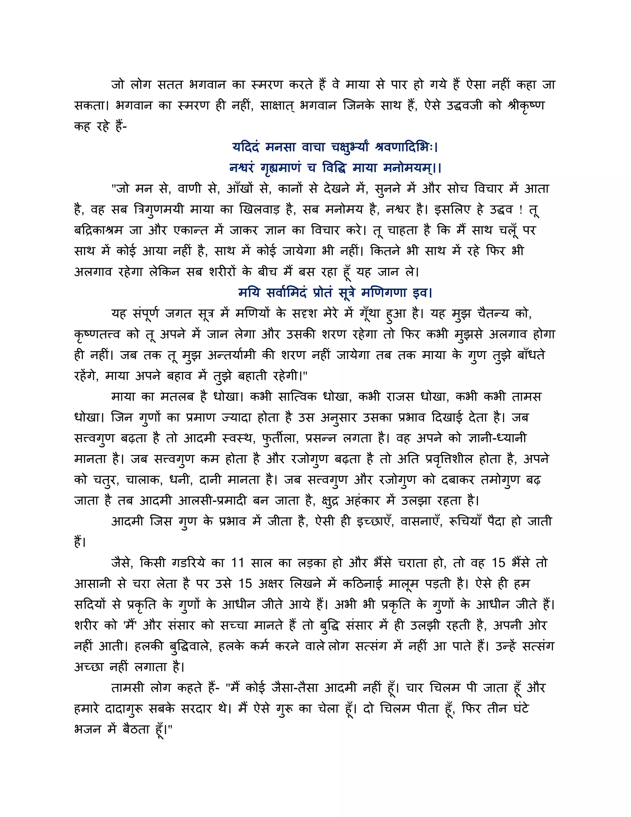जो रोग सतत बगवान का स्भयण कयते हैं वे भामा से ऩाय हो गमे हैं ऐसा नहीॊ कहा जा
सकता। बगवान का स्भयण ही नहीॊ, साऺात ् बगवान श्चजनक साथ हैं, ऐसे उद्धवजी को श्रीकृष्ण
                                                  े
कह यहे हैं-
                               मठददॊ भनसा वाचा चऺुभ्माां श्रवणाठदलब्।
                              नश्वयॊ गह्यभाणॊ च त्तवत्तद्ध भामा भनोभमभ ्।।
                                      ृ
       "जो भन से, वाणी से, आॉखों से, कानों से दे खने भें , सुनने भें औय सोच त्तवचाय भें आता
है , वह सफ त्रिगणभमी भामा का खखरवाड है , सफ भनोभम है , नश्वय है । इसलरए हे उद्धव ! तू
                ु
फठिकाश्रभ जा औय एकान्त भें जाकय ऻान का त्तवचाय कये । तू चाहता है कक भैं साथ चरॉ ू ऩय
साथ भें कोई आमा नहीॊ है , साथ भें कोई जामेगा बी नहीॊ। ककतने बी साथ भें यहे कपय बी
अरगाव यहे गा रेककन सफ र्यीयों क फीच भैं फस यहा हूॉ मह जान रे।
                               े
                             भनम सवाशलभदॊ प्रोतॊ सूिे भखणगणा इव।
         मह सॊऩूणश जगत सि भें भखणमों क सदृर् भेये भें गॉथा हुआ है । मह भझ चैतन्म को,
                           ू          े                 ू               ु
कृष्णतत्त्व को तू अऩने भें जान रेगा औय उसकी र्यण यहे गा तो कपय कबी भुझसे अरगाव होगा
ही नहीॊ। जफ तक तू भुझ अन्तमाशभी की र्यण नहीॊ जामेगा तफ तक भामा क गुण तुझे फाॉधते
                                                                े
यहें गे, भामा अऩने फहाव भें तझे फहाती यहे गी।"
                             ु
       भामा का भतरफ है धोखा। कबी साश्चत्वक धोखा, कबी याजस धोखा, कबी कबी ताभस
धोखा। श्चजन गुणों का प्रभाण ज्मादा होता है उस अनुसाय उसका प्रबाव ठदखाई दे ता है । जफ
सत्त्वगुण फढ़ता है तो आदभी स्वस्थ, पतीरा, प्रसन्न रगता है । वह अऩने को ऻानी-ध्मानी
                                    ु
भानता है । जफ सत्त्वगुण कभ होता है औय यजोगुण फढ़ता है तो अनत प्रवत्तिर्ीर होता है, अऩने
                                                                 ृ
को चतुय, चाराक, धनी, दानी भानता है । जफ सत्त्वगुण औय यजोगुण को दफाकय तभोगुण फढ़
जाता है तफ आदभी आरसी-प्रभादी फन जाता है , ऺुि अहॊ काय भें उरझा यहता है ।
       आदभी श्चजस गुण क प्रबाव भें जीता है , ऐसी ही इच्छाएॉ, वासनाएॉ, रूगचमाॉ ऩैदा हो जाती
                       े
हैं।
       जैस, ककसी गडरयमे का 11 सार का रडका हो औय बैंसे चयाता हो, तो वह 15 बैंसे तो
          े
आसानी से चया रेता है ऩय उसे 15 अऺय लरखने भें कठिनाई भारूभ ऩडती है । ऐसे ही हभ
सठदमों से प्रकृनत क गुणों क आधीन जीते आमे हैं। अबी बी प्रकृनत क गुणों क आधीन जीते हैं।
                   े       े                                   े       े
र्यीय को 'भैं' औय सॊसाय को सच्चा भानते हैं तो फत्तद्ध सॊसाय भें ही उरझी यहती है , अऩनी ओय
                                               ु
नहीॊ आती। हरकी फुत्तद्धवारे, हरक कभश कयने वारे रोग सत्सॊग भें नहीॊ आ ऩाते हैं। उन्हें सत्सॊग
                                े
अच्छा नहीॊ रगाता है ।
       ताभसी रोग कहते हैं- "भैं कोई जैसा-तैसा आदभी नहीॊ हूॉ। चाय गचरभ ऩी जाता हूॉ औय
हभाये दादागुरू सफक सयदाय थे। भैं ऐसे गुरू का चेरा हूॉ। दो गचरभ ऩीता हूॉ, कपय तीन घॊटे
                  े
बजन भें फैिता हूॉ।"
 