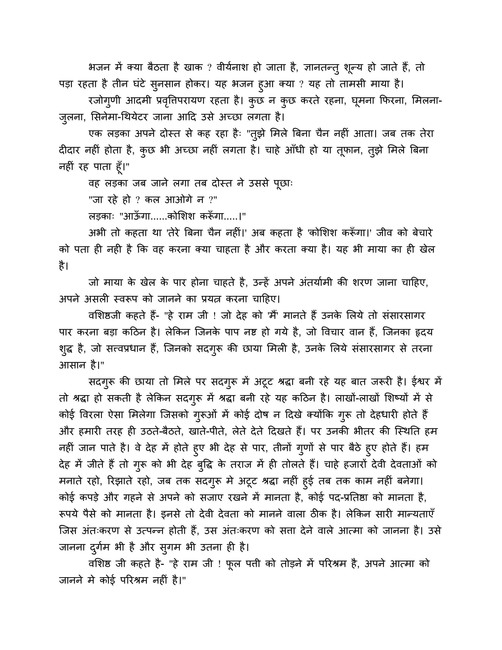 बजन भें क्मा फैिता है खाक ? वीमशनार् हो जाता है, ऻानतन्तु र्ून्म हो जाते हैं, तो
ऩडा यहता है तीन घॊटे सुनसान होकय। मह बजन हुआ क्मा ? मह तो ताभसी भामा है ।
      यजोगुणी आदभी प्रवत्तिऩयामण यहता है । कछ न कछ कयते यहना, घूभना कपयना, लभरना-
                         ृ                  ु    ु
जरना, लसनेभा-गथमेटय जाना आठद उसे अच्छा रगता है ।
 ु
       एक रडका अऩने दोस्त से कह यहा है ् "तुझे लभरे त्रफना चैन नहीॊ आता। जफ तक तेया
दीदाय नहीॊ होता है , कछ बी अच्छा नहीॊ रगता है । चाहे आॉधी हो मा तूपान, तुझे लभरे त्रफना
                      ु
नहीॊ यह ऩाता हूॉ।"
       वह रडका जफ जाने रगा तफ दोस्त ने उससे ऩछा्
                                             ू
       "जा यहे हो ? कर आओगे न ?"
       रडका् "आऊगा......कोलर्र् करूगा.....।"
                ॉ                 ॉ
       अबी तो कहता था 'तेये त्रफना चैन नहीॊ।' अफ कहता है 'कोलर्र् करूगा।' जीव को फेचाये
                                                                    ॉ
को ऩता ही नही है कक वह कयना क्मा चाहता है औय कयता क्मा है । मह बी भामा का ही खेर
है ।
       जो भामा क खेर क ऩाय होना चाहते है , उन्हें अऩने अॊतमाशभी की र्यण जाना चाठहए,
                े     े
अऩने असरी स्वरूऩ को जानने का प्रमत्न कयना चाठहए।
       वलर्ष्ठजी कहते हैं- "हे याभ जी ! जो दे ह को 'भैं' भानते हैं उनक लरमे तो सॊसायसागय
                                                                      े
ऩाय कयना फडा कठिन है । रेककन श्चजनक ऩाऩ नष्ट हो गमे है , जो त्तवचाय वान हैं, श्चजनका रृदम
                                   े
र्ुद्ध है , जो सत्त्वप्रधान हैं, श्चजनको सदगुरू की छामा लभरी है , उनक लरमे सॊसायसागय से तयना
                                                                     े
आसान है ।"
       सदगुरू की छामा तो लभरे ऩय सदगुरू भें अटूट श्रद्धा फनी यहे मह फात जरूयी है । ईश्वय भें
तो श्रद्धा हो सकती है रेककन सदगुरू भें श्रद्धा फनी यहे मह कठिन है । राखों-राखों लर्ष्मों भें से
कोई त्तवयरा ऐसा लभरेगा श्चजसको गुरूओॊ भें कोई दोष न ठदखे क्मोंकक गुरू तो दे हधायी होते हैं
औय हभायी तयह ही उिते-फैिते, खाते-ऩीते, रेते दे ते ठदखते हैं। ऩय उनकी बीतय की श्चस्थनत हभ
नहीॊ जान ऩाते है । वे दे ह भें होते हुए बी दे ह से ऩाय, तीनों गुणों से ऩाय फैिे हुए होते हैं। हभ
दे ह भें जीते हैं तो गुरू को बी दे ह फुत्तद्ध क तयाज भें ही तोरते हैं। चाहे हजायों दे वी दे वताओॊ को
                                               े
भनाते यहो, रयझाते यहो, जफ तक सदगुरू भे अटूट श्रद्धा नहीॊ हुई तफ तक काभ नहीॊ फनेगा।
कोई कऩडे औय गहने से अऩने को सजाए यखने भें भानता है , कोई ऩद-प्रनतष्ठा को भानता है ,
रूऩमे ऩैसे को भानता है । इनसे तो दे वी दे वता को भानने वारा िीक है । रेककन सायी भान्मताएॉ
श्चजस अॊत्कयण से उत्ऩन्न होती हैं , उस अॊत्कयण को सिा दे ने वारे आत्भा को जानना है । उसे
जानना दगभ बी है औय सुगभ बी उतना ही है ।
       ु श
       वलर्ष्ठ जी कहते है - "हे याभ जी ! पर ऩिी को तोडने भें ऩरयश्रभ है , अऩने आत्भा को
                                          ू
जानने भे कोई ऩरयश्रभ नहीॊ है ।"
 