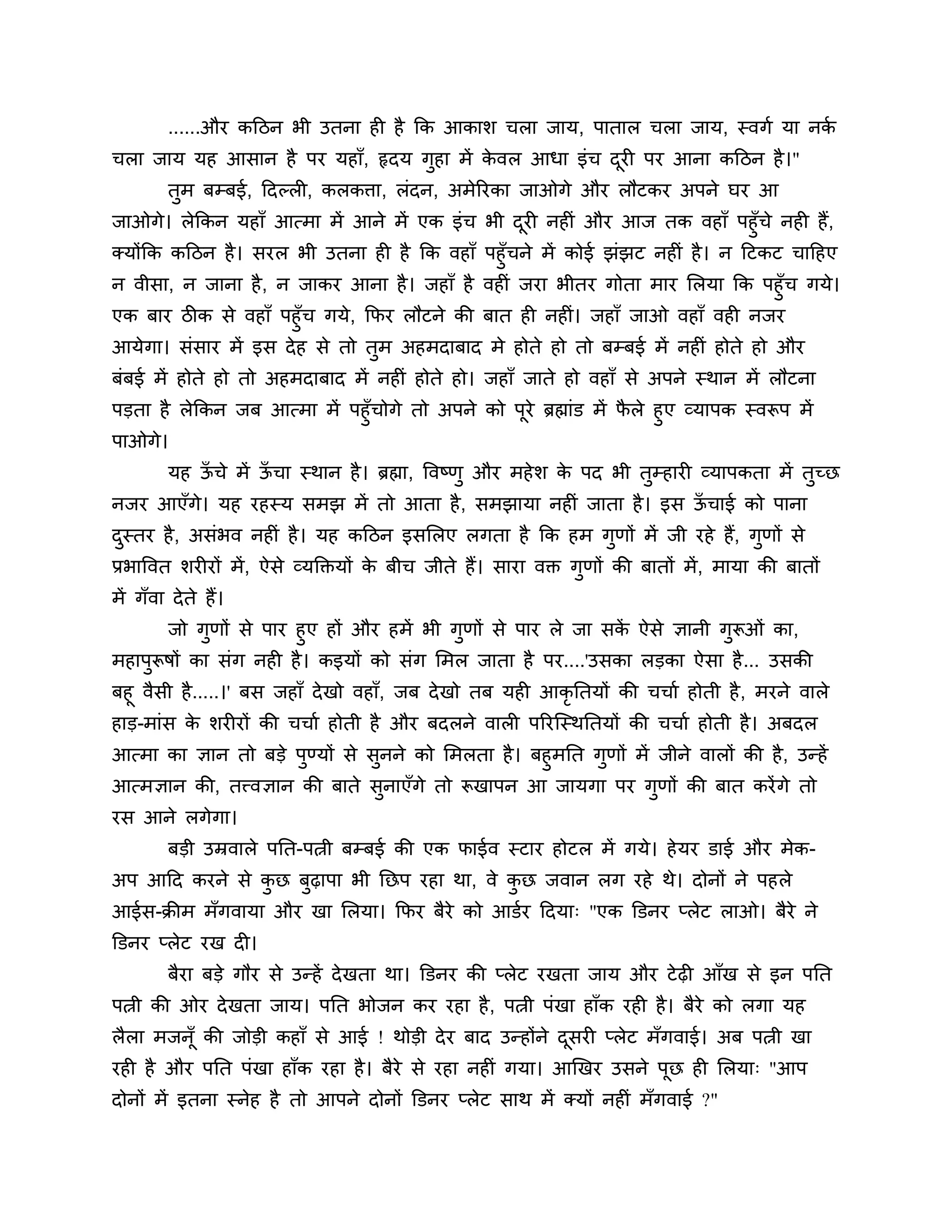 ......औय कठिन बी उतना ही है कक आकार् चरा जाम, ऩातार चरा जाम, स्वगश मा नकश
चरा जाम मह आसान है ऩय महाॉ, रृदम गुहा भें कवर आधा इॊच दयी ऩय आना कठिन है ।"
                                           े           ू
         तुभ फम्फई, ठदल्री, करकिा, रॊदन, अभेरयका जाओगे औय रौटकय अऩने घय आ
जाओगे। रेककन महाॉ आत्भा भें आने भें एक इॊच बी दयी नहीॊ औय आज तक वहाॉ ऩहुॉचे नही हैं,
                                                 ू
क्मोंकक कठिन है । सयर बी उतना ही है कक वहाॉ ऩहुॉचने भें कोई झॊझट नहीॊ है । न ठटकट चाठहए
न वीसा, न जाना है , न जाकय आना है । जहाॉ है वहीॊ जया बीतय गोता भाय लरमा कक ऩहुॉच गमे।
एक फाय िीक से वहाॉ ऩहुॉच गमे, कपय रौटने की फात ही नहीॊ। जहाॉ जाओ वहाॉ वही नजय
आमेगा। सॊसाय भें इस दे ह से तो तभ अहभदाफाद भे होते हो तो फम्फई भें नहीॊ होते हो औय
                                ु
फॊफई भें होते हो तो अहभदाफाद भें नहीॊ होते हो। जहाॉ जाते हो वहाॉ से अऩने स्थान भें रौटना
ऩडता है रेककन जफ आत्भा भें ऩहुॉचोगे तो अऩने को ऩये ब्रह्माॊड भें परे हुए व्माऩक स्वरूऩ भें
                                                ू                 ै
ऩाओगे।
         मह ऊचे भें ऊचा स्थान है । ब्रह्मा, त्तवष्णु औय भहे र् क ऩद बी तम्हायी व्माऩकता भें तच्छ
             ॉ       ॉ                                          े       ु                    ु
नजय आएॉगे। मह यहस्म सभझ भें तो आता है , सभझामा नहीॊ जाता है । इस ऊचाई को ऩाना
                                                                  ॉ
दस्तय है , असॊबव नहीॊ है । मह कठिन इसलरए रगता है कक हभ गणों भें जी यहे हैं, गुणों से
 ु                                                      ु
प्रबात्तवत र्यीयों भें , ऐसे व्मक्तक्तमों क फीच जीते हैं। साया वक्त गुणों की फातों भें , भामा की फातों
                                           े
भें गॉवा दे ते हैं।
       जो गुणों से ऩाय हुए हों औय हभें बी गुणों से ऩाय रे जा सक ऐसे ऻानी गरूओॊ का,
                                                               ें         ु
भहाऩुरूषों का सॊग नही है । कइमों को सॊग लभर जाता है ऩय....'उसका रडका ऐसा है ... उसकी
फहू वैसी है .....।' फस जहाॉ दे खो वहाॉ, जफ दे खो तफ मही आकृनतमों की चचाश होती है , भयने वारे
हाड-भाॊस क र्यीयों की चचाश होती है औय फदरने वारी ऩरयश्चस्थनतमों की चचाश होती है । अफदर
             े
आत्भा का ऻान तो फडे ऩुण्मों से सुनने को लभरता है । फहुभनत गुणों भें जीने वारों की है , उन्हें
आत्भऻान की, तत्त्वऻान की फाते सुनाएॉगे तो रूखाऩन आ जामगा ऩय गुणों की फात कयें गे तो
यस आने रगेगा।
         फडी उम्रवारे ऩनत-ऩत्नी फम्फई की एक पाईव स्टाय होटर भें गमे। हे मय डाई औय भेक-
अऩ आठद कयने से कछ फुढ़ाऩा बी नछऩ यहा था, वे कछ जवान रग यहे थे। दोनों ने ऩहरे
                ु                            ु
आईस-क्रीभ भॉगवामा औय खा लरमा। कपय फैये को आडशय ठदमा् "एक क्तडनय प्रेट राओ। फैये ने
क्तडनय प्रेट यख दी।
         फैया फडे गौय से उन्हें दे खता था। क्तडनय की प्रेट यखता जाम औय टे ढ़ी आॉख से इन ऩनत
ऩत्नी की ओय दे खता जाम। ऩनत बोजन कय यहा है , ऩत्नी ऩॊखा हाॉक यही है । फैये को रगा मह
रैरा भजनॉू की जोडी कहाॉ से आई ! थोडी दे य फाद उन्होंने दसयी प्रेट भॉगवाई। अफ ऩत्नी खा
                                                        ू
यही है औय ऩनत ऩॊखा हाॉक यहा है । फैये से यहा नहीॊ गमा। आखखय उसने ऩूछ ही लरमा् "आऩ
दोनों भें इतना स्नेह है तो आऩने दोनों क्तडनय प्रेट साथ भें क्मों नहीॊ भॉगवाई ?"
 