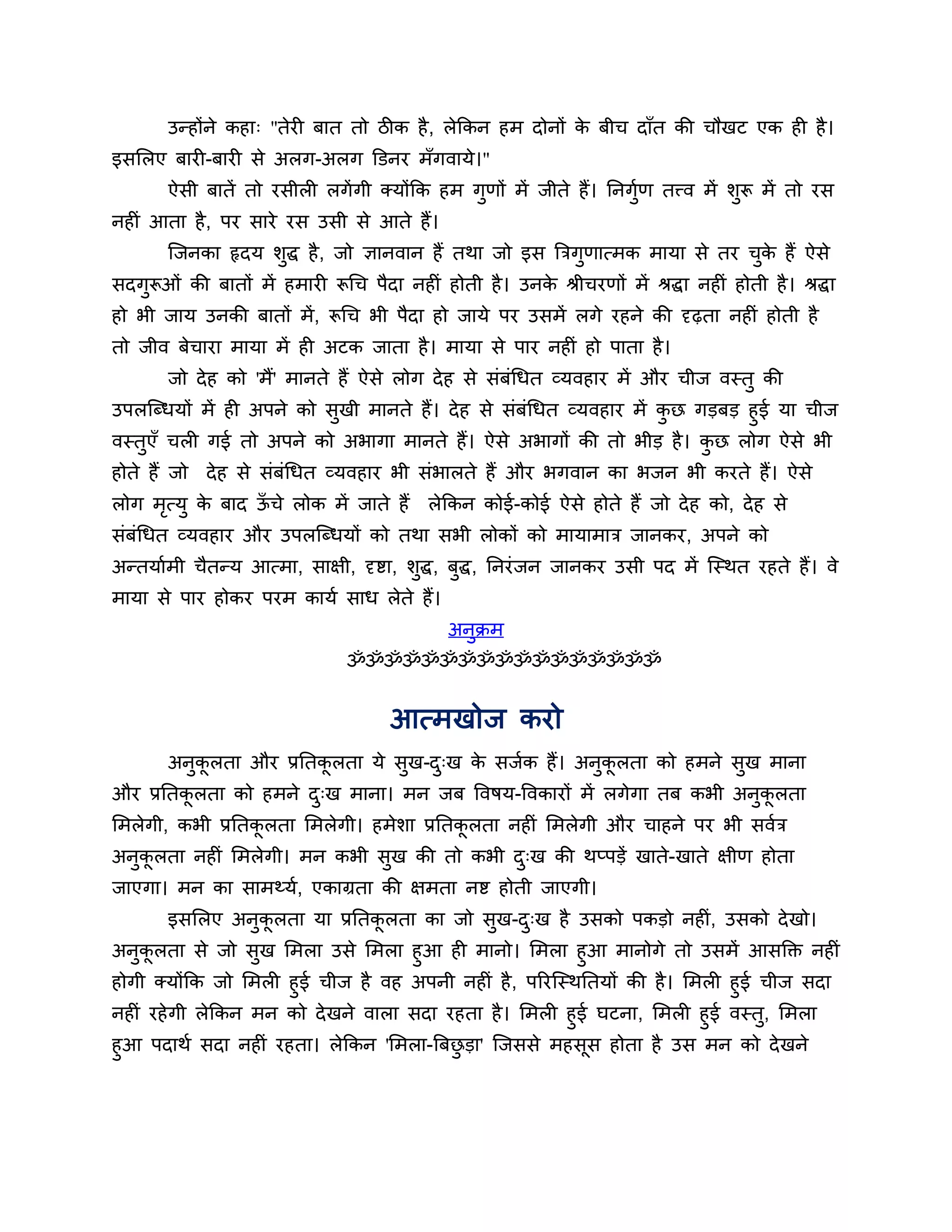 उन्होंने कहा् "तेयी फात तो िीक है , रेककन हभ दोनों क फीच दाॉत की चौखट एक ही है ।
                                                           े
इसलरए फायी-फायी से अरग-अरग क्तडनय भॉगवामे।"
       ऐसी फातें तो यसीरी रगें गी क्मोंकक हभ गुणों भें जीते हैं। ननगण तत्त्व भें र्ुरू भें तो यस
                                                                    ुश
नहीॊ आता है , ऩय साये यस उसी से आते हैं।
       श्चजनका रृदम र्ुद्ध है , जो ऻानवान हैं तथा जो इस त्रिगुणात्भक भामा से तय चक हैं ऐसे
                                                                                 ु े
सदगुरूओॊ की फातों भें हभायी रूगच ऩैदा नहीॊ होती है । उनक श्रीचयणों भें श्रद्धा नहीॊ होती है । श्रद्धा
                                                        े
हो बी जाम उनकी फातों भें , रूगच बी ऩैदा हो जामे ऩय उसभें रगे यहने की दृढ़ता नहीॊ होती है
तो जीव फेचाया भामा भें ही अटक जाता है । भामा से ऩाय नहीॊ हो ऩाता है ।
       जो दे ह को 'भैं' भानते हैं ऐसे रोग दे ह से सॊफॊगधत व्मवहाय भें औय चीज वस्तु की
उऩरश्चब्धमों भें ही अऩने को सखी भानते हैं। दे ह से सॊफॊगधत व्मवहाय भें कछ गडफड हुई मा चीज
                             ु                                          ु
वस्तएॉ चरी गई तो अऩने को अबागा भानते हैं। ऐसे अबागों की तो बीड है । कछ रोग ऐसे बी
    ु                                                                      ु
होते हैं जो दे ह से सॊफॊगधत व्मवहाय बी सॊबारते हैं औय बगवान का बजन बी कयते हैं। ऐसे
रोग भत्मु क फाद ऊचे रोक भें जाते हैं
     ृ     े     ॉ                          रेककन कोई-कोई ऐसे होते हैं जो दे ह को, दे ह से
सॊफॊगधत व्मवहाय औय उऩरश्चब्धमों को तथा सबी रोकों को भामाभाि जानकय, अऩने को
अन्तमाशभी चैतन्म आत्भा, साऺी, दृष्टा, र्ुद्ध, फुद्ध, ननयॊ जन जानकय उसी ऩद भें श्चस्थत यहते हैं। वे
भामा से ऩाय होकय ऩयभ कामश साध रेते हैं।
                                              अनुक्रभ
                                ॐॐॐॐॐॐॐॐॐॐॐॐॐॐॐॐॐ


                                      आत्भखोज कयो
       अनुकरता औय प्रनतकरता मे सुख-द्ख क सजशक हैं। अनकरता को हभने सुख भाना
           ू            ू           ु   े            ु ू
औय प्रनतकरता को हभने द्ख भाना। भन जफ त्तवषम-त्तवकायों भें रगेगा तफ कबी अनुकरता
         ू            ु                                                    ू
लभरेगी, कबी प्रनतकरता लभरेगी। हभेर्ा प्रनतकरता नहीॊ लभरेगी औय चाहने ऩय बी सवशि
                  ू                        ू
अनुकरता नहीॊ लभरेगी। भन कबी सुख की तो कबी द्ख की थप्ऩडें खाते-खाते ऺीण होता
    ू                                      ु
जाएगा। भन का साभथ्मश, एकाग्रता की ऺभता नष्ट होती जाएगी।
       इसलरए अनुकरता मा प्रनतकरता का जो सुख-द्ख है उसको ऩकडो नहीॊ, उसको दे खो।
                 ू            ू              ु
अनुकरता से जो सख लभरा उसे लभरा हुआ ही भानो। लभरा हुआ भानोगे तो उसभें आसक्तक्त नहीॊ
    ू             ु
होगी क्मोंकक जो लभरी हुई चीज है वह अऩनी नहीॊ है , ऩरयश्चस्थनतमों की है । लभरी हुई चीज सदा
नहीॊ यहे गी रेककन भन को दे खने वारा सदा यहता है । लभरी हुई घटना, लभरी हुई वस्तु, लभरा
हुआ ऩदाथश सदा नहीॊ यहता। रेककन 'लभरा-त्रफछडा' श्चजससे भहसस होता है उस भन को दे खने
                                          ु               ू
 