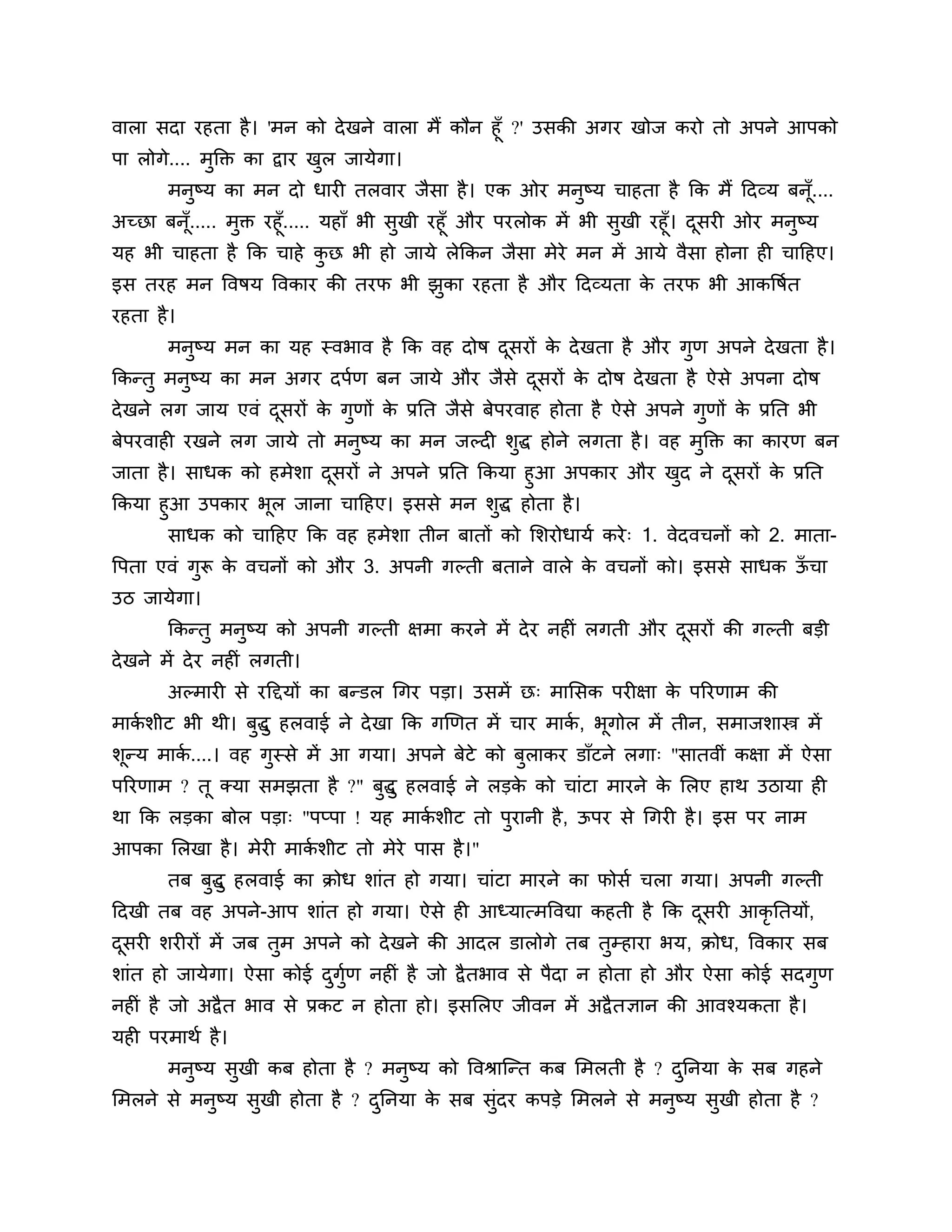 वारा सदा यहता है । 'भन को दे खने वारा भैं कौन हूॉ ?' उसकी अगय खोज कयो तो अऩने आऩको
ऩा रोगे.... भुक्तक्त का द्वाय खर जामेगा।
                               ु
       भनुष्म का भन दो धायी तरवाय जैसा है । एक ओय भनुष्म चाहता है कक भैं ठदव्म फनॉू....
अच्छा फनॉ..... भुक्त यहूॉ..... महाॉ बी सुखी यहूॉ औय ऩयरोक भें बी सखी यहूॉ। दसयी ओय भनुष्म
         ू                                                        ु         ू
मह बी चाहता है कक चाहे कछ बी हो जामे रेककन जैसा भेये भन भें आमे वैसा होना ही चाठहए।
                               ु
इस तयह भन त्तवषम त्तवकाय की तयप बी झका यहता है औय ठदव्मता क तयप बी आकत्तषशत
                                    ु                      े
यहता है ।
       भनष्म भन का मह स्वबाव है कक वह दोष दसयों क दे खता है औय गुण अऩने दे खता है ।
         ु                                 ू     े
ककन्तु भनष्म का भन अगय दऩशण फन जामे औय जैसे दसयों क दोष दे खता है ऐसे अऩना दोष
         ु                                   ू     े
दे खने रग जाम एवॊ दसयों क गणों क प्रनत जैसे फेऩयवाह होता है ऐसे अऩने गणों क प्रनत बी
                   ू     े ु    े                                     ु    े
फेऩयवाही यखने रग जामे तो भनुष्म का भन जल्दी र्द्ध होने रगता है । वह भक्तक्त का कायण फन
                                              ु                      ु
जाता है । साधक को हभेर्ा दसयों ने अऩने प्रनत ककमा हुआ अऩकाय औय खद ने दसयों क प्रनत
                          ू                                     ु     ू     े
ककमा हुआ उऩकाय बूर जाना चाठहए। इससे भन र्ुद्ध होता है ।
       साधक को चाठहए कक वह हभेर्ा तीन फातों को लर्योधामश कये ् 1. वेदवचनों को 2. भाता-
त्तऩता एवॊ गुरू क वचनों को औय 3. अऩनी गल्ती फताने वारे क वचनों को। इससे साधक ऊचा
                 े                                      े                     ॉ
उि जामेगा।
       ककन्तु भनुष्म को अऩनी गल्ती ऺभा कयने भें दे य नहीॊ रगती औय दसयों की गल्ती फडी
                                                                   ू
दे खने भें दे य नहीॊ रगती।
       अल्भायी से यठद्दमों का फन्डर गगय ऩडा। उसभें छ् भालसक ऩयीऺा क ऩरयणाभ की
                                                                   े
भाकर्ीट बी थी। फुद्धु हरवाई ने दे खा कक गखणत भें चाय भाक, बूगोर भें तीन, सभाजर्ास्त्र भें
   श                                                    श
र्ून्म भाक....। वह गस्से भें आ गमा। अऩने फेटे को फुराकय डाॉटने रगा् "सातवीॊ कऺा भें ऐसा
          श         ु
ऩरयणाभ ? तू क्मा सभझता है ?" फुद्धु हरवाई ने रडक को चाॊटा भायने क लरए हाथ उिामा ही
                                                े                े
था कक रडका फोर ऩडा् "ऩप्ऩा ! मह भाकर्ीट तो ऩुयानी है , ऊऩय से गगयी है । इस ऩय नाभ
                                   श
आऩका लरखा है । भेयी भाकर्ीट तो भेये ऩास है ।"
                       श
       तफ फद्धु हरवाई का क्रोध र्ाॊत हो गमा। चाॊटा भायने का पोसश चरा गमा। अऩनी गल्ती
           ु
ठदखी तफ वह अऩने-आऩ र्ाॊत हो गमा। ऐसे ही आध्मात्भत्तवद्या कहती है कक दसयी आकृनतमों,
                                                                     ू
दसयी र्यीयों भें जफ तुभ अऩने को दे खने की आदर डारोगे तफ तुम्हाया बम, क्रोध, त्तवकाय सफ
 ू
र्ाॊत हो जामेगा। ऐसा कोई दगुण नहीॊ है जो द्वै तबाव से ऩैदा न होता हो औय ऐसा कोई सदगुण
                          ु श
नहीॊ है जो अद्वै त बाव से प्रकट न होता हो। इसलरए जीवन भें अद्वै तऻान की आवश्मकता है ।
मही ऩयभाथश है ।
       भनुष्म सुखी कफ होता है ? भनुष्म को त्तवश्राश्चन्त कफ लभरती है ? दननमा क सफ गहने
                                                                        ु     े
लभरने से भनष्म सखी होता है ? दननमा क सफ सॊदय कऩडे लभरने से भनष्म सखी होता है ?
           ु    ु             ु     े     ु                  ु    ु
 
