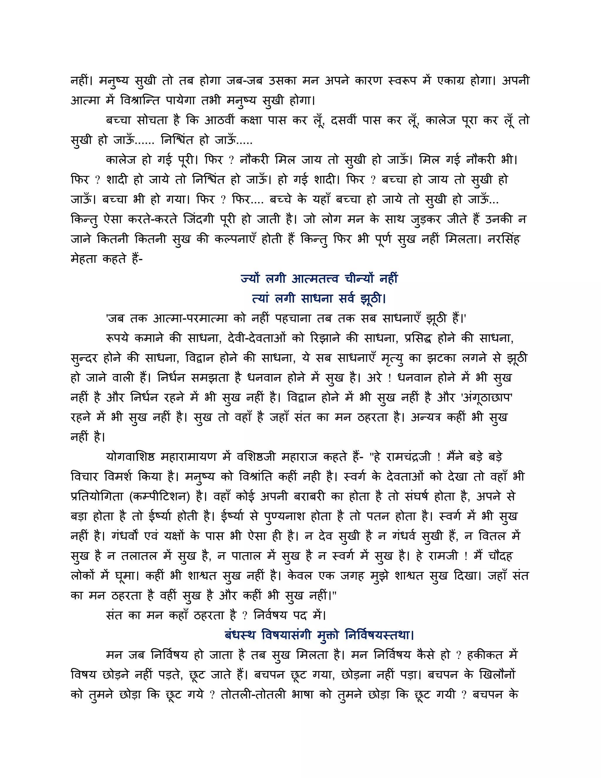 नहीॊ। भनुष्म सुखी तो तफ होगा जफ-जफ उसका भन अऩने कायण स्वरूऩ भें एकाग्र होगा। अऩनी
आत्भा भें त्तवश्राश्चन्त ऩामेगा तबी भनुष्म सुखी होगा।
            फच्चा सोचता है कक आिवीॊ कऺा ऩास कय रॉ ू, दसवीॊ ऩास कय रॉ ू, कारेज ऩूया कय रॉ ू तो
सुखी हो जाऊ...... ननश्चिॊत हो जाऊ.....
           ॉ                     ॉ
            कारेज हो गई ऩूयी। कपय ? नौकयी लभर जाम तो सुखी हो जाऊ। लभर गई नौकयी बी।
                                                                ॉ
कपय ? र्ादी हो जामे तो ननश्चिॊत हो जाऊ। हो गई र्ादी। कपय ? फच्चा हो जाम तो सुखी हो
                                      ॉ
जाऊ। फच्चा बी हो गमा। कपय ? कपय.... फच्चे क महाॉ फच्चा हो जामे तो सखी हो जाऊ...
   ॉ                                       े                       ु        ॉ
ककन्तु ऐसा कयते-कयते श्चजॊदगी ऩयी हो जाती है । जो रोग भन क साथ जुडकय जीते हैं उनकी न
                               ू                          े
जाने ककतनी ककतनी सख की कल्ऩनाएॉ होती हैं ककन्तु कपय बी ऩणश सख नहीॊ लभरता। नयलसॊह
                  ु                                     ू   ु
भेहता कहते हैं-
                                       ज्मों रगी आत्भतत्त्व चीन्मों नहीॊ
                                         त्माॊ रगी साधना सवश झूिी।
            'जफ तक आत्भा-ऩयभात्भा को नहीॊ ऩहचाना तफ तक सफ साधनाएॉ झिी हैं।'
                                                                   ू
            रूऩमे कभाने की साधना, दे वी-दे वताओॊ को रयझाने की साधना, प्रलसद्ध होने की साधना,
सुन्दय होने की साधना, त्तवद्वान होने की साधना, मे सफ साधनाएॉ भत्मु का झटका रगने से झिी
                                                              ृ                     ू
हो जाने वारी हैं। ननधशन सभझता है धनवान होने भें सुख है । अये ! धनवान होने भें बी सुख
नहीॊ है औय ननधशन यहने भें बी सुख नहीॊ है । त्तवद्वान होने भें बी सुख नहीॊ है औय 'अॊगूिाछाऩ'
यहने भें बी सुख नहीॊ है । सुख तो वहाॉ है जहाॉ सॊत का भन िहयता है । अन्मि कहीॊ बी सुख
नहीॊ है ।
            मोगवालर्ष्ठ भहायाभामण भें वलर्ष्ठजी भहायाज कहते हैं- "हे याभचॊिजी ! भैंने फडे फडे
त्तवचाय त्तवभर्श ककमा है । भनुष्म को त्तवश्राॊनत कहीॊ नही है । स्वगश क दे वताओॊ को दे खा तो वहाॉ बी
                                                                      े
प्रनतमोगगता (कम्ऩीठटर्न) है । वहाॉ कोई अऩनी फयाफयी का होता है तो सॊघषश होता है , अऩने से
फडा होता है तो ईष्माश होती है । ईष्माश से ऩुण्मनार् होता है तो ऩतन होता है । स्वगश भें बी सुख
नहीॊ है । गॊधवों एवॊ मऺों क ऩास बी ऐसा ही है । न दे व सुखी है न गॊधवश सुखी हैं, न त्तवतर भें
                           े
सुख है न तरातर भें सुख है , न ऩातार भें सुख है न स्वगश भें सख है । हे याभजी ! भैं चौदह
                                                            ु
रोकों भें घूभा। कहीॊ बी र्ाश्वत सुख नहीॊ है । कवर एक जगह भुझे र्ाश्वत सुख ठदखा। जहाॉ सॊत
                                               े
का भन िहयता है वहीॊ सुख है औय कहीॊ बी सख नहीॊ।"
                                       ु
            सॊत का भन कहाॉ िहयता है ? ननवशषम ऩद भें ।
                                    फॊधस्थ त्तवषमासॊगी भुक्तो ननत्तवशषमस्तथा।
            भन जफ ननत्तवशषम हो जाता है तफ सुख लभरता है । भन ननत्तवशषम कसे हो ? हकीकत भें
                                                                       ै
त्तवषम छोडने नहीॊ ऩडते, छट जाते हैं। फचऩन छट गमा, छोडना नहीॊ ऩडा। फचऩन क खखरौनों
                         ू                 ू                            े
को तभने छोडा कक छट गमे ? तोतरी-तोतरी बाषा को तभने छोडा कक छट गमी ? फचऩन क
    ु            ू                            ु            ू             े
 