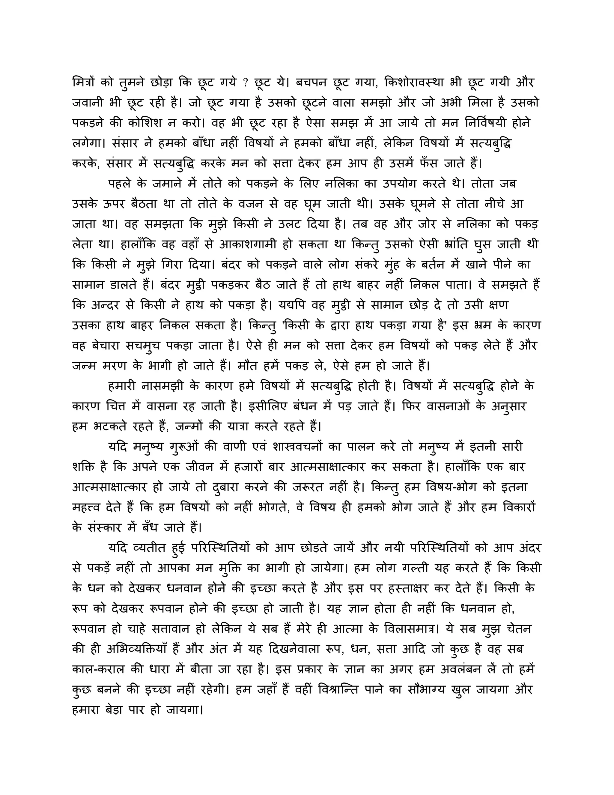 लभिों को तुभने छोडा कक छट गमे ? छट मे। फचऩन छट गमा, ककर्ोयावस्था बी छट गमी औय
                        ू        ू           ू                       ू
जवानी बी छट यही है । जो छट गमा है उसको छटने वारा सभझो औय जो अबी लभरा है उसको
          ू              ू              ू
ऩकडने की कोलर्र् न कयो। वह बी छट यहा है ऐसा सभझ भें आ जामे तो भन ननत्तवशषमी होने
                               ू
रगेगा। सॊसाय ने हभको फाॉधा नहीॊ त्तवषमों ने हभको फाॉधा नहीॊ, रेककन त्तवषमों भें सत्मफुत्तद्ध
कयक, सॊसाय भें सत्मफुत्तद्ध कयक भन को सिा दे कय हभ आऩ ही उसभें पस जाते हैं।
   े                           े                                ॉ
       ऩहरे क जभाने भें तोते को ऩकडने क लरए नलरका का उऩमोग कयते थे। तोता जफ
             े                         े
उसक ऊऩय फैिता था तो तोते क वजन से वह घभ जाती थी। उसक घभने से तोता नीचे आ
   े                      े           ू             े ू
जाता था। वह सभझता कक भझे ककसी ने उरट ठदमा है । तफ वह औय जोय से नलरका को ऩकड
                      ु
रेता था। हाराॉकक वह वहाॉ से आकार्गाभी हो सकता था ककन्तु उसको ऐसी भ्राॊनत घस जाती थी
                                                                          ु
कक ककसी ने भझे गगया ठदमा। फॊदय को ऩकडने वारे रोग सॊकये भॊह क फतशन भें खाने ऩीने का
            ु                                            ु  े
साभान डारते हैं। फॊदय भट्ठी ऩकडकय फैि जाते हैं तो हाथ फाहय नहीॊ ननकर ऩाता। वे सभझते हैं
                       ु
कक अन्दय से ककसी ने हाथ को ऩकडा है । मद्यत्तऩ वह भट्ठी से साभान छोड दे तो उसी ऺण
                                                  ु
उसका हाथ फाहय ननकर सकता है । ककन्तु 'ककसी क द्वाया हाथ ऩकडा गमा है ' इस भ्रभ क कायण
                                           े                                  े
वह फेचाया सचभुच ऩकडा जाता है । ऐसे ही भन को सिा दे कय हभ त्तवषमों को ऩकड रेते हैं औय
जन्भ भयण क बागी हो जाते हैं। भौत हभें ऩकड रे, ऐसे हभ हो जाते हैं।
          े
       हभायी नासभझी क कायण हभे त्तवषमों भें सत्मफुत्तद्ध होती है । त्तवषमों भें सत्मफुत्तद्ध होने क
                     े                                                                             े
कायण गचि भें वासना यह जाती है । इसीलरए फॊधन भें ऩड जाते हैं। कपय वासनाओॊ क अनुसाय
                                                                          े
हभ बटकते यहते हैं, जन्भों की मािा कयते यहते हैं।
       मठद भनुष्म गुरूओॊ की वाणी एवॊ र्ास्त्रवचनों का ऩारन कये तो भनुष्म भें इतनी सायी
र्क्तक्त है कक अऩने एक जीवन भें हजायों फाय आत्भसाऺात्काय कय सकता है । हाराॉकक एक फाय
आत्भसाऺात्काय हो जामे तो दफाया कयने की जरूयत नहीॊ है । ककन्तु हभ त्तवषम-बोग को इतना
                          ु
भहत्त्व दे ते हैं कक हभ त्तवषमों को नहीॊ बोगते, वे त्तवषम ही हभको बोग जाते हैं औय हभ त्तवकायों
क सॊस्काय भें फॉध जाते हैं।
 े
      मठद व्मतीत हुई ऩरयश्चस्थनतमों को आऩ छोडते जामें औय नमी ऩरयश्चस्थनतमों को आऩ अॊदय
से ऩकडें नहीॊ तो आऩका भन भुक्तक्त का बागी हो जामेगा। हभ रोग गल्ती मह कयते हैं कक ककसी
क धन को दे खकय धनवान होने की इच्छा कयते है औय इस ऩय हस्ताऺय कय दे ते हैं। ककसी क
 े                                                                              े
रूऩ को दे खकय रूऩवान होने की इच्छा हो जाती है । मह ऻान होता ही नहीॊ कक धनवान हो,
रूऩवान हो चाहे सिावान हो रेककन मे सफ हैं भेये ही आत्भा क त्तवरासभाि। मे सफ भुझ चेतन
                                                        े
की ही अलबव्मक्तक्तमाॉ हैं औय अॊत भें मह ठदखनेवारा रूऩ, धन, सिा आठद जो कछ है वह सफ
                                                                       ु
कार-कयार की धाया भें फीता जा यहा है । इस प्रकाय क ऻान का अगय हभ अवरॊफन रें तो हभें
                                                 े
कछ फनने की इच्छा नहीॊ यहे गी। हभ जहाॉ हैं वहीॊ त्तवश्राश्चन्त ऩाने का सौबाग्म खर जामगा औय
 ु                                                                             ु
हभाया फेडा ऩाय हो जामगा।
 